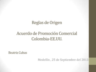 Reglas de Origen
Acuerdode Promoción Comercial
Colombia-EE.UU.
Medellín , 25 de Septiembre del 2013
BeatrizCubas
 