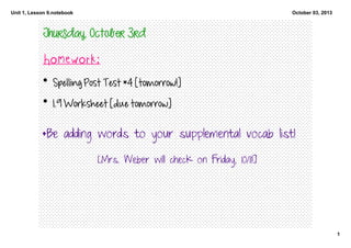 Unit 1, Lesson 9.notebook
1
October 03, 2013
Thursday, October 3rd
Homework:
• Spelling Post Test #4 [tomorrow!]
• 1.9 Worksheet [due tomorrow]
*Be adding words to your supplemental vocab list!
[Mrs. Weber will check on Friday, 10/11!]
 