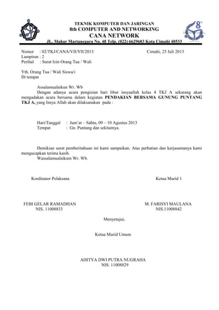 TEKNIK KOMPUTER DAN JARINGAN
8th COMPUTER AND NETWORKING
CANA NETWORK
JL. Mahar Martanegara No. 48 Telp. (022) 6629683 Kota Cimahi 40533
Nomor : 02/TKJ/CANA/VII/VII/2013 Cimahi, 23 Juli 2013
Lampiran : 2
Perihal : Surat Izin Orang Tua / Wali
Yth. Orang Tua / Wali Siswa/i
Di tempat
Assalamualaikun Wr. Wb
Dengan adanya acara pengisian hari libur insyaallah kelas 4 TKJ A sekarang akan
mengadakan acara bersama dalam kegiatan PENDAKIAN BERSAMA GUNUNG PUNTANG
TKJ A, yang Insya Allah akan dilaksanakan pada :
Hari/Tanggal : Jum’at – Sabtu, 09 – 10 Agustus 2013
Tempat : Gn. Puntang dan sekitarnya.
Demikian surat pemberitahuan ini kami sampaikan. Atas perhatian dan kerjasamanya kami
mengucapkan terima kasih.
Wassalamualaikum Wr. Wb.
Kordinator Pelaksana Ketua Murid 1
FEBI GELAR RAMADHAN M. FARISYI MAULANA
NIS. 11008833 NIS.11008842
Menyetujui,
Ketua Murid Umum
ADITYA DWI PUTRA NUGRAHA
NIS. 11008829
 