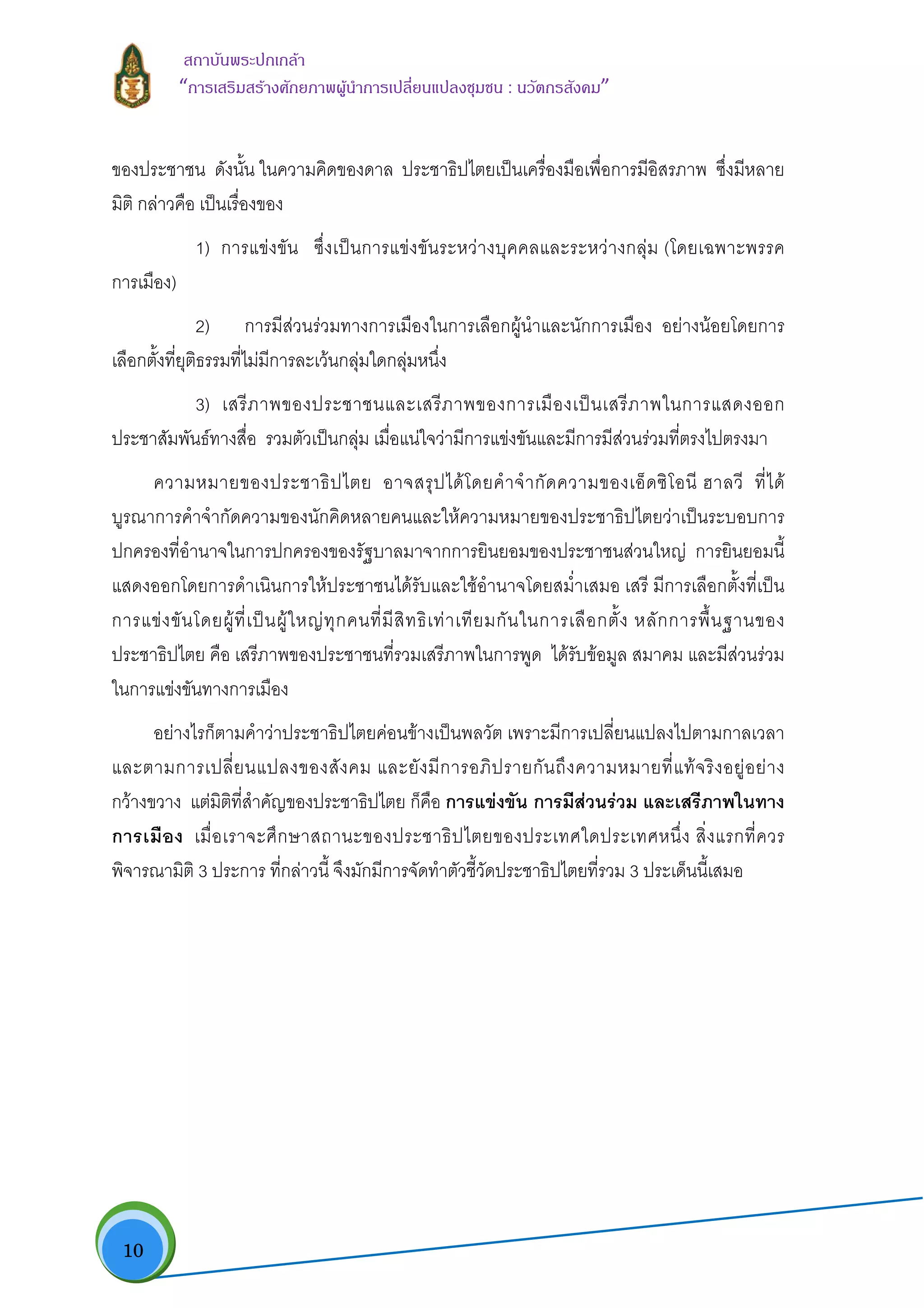  10
สถาบันพระปกเกลา
“การเสริมสรางศักยภาพผูนําการเปลี่ยนแปลงชุมชน : นวัตกรสังคม” 
ของประชาชน ดังนั้น ในความคิดของดาล ประชาธิปไตยเปนเครื่องมือเพื่อการมีอิสรภาพ ซึ่งมีหลาย
มิติ กลาวคือ เปนเรื่องของ
1) การแขงขัน ซึ่งเปนการแขงขันระหวางบุคคลและระหวางกลุม (โดยเฉพาะพรรค
การเมือง)
2) การมีสวนรวมทางการเมืองในการเลือกผูนําและนักการเมือง อยางนอยโดยการ
เลือกตั้งที่ยุติธรรมที่ไมมีการละเวนกลุมใดกลุมหนึ่ง
3) เสรีภาพของประชาชนและเสรีภาพของการเมืองเปนเสรีภาพในการแสดงออก
ประชาสัมพันธทางสื่อ รวมตัวเปนกลุม เมื่อแนใจวามีการแขงขันและมีการมีสวนรวมที่ตรงไปตรงมา
ความหมายของประชาธิปไตย อาจสรุปไดโดยคําจํากัดความของเอ็ดซิโอนี ฮาลวี ที่ได
บูรณาการคําจํากัดความของนักคิดหลายคนและใหความหมายของประชาธิปไตยวาเปนระบอบการ
ปกครองที่อํานาจในการปกครองของรัฐบาลมาจากการยินยอมของประชาชนสวนใหญ การยินยอมนี้
แสดงออกโดยการดําเนินการใหประชาชนไดรับและใชอํานาจโดยสม่ําเสมอ เสรี มีการเลือกตั้งที่เปน
การแขงขันโดยผูที่เปนผูใหญทุกคนที่มีสิทธิเทาเทียมกันในการเลือกตั้ง หลักการพื้นฐานของ
ประชาธิปไตย คือ เสรีภาพของประชาชนที่รวมเสรีภาพในการพูด ไดรับขอมูล สมาคม และมีสวนรวม
ในการแขงขันทางการเมือง
อยางไรก็ตามคําวาประชาธิปไตยคอนขางเปนพลวัต เพราะมีการเปลี่ยนแปลงไปตามกาลเวลา
และตามการเปลี่ยนแปลงของสังคม และยังมีการอภิปรายกันถึงความหมายที่แทจริงอยูอยาง
กวางขวาง แตมิติที่สําคัญของประชาธิปไตย ก็คือ การแขงขัน การมีสวนรวม และเสรีภาพในทาง
การเมือง เมื่อเราจะศึกษาสถานะของประชาธิปไตยของประเทศใดประเทศหนึ่ง สิ่งแรกที่ควร
พิจารณามิติ 3 ประการ ที่กลาวนี้ จึงมักมีการจัดทําตัวชี้วัดประชาธิปไตยที่รวม 3 ประเด็นนี้เสมอ
 