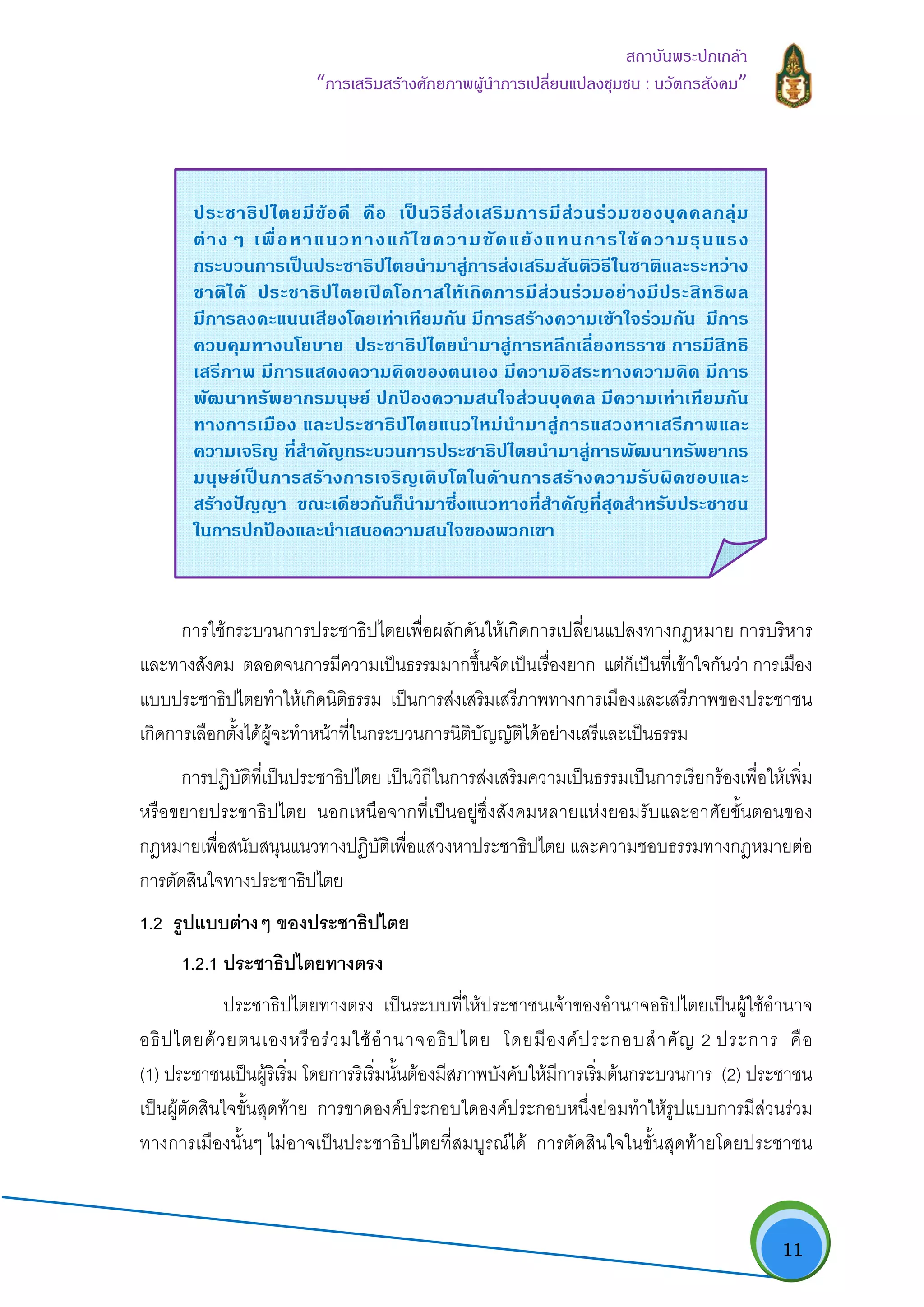   11
สถาบันพระปกเกลา
“การเสริมสรางศักยภาพผูนําการเปลี่ยนแปลงชุมชน : นวัตกรสังคม” 
การใชกระบวนการประชาธิปไตยเพื่อผลักดันใหเกิดการเปลี่ยนแปลงทางกฎหมาย การบริหาร
และทางสังคม ตลอดจนการมีความเปนธรรมมากขึ้นจัดเปนเรื่องยาก แตก็เปนที่เขาใจกันวา การเมือง
แบบประชาธิปไตยทําใหเกิดนิติธรรม เปนการสงเสริมเสรีภาพทางการเมืองและเสรีภาพของประชาชน
เกิดการเลือกตั้งไดผูจะทําหนาที่ในกระบวนการนิติบัญญัติไดอยางเสรีและเปนธรรม
การปฏิบัติที่เปนประชาธิปไตย เปนวิถีในการสงเสริมความเปนธรรมเปนการเรียกรองเพื่อใหเพิ่ม
หรือขยายประชาธิปไตย นอกเหนือจากที่เปนอยูซึ่งสังคมหลายแหงยอมรับและอาศัยขั้นตอนของ
กฎหมายเพื่อสนับสนุนแนวทางปฏิบัติเพื่อแสวงหาประชาธิปไตย และความชอบธรรมทางกฎหมายตอ
การตัดสินใจทางประชาธิปไตย
1.2 รูปแบบตางๆ ของประชาธิปไตย
1.2.1 ประชาธิปไตยทางตรง
ประชาธิปไตยทางตรง เปนระบบที่ใหประชาชนเจาของอํานาจอธิปไตยเปนผูใชอํานาจ
อธิปไตยดวยตนเองหรือรวมใชอํานาจอธิปไตย โดยมีองคประกอบสําคัญ 2 ประการ คือ
(1) ประชาชนเปนผูริเริ่ม โดยการริเริ่มนั้นตองมีสภาพบังคับใหมีการเริ่มตนกระบวนการ (2) ประชาชน
เปนผูตัดสินใจขั้นสุดทาย การขาดองคประกอบใดองคประกอบหนึ่งยอมทําใหรูปแบบการมีสวนรวม
ทางการเมืองนั้นๆ ไมอาจเปนประชาธิปไตยที่สมบูรณได การตัดสินใจในขั้นสุดทายโดยประชาชน
ประชาธิปไตยมีขอดี คือ เปนวิธีสงเสริมการมีสวนรวมของบุคคลกลุม
ตางๆ เพื่อหาแนวทางแกไขความขัดแยงแทนการใชความรุนแรง
กระบวนการเปนประชาธิปไตยนํามาสูการสงเสริมสันติวิธีในชาติและระหวาง
ชาติได ประชาธิปไตยเปดโอกาสใหเกิดการมีสวนรวมอยางมีประสิทธิผล
มีการลงคะแนนเสียงโดยเทาเทียมกัน มีการสรางความเขาใจรวมกัน มีการ
ควบคุมทางนโยบาย ประชาธิปไตยนํามาสูการหลีกเลี่ยงทรราช การมีสิทธิ
เสรีภาพ มีการแสดงความคิดของตนเอง มีความอิสระทางความคิด มีการ
พัฒนาทรัพยากรมนุษย ปกปองความสนใจสวนบุคคล มีความเทาเทียมกัน
ทางการเมือง และประชาธิปไตยแนวใหมนํามาสูการแสวงหาเสรีภาพและ
ความเจริญ ที่สําคัญกระบวนการประชาธิปไตยนํามาสูการพัฒนาทรัพยากร
มนุษยเปนการสรางการเจริญเติบโตในดานการสรางความรับผิดชอบและ
สรางปญญา ขณะเดียวกันก็นํามาซึ่งแนวทางที่สําคัญที่สุดสําหรับประชาชน
ในการปกปองและนําเสนอความสนใจของพวกเขา
 