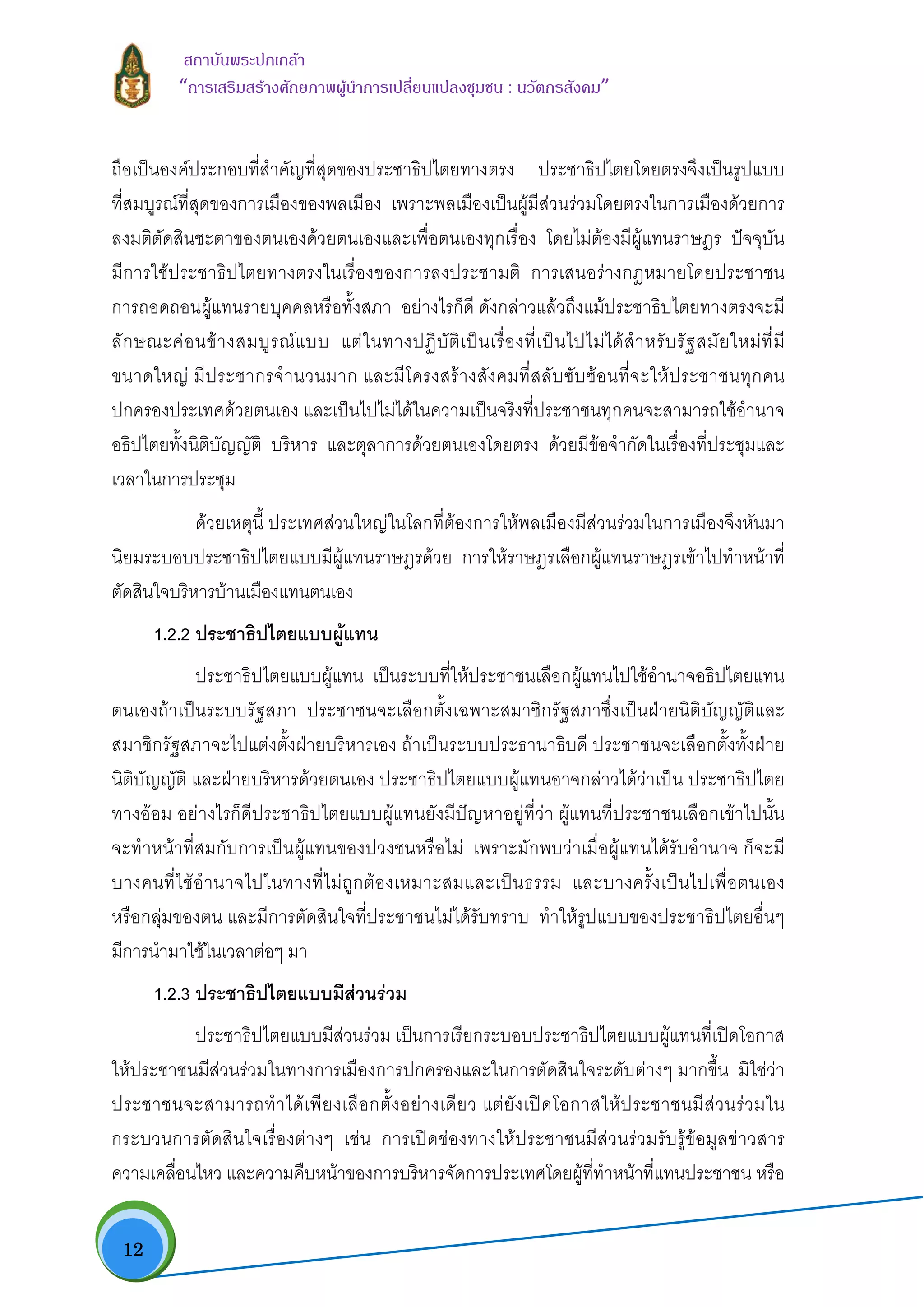  12
สถาบันพระปกเกลา
“การเสริมสรางศักยภาพผูนําการเปลี่ยนแปลงชุมชน : นวัตกรสังคม” 
ถือเปนองคประกอบที่สําคัญที่สุดของประชาธิปไตยทางตรง ประชาธิปไตยโดยตรงจึงเปนรูปแบบ
ที่สมบูรณที่สุดของการเมืองของพลเมือง เพราะพลเมืองเปนผูมีสวนรวมโดยตรงในการเมืองดวยการ
ลงมติตัดสินชะตาของตนเองดวยตนเองและเพื่อตนเองทุกเรื่อง โดยไมตองมีผูแทนราษฎร ปจจุบัน
มีการใชประชาธิปไตยทางตรงในเรื่องของการลงประชามติ การเสนอรางกฎหมายโดยประชาชน
การถอดถอนผูแทนรายบุคคลหรือทั้งสภา อยางไรก็ดี ดังกลาวแลวถึงแมประชาธิปไตยทางตรงจะมี
ลักษณะคอนขางสมบูรณแบบ แตในทางปฏิบัติเปนเรื่องที่เปนไปไมไดสําหรับรัฐสมัยใหมที่มี
ขนาดใหญ มีประชากรจํานวนมาก และมีโครงสรางสังคมที่สลับซับซอนที่จะใหประชาชนทุกคน
ปกครองประเทศดวยตนเอง และเปนไปไมไดในความเปนจริงที่ประชาชนทุกคนจะสามารถใชอํานาจ
อธิปไตยทั้งนิติบัญญัติ บริหาร และตุลาการดวยตนเองโดยตรง ดวยมีขอจํากัดในเรื่องที่ประชุมและ
เวลาในการประชุม
ดวยเหตุนี้ ประเทศสวนใหญในโลกที่ตองการใหพลเมืองมีสวนรวมในการเมืองจึงหันมา
นิยมระบอบประชาธิปไตยแบบมีผูแทนราษฎรดวย การใหราษฎรเลือกผูแทนราษฎรเขาไปทําหนาที่
ตัดสินใจบริหารบานเมืองแทนตนเอง
1.2.2 ประชาธิปไตยแบบผูแทน
ประชาธิปไตยแบบผูแทน เปนระบบที่ใหประชาชนเลือกผูแทนไปใชอํานาจอธิปไตยแทน
ตนเองถาเปนระบบรัฐสภา ประชาชนจะเลือกตั้งเฉพาะสมาชิกรัฐสภาซึ่งเปนฝายนิติบัญญัติและ
สมาชิกรัฐสภาจะไปแตงตั้งฝายบริหารเอง ถาเปนระบบประธานาธิบดี ประชาชนจะเลือกตั้งทั้งฝาย
นิติบัญญัติ และฝายบริหารดวยตนเอง ประชาธิปไตยแบบผูแทนอาจกลาวไดวาเปน ประชาธิปไตย
ทางออม อยางไรก็ดีประชาธิปไตยแบบผูแทนยังมีปญหาอยูที่วา ผูแทนที่ประชาชนเลือกเขาไปนั้น
จะทําหนาที่สมกับการเปนผูแทนของปวงชนหรือไม เพราะมักพบวาเมื่อผูแทนไดรับอํานาจ ก็จะมี
บางคนที่ใชอํานาจไปในทางที่ไมถูกตองเหมาะสมและเปนธรรม และบางครั้งเปนไปเพื่อตนเอง
หรือกลุมของตน และมีการตัดสินใจที่ประชาชนไมไดรับทราบ ทําใหรูปแบบของประชาธิปไตยอื่นๆ
มีการนํามาใชในเวลาตอๆ มา
1.2.3 ประชาธิปไตยแบบมีสวนรวม
ประชาธิปไตยแบบมีสวนรวม เปนการเรียกระบอบประชาธิปไตยแบบผูแทนที่เปดโอกาส
ใหประชาชนมีสวนรวมในทางการเมืองการปกครองและในการตัดสินใจระดับตางๆ มากขึ้น มิใชวา
ประชาชนจะสามารถทําไดเพียงเลือกตั้งอยางเดียว แตยังเปดโอกาสใหประชาชนมีสวนรวมใน
กระบวนการตัดสินใจเรื่องตางๆ เชน การเปดชองทางใหประชาชนมีสวนรวมรับรูขอมูลขาวสาร
ความเคลื่อนไหว และความคืบหนาของการบริหารจัดการประเทศโดยผูที่ทําหนาที่แทนประชาชน หรือ
 