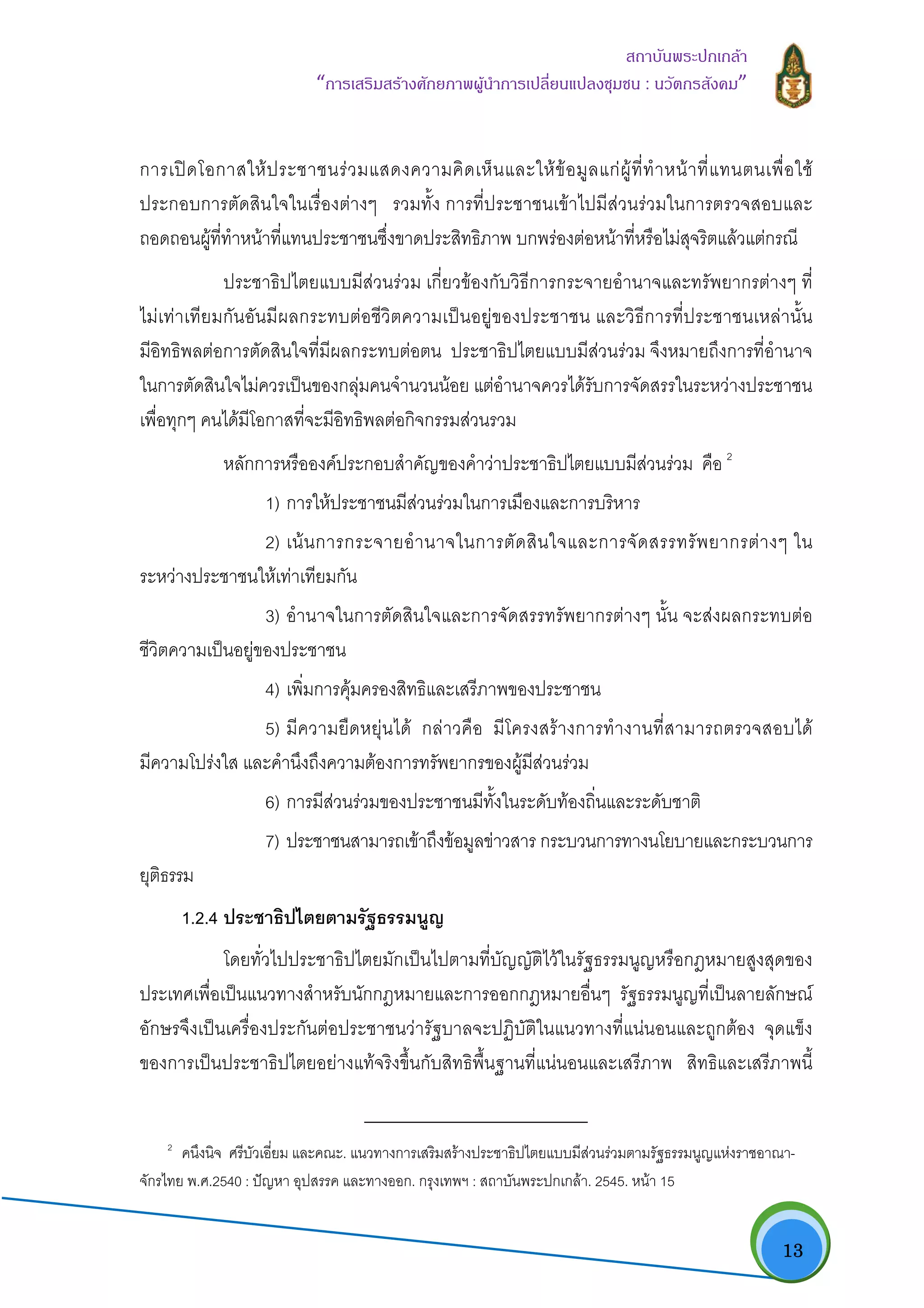   13
สถาบันพระปกเกลา
“การเสริมสรางศักยภาพผูนําการเปลี่ยนแปลงชุมชน : นวัตกรสังคม” 
การเปดโอกาสใหประชาชนรวมแสดงความคิดเห็นและใหขอมูลแกผูที่ทําหนาที่แทนตนเพื่อใช
ประกอบการตัดสินใจในเรื่องตางๆ รวมทั้ง การที่ประชาชนเขาไปมีสวนรวมในการตรวจสอบและ
ถอดถอนผูที่ทําหนาที่แทนประชาชนซึ่งขาดประสิทธิภาพ บกพรองตอหนาที่หรือไมสุจริตแลวแตกรณี
ประชาธิปไตยแบบมีสวนรวม เกี่ยวของกับวิธีการกระจายอํานาจและทรัพยากรตางๆ ที่
ไมเทาเทียมกันอันมีผลกระทบตอชีวิตความเปนอยูของประชาชน และวิธีการที่ประชาชนเหลานั้น
มีอิทธิพลตอการตัดสินใจที่มีผลกระทบตอตน ประชาธิปไตยแบบมีสวนรวม จึงหมายถึงการที่อํานาจ
ในการตัดสินใจไมควรเปนของกลุมคนจํานวนนอย แตอํานาจควรไดรับการจัดสรรในระหวางประชาชน
เพื่อทุกๆ คนไดมีโอกาสที่จะมีอิทธิพลตอกิจกรรมสวนรวม
หลักการหรือองคประกอบสําคัญของคําวาประชาธิปไตยแบบมีสวนรวม คือ 2
1) การใหประชาชนมีสวนรวมในการเมืองและการบริหาร
2) เนนการกระจายอํานาจในการตัดสินใจและการจัดสรรทรัพยากรตางๆ ใน
ระหวางประชาชนใหเทาเทียมกัน
3) อํานาจในการตัดสินใจและการจัดสรรทรัพยากรตางๆ นั้น จะสงผลกระทบตอ
ชีวิตความเปนอยูของประชาชน
4) เพิ่มการคุมครองสิทธิและเสรีภาพของประชาชน
5) มีความยืดหยุนได กลาวคือ มีโครงสรางการทํางานที่สามารถตรวจสอบได
มีความโปรงใส และคํานึงถึงความตองการทรัพยากรของผูมีสวนรวม
6) การมีสวนรวมของประชาชนมีทั้งในระดับทองถิ่นและระดับชาติ
7) ประชาชนสามารถเขาถึงขอมูลขาวสาร กระบวนการทางนโยบายและกระบวนการ
ยุติธรรม
1.2.4 ประชาธิปไตยตามรัฐธรรมนูญ
โดยทั่วไปประชาธิปไตยมักเปนไปตามที่บัญญัติไวในรัฐธรรมนูญหรือกฎหมายสูงสุดของ
ประเทศเพื่อเปนแนวทางสําหรับนักกฎหมายและการออกกฎหมายอื่นๆ รัฐธรรมนูญที่เปนลายลักษณ
อักษรจึงเปนเครื่องประกันตอประชาชนวารัฐบาลจะปฏิบัติในแนวทางที่แนนอนและถูกตอง จุดแข็ง
ของการเปนประชาธิปไตยอยางแทจริงขึ้นกับสิทธิพื้นฐานที่แนนอนและเสรีภาพ สิทธิและเสรีภาพนี้
                                                            
2
คนึงนิจ ศรีบัวเอี่ยม และคณะ. แนวทางการเสริมสรางประชาธิปไตยแบบมีสวนรวมตามรัฐธรรมนูญแหงราชอาณา-
จักรไทย พ.ศ.2540 : ปญหา อุปสรรค และทางออก. กรุงเทพฯ : สถาบันพระปกเกลา. 2545. หนา 15
 