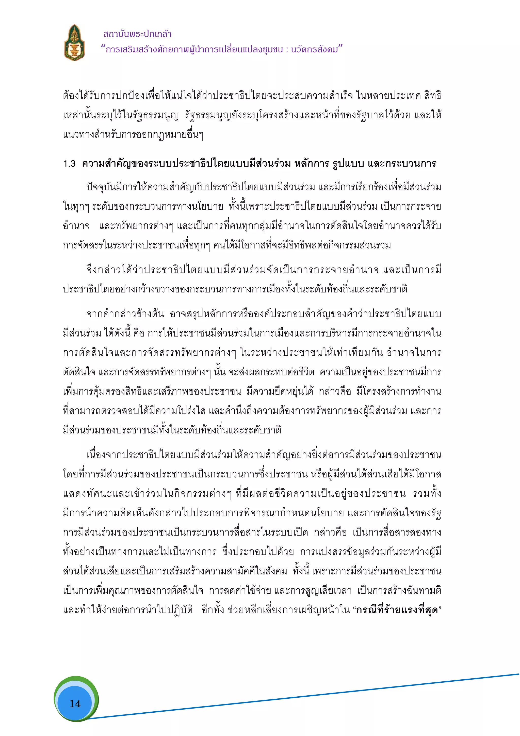  14
สถาบันพระปกเกลา
“การเสริมสรางศักยภาพผูนําการเปลี่ยนแปลงชุมชน : นวัตกรสังคม” 
ตองไดรับการปกปองเพื่อใหแนใจไดวาประชาธิปไตยจะประสบความสําเร็จ ในหลายประเทศ สิทธิ
เหลานั้นระบุไวในรัฐธรรมนูญ รัฐธรรมนูญยังระบุโครงสรางและหนาที่ของรัฐบาลไวดวย และให
แนวทางสําหรับการออกกฎหมายอื่นๆ
1.3 ความสําคัญของระบบประชาธิปไตยแบบมีสวนรวม หลักการ รูปแบบ และกระบวนการ
ปจจุบันมีการใหความสําคัญกับประชาธิปไตยแบบมีสวนรวม และมีการเรียกรองเพื่อมีสวนรวม
ในทุกๆ ระดับของกระบวนการทางนโยบาย ทั้งนี้เพราะประชาธิปไตยแบบมีสวนรวม เปนการกระจาย
อํานาจ และทรัพยากรตางๆ และเปนการที่คนทุกกลุมมีอํานาจในการตัดสินใจโดยอํานาจควรไดรับ
การจัดสรรในระหวางประชาชนเพื่อทุกๆ คนไดมีโอกาสที่จะมีอิทธิพลตอกิจกรรมสวนรวม
จึงกลาวไดวาประชาธิปไตยแบบมีสวนรวมจัดเปนการกระจายอํานาจ และเปนการมี
ประชาธิปไตยอยางกวางขวางของกระบวนการทางการเมืองทั้งในระดับทองถิ่นและระดับชาติ
จากคํากลาวขางตน อาจสรุปหลักการหรือองคประกอบสําคัญของคําวาประชาธิปไตยแบบ
มีสวนรวม ไดดังนี้ คือ การใหประชาชนมีสวนรวมในการเมืองและการบริหารมีการกระจายอํานาจใน
การตัดสินใจและการจัดสรรทรัพยากรตางๆ ในระหวางประชาชนใหเทาเทียมกัน อํานาจในการ
ตัดสินใจ และการจัดสรรทรัพยากรตางๆ นั้น จะสงผลกระทบตอชีวิต ความเปนอยูของประชาชนมีการ
เพิ่มการคุมครองสิทธิและเสรีภาพของประชาชน มีความยืดหยุนได กลาวคือ มีโครงสรางการทํางาน
ที่สามารถตรวจสอบไดมีความโปรงใส และคํานึงถึงความตองการทรัพยากรของผูมีสวนรวม และการ
มีสวนรวมของประชาชนมีทั้งในระดับทองถิ่นและระดับชาติ
เนื่องจากประชาธิปไตยแบบมีสวนรวมใหความสําคัญอยางยิ่งตอการมีสวนรวมของประชาชน
โดยที่การมีสวนรวมของประชาชนเปนกระบวนการซึ่งประชาชน หรือผูมีสวนไดสวนเสียไดมีโอกาส
แสดงทัศนะและเขารวมในกิจกรรมตางๆ ที่มีผลตอชีวิตความเปนอยูของประชาชน รวมทั้ง
มีการนําความคิดเห็นดังกลาวไปประกอบการพิจารณากําหนดนโยบาย และการตัดสินใจของรัฐ
การมีสวนรวมของประชาชนเปนกระบวนการสื่อสารในระบบเปด กลาวคือ เปนการสื่อสารสองทาง
ทั้งอยางเปนทางการและไมเปนทางการ ซึ่งประกอบไปดวย การแบงสรรขอมูลรวมกันระหวางผูมี
สวนไดสวนเสียและเปนการเสริมสรางความสามัคคีในสังคม ทั้งนี้ เพราะการมีสวนรวมของประชาชน
เปนการเพิ่มคุณภาพของการตัดสินใจ การลดคาใชจาย และการสูญเสียเวลา เปนการสรางฉันทามติ
และทําใหงายตอการนําไปปฏิบัติ อีกทั้ง ชวยหลีกเลี่ยงการเผชิญหนาใน “กรณีที่รายแรงที่สุด”
 