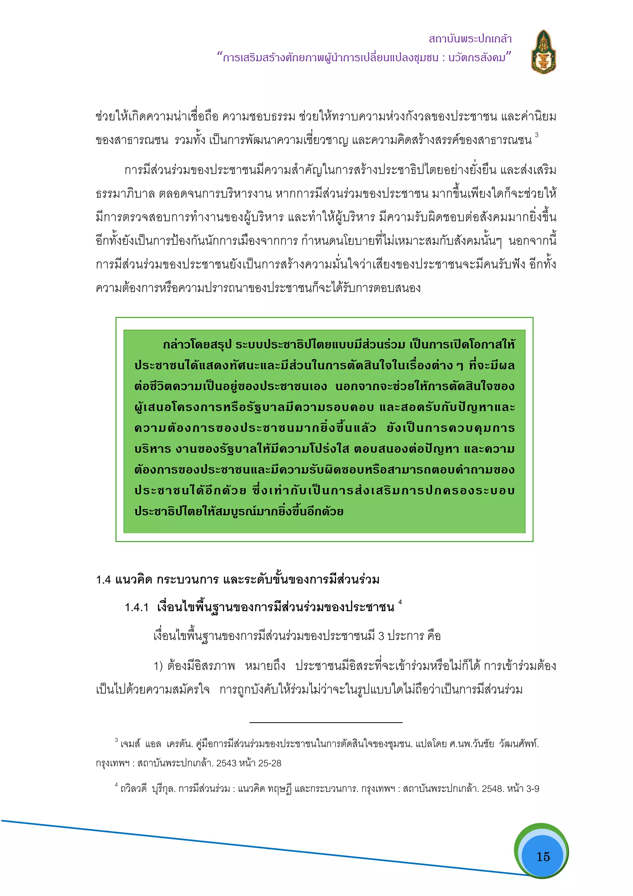   15
สถาบันพระปกเกลา
“การเสริมสรางศักยภาพผูนําการเปลี่ยนแปลงชุมชน : นวัตกรสังคม” 
ชวยใหเกิดความนาเชื่อถือ ความชอบธรรม ชวยใหทราบความหวงกังวลของประชาชน และคานิยม
ของสาธารณชน รวมทั้ง เปนการพัฒนาความเชี่ยวชาญ และความคิดสรางสรรคของสาธารณชน 3
การมีสวนรวมของประชาชนมีความสําคัญในการสรางประชาธิปไตยอยางยั่งยืน และสงเสริม
ธรรมาภิบาล ตลอดจนการบริหารงาน หากการมีสวนรวมของประชาชน มากขึ้นเพียงใดก็จะชวยให
มีการตรวจสอบการทํางานของผูบริหาร และทําใหผูบริหาร มีความรับผิดชอบตอสังคมมากยิ่งขึ้น
อีกทั้งยังเปนการปองกันนักการเมืองจากการ กําหนดนโยบายที่ไมเหมาะสมกับสังคมนั้นๆ นอกจากนี้
การมีสวนรวมของประชาชนยังเปนการสรางความมั่นใจวาเสียงของประชาชนจะมีคนรับฟง อีกทั้ง
ความตองการหรือความปรารถนาของประชาชนก็จะไดรับการตอบสนอง
1.4 แนวคิด กระบวนการ และระดับขั้นของการมีสวนรวม
1.4.1 เงื่อนไขพื้นฐานของการมีสวนรวมของประชาชน 4
เงื่อนไขพื้นฐานของการมีสวนรวมของประชาชนมี 3 ประการ คือ
1) ตองมีอิสรภาพ หมายถึง ประชาชนมีอิสระที่จะเขารวมหรือไมก็ได การเขารวมตอง
เปนไปดวยความสมัครใจ การถูกบังคับใหรวมไมวาจะในรูปแบบใดไมถือวาเปนการมีสวนรวม
                                                            
3
เจมส แอล เครตัน. คูมือการมีสวนรวมของประชาชนในการตัดสินใจของชุมชน. แปลโดย ศ.นพ.วันชัย วัฒนศัพท.
กรุงเทพฯ : สถาบันพระปกเกลา. 2543 หนา 25-28
4
ถวิลวดี บุรีกุล. การมีสวนรวม : แนวคิด ทฤษฎี และกระบวนการ. กรุงเทพฯ : สถาบันพระปกเกลา. 2548. หนา 3-9
กลาวโดยสรุป ระบบประชาธิปไตยแบบมีสวนรวม เปนการเปดโอกาสให
ประชาชนไดแสดงทัศนะและมีสวนในการตัดสินใจในเรื่องตางๆ ที่จะมีผล
ตอชีวิตความเปนอยูของประชาชนเอง นอกจากจะชวยใหการตัดสินใจของ
ผูเสนอโครงการหรือรัฐบาลมีความรอบคอบ และสอดรับกับปญหาและ
ความตองการของประชาชนมากยิ่งขึ้นแลว ยังเปนการควบคุมการ
บริหาร งานของรัฐบาลใหมีความโปรงใส ตอบสนองตอปญหา และความ
ตองการของประชาชนและมีความรับผิดชอบหรือสามารถตอบคําถามของ
ประชาชนไดอีกดวย ซึ่งเทากับเปนการสงเสริมการปกครองระบอบ
ประชาธิปไตยใหสมบูรณมากยิ่งขึ้นอีกดวย  
 