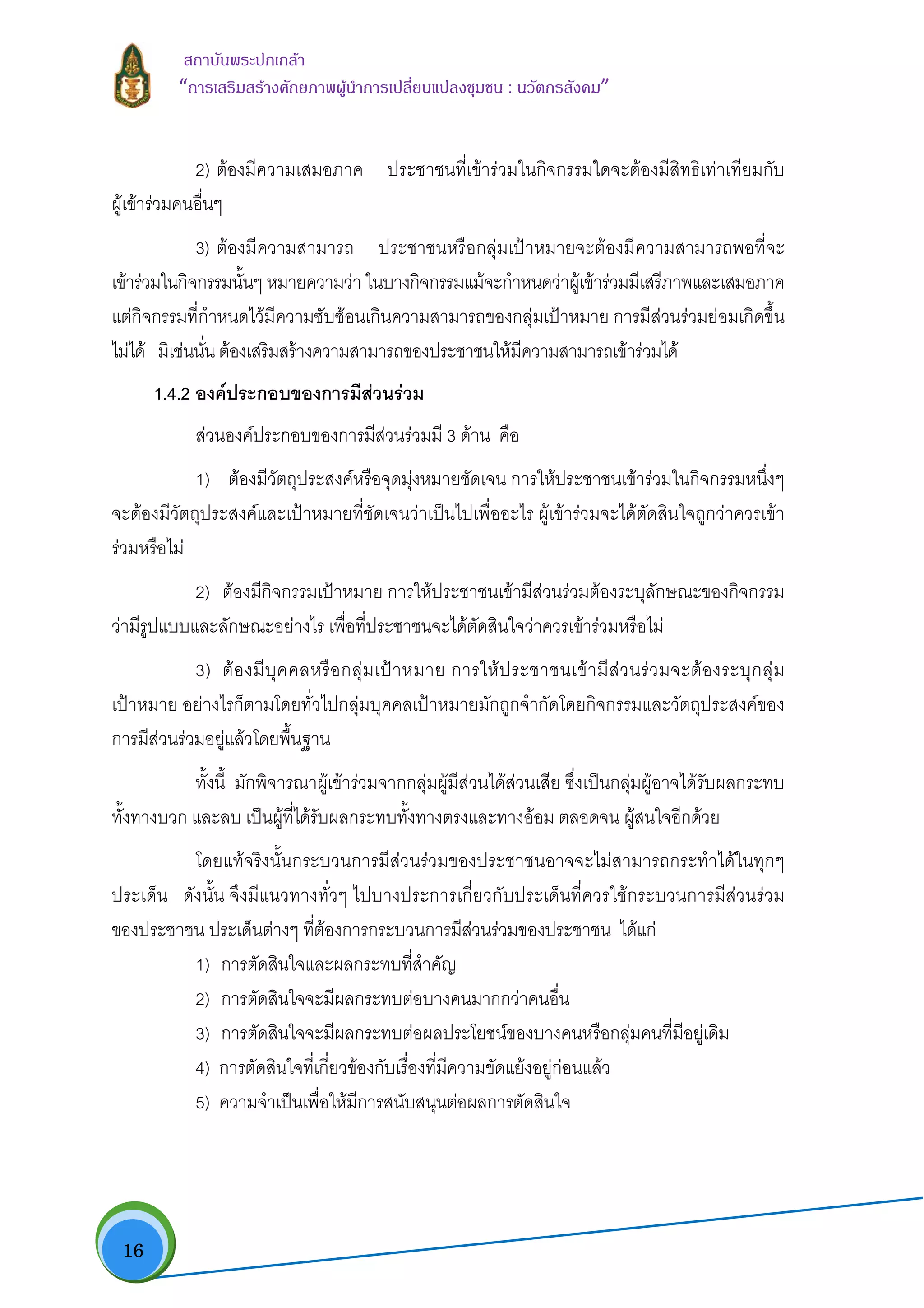  16
สถาบันพระปกเกลา
“การเสริมสรางศักยภาพผูนําการเปลี่ยนแปลงชุมชน : นวัตกรสังคม” 
2) ตองมีความเสมอภาค ประชาชนที่เขารวมในกิจกรรมใดจะตองมีสิทธิเทาเทียมกับ
ผูเขารวมคนอื่นๆ
3) ตองมีความสามารถ ประชาชนหรือกลุมเปาหมายจะตองมีความสามารถพอที่จะ
เขารวมในกิจกรรมนั้นๆ หมายความวา ในบางกิจกรรมแมจะกําหนดวาผูเขารวมมีเสรีภาพและเสมอภาค
แตกิจกรรมที่กําหนดไวมีความซับซอนเกินความสามารถของกลุมเปาหมาย การมีสวนรวมยอมเกิดขึ้น
ไมได มิเชนนั่น ตองเสริมสรางความสามารถของประชาชนใหมีความสามารถเขารวมได
1.4.2 องคประกอบของการมีสวนรวม
สวนองคประกอบของการมีสวนรวมมี 3 ดาน คือ
1) ตองมีวัตถุประสงคหรือจุดมุงหมายชัดเจน การใหประชาชนเขารวมในกิจกรรมหนึ่งๆ
จะตองมีวัตถุประสงคและเปาหมายที่ชัดเจนวาเปนไปเพื่ออะไร ผูเขารวมจะไดตัดสินใจถูกวาควรเขา
รวมหรือไม
2) ตองมีกิจกรรมเปาหมาย การใหประชาชนเขามีสวนรวมตองระบุลักษณะของกิจกรรม
วามีรูปแบบและลักษณะอยางไร เพื่อที่ประชาชนจะไดตัดสินใจวาควรเขารวมหรือไม
3) ตองมีบุคคลหรือกลุมเปาหมาย การใหประชาชนเขามีสวนรวมจะตองระบุกลุม
เปาหมาย อยางไรก็ตามโดยทั่วไปกลุมบุคคลเปาหมายมักถูกจํากัดโดยกิจกรรมและวัตถุประสงคของ
การมีสวนรวมอยูแลวโดยพื้นฐาน
ทั้งนี้ มักพิจารณาผูเขารวมจากกลุมผูมีสวนไดสวนเสีย ซึ่งเปนกลุมผูอาจไดรับผลกระทบ
ทั้งทางบวก และลบ เปนผูที่ไดรับผลกระทบทั้งทางตรงและทางออม ตลอดจน ผูสนใจอีกดวย
โดยแทจริงนั้นกระบวนการมีสวนรวมของประชาชนอาจจะไมสามารถกระทําไดในทุกๆ
ประเด็น ดังนั้น จึงมีแนวทางทั่วๆ ไปบางประการเกี่ยวกับประเด็นที่ควรใชกระบวนการมีสวนรวม
ของประชาชน ประเด็นตางๆ ที่ตองการกระบวนการมีสวนรวมของประชาชน ไดแก
1) การตัดสินใจและผลกระทบที่สําคัญ
2) การตัดสินใจจะมีผลกระทบตอบางคนมากกวาคนอื่น
3) การตัดสินใจจะมีผลกระทบตอผลประโยชนของบางคนหรือกลุมคนที่มีอยูเดิม
4) การตัดสินใจที่เกี่ยวของกับเรื่องที่มีความขัดแยงอยูกอนแลว
5) ความจําเปนเพื่อใหมีการสนับสนุนตอผลการตัดสินใจ
 
