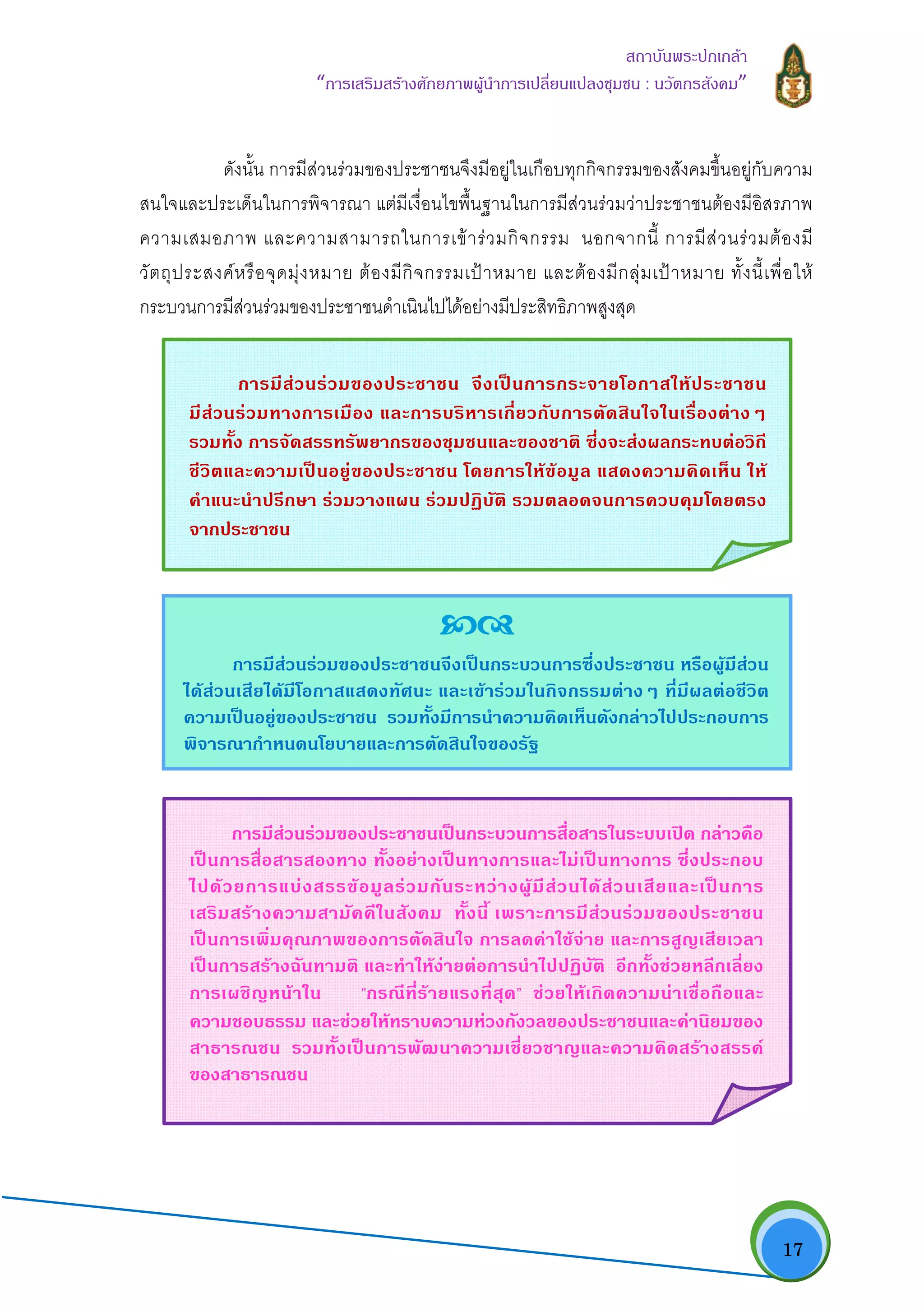   17
สถาบันพระปกเกลา
“การเสริมสรางศักยภาพผูนําการเปลี่ยนแปลงชุมชน : นวัตกรสังคม” 
ดังนั้น การมีสวนรวมของประชาชนจึงมีอยูในเกือบทุกกิจกรรมของสังคมขึ้นอยูกับความ
สนใจและประเด็นในการพิจารณา แตมีเงื่อนไขพื้นฐานในการมีสวนรวมวาประชาชนตองมีอิสรภาพ
ความเสมอภาพ และความสามารถในการเขารวมกิจกรรม นอกจากนี้ การมีสวนรวมตองมี
วัตถุประสงคหรือจุดมุงหมาย ตองมีกิจกรรมเปาหมาย และตองมีกลุมเปาหมาย ทั้งนี้เพื่อให
กระบวนการมีสวนรวมของประชาชนดําเนินไปไดอยางมีประสิทธิภาพสูงสุด
การมีสวนรวมของประชาชน จึงเปนการกระจายโอกาสใหประชาชน
มีสวนรวมทางการเมือง และการบริหารเกี่ยวกับการตัดสินใจในเรื่องตางๆ
รวมทั้ง การจัดสรรทรัพยากรของชุมชนและของชาติ ซึ่งจะสงผลกระทบตอวิถี
ชีวิตและความเปนอยูของประชาชน โดยการใหขอมูล แสดงความคิดเห็น ให
คําแนะนําปรึกษา รวมวางแผน รวมปฏิบัติ รวมตลอดจนการควบคุมโดยตรง
จากประชาชน
การมีสวนรวมของประชาชนจึงเปนกระบวนการซึ่งประชาชน หรือผูมีสวน
ไดสวนเสียไดมีโอกาสแสดงทัศนะ และเขารวมในกิจกรรมตางๆ ที่มีผลตอชีวิต
ความเปนอยูของประชาชน รวมทั้งมีการนําความคิดเห็นดังกลาวไปประกอบการ
พิจารณากําหนดนโยบายและการตัดสินใจของรัฐ
การมีสวนรวมของประชาชนเปนกระบวนการสื่อสารในระบบเปด กลาวคือ
เปนการสื่อสารสองทาง ทั้งอยางเปนทางการและไมเปนทางการ ซึ่งประกอบ
ไปดวยการแบงสรรขอมูลรวมกันระหวางผูมีสวนไดสวนเสียและเปนการ
เสริมสรางความสามัคคีในสังคม ทั้งนี้ เพราะการมีสวนรวมของประชาชน
เปนการเพิ่มคุณภาพของการตัดสินใจ การลดคาใชจาย และการสูญเสียเวลา
เปนการสรางฉันทามติ และทําใหงายตอการนําไปปฏิบัติ อีกทั้งชวยหลีกเลี่ยง
การเผชิญหนาใน ”กรณีที่รายแรงที่สุด” ชวยใหเกิดความนาเชื่อถือและ
ความชอบธรรม และชวยใหทราบความหวงกังวลของประชาชนและคานิยมของ
สาธารณชน รวมทั้งเปนการพัฒนาความเชี่ยวชาญและความคิดสรางสรรค
ของสาธารณชน
 