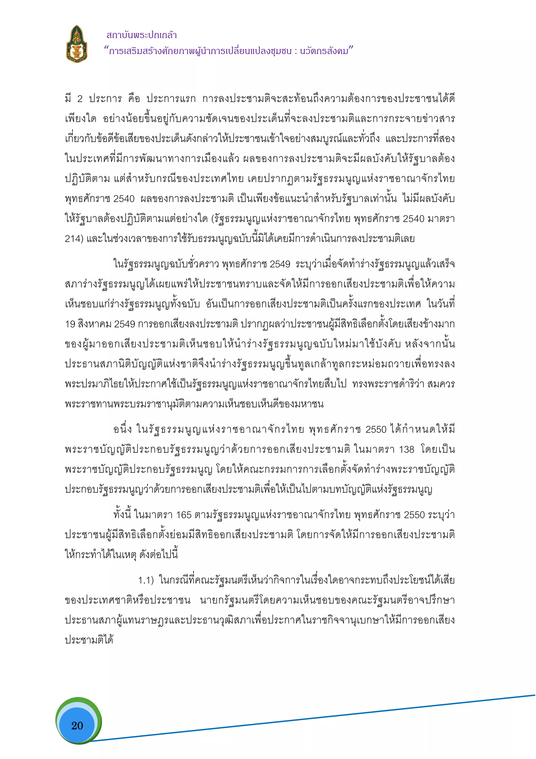  20
สถาบันพระปกเกลา
“การเสริมสรางศักยภาพผูนําการเปลี่ยนแปลงชุมชน : นวัตกรสังคม” 
มี 2 ประการ คือ ประการแรก การลงประชามติจะสะทอนถึงความตองการของประชาชนไดดี
เพียงใด อยางนอยขึ้นอยูกับความชัดเจนของประเด็นที่จะลงประชามติและการกระจายขาวสาร
เกี่ยวกับขอดีขอเสียของประเด็นดังกลาวใหประชาชนเขาใจอยางสมบูรณและทั่วถึง และประการที่สอง
ในประเทศที่มีการพัฒนาทางการเมืองแลว ผลของการลงประชามติจะมีผลบังคับใหรัฐบาลตอง
ปฏิบัติตาม แตสําหรับกรณีของประเทศไทย เคยปรากฏตามรัฐธรรมนูญแหงราชอาณาจักรไทย
พุทธศักราช 2540 ผลของการลงประชามติ เปนเพียงขอแนะนําสําหรับรัฐบาลเทานั้น ไมมีผลบังคับ
ใหรัฐบาลตองปฏิบัติตามแตอยางใด (รัฐธรรมนูญแหงราชอาณาจักรไทย พุทธศักราช 2540 มาตรา
214) และในชวงเวลาของการใชรับธรรมนูญฉบับนี้มิไดเคยมีการดําเนินการลงประชามติเลย
ในรัฐธรรมนูญฉบับชั่วคราว พุทธศักราช 2549 ระบุวาเมื่อจัดทํารางรัฐธรรมนูญแลวเสร็จ
สภารางรัฐธรรมนูญไดเผยแพรใหประชาชนทราบและจัดใหมีการออกเสียงประชามติเพื่อใหความ
เห็นชอบแกรางรัฐธรรมนูญทั้งฉบับ อันเปนการออกเสียงประชามติเปนครั้งแรกของประเทศ ในวันที่
19 สิงหาคม 2549 การออกเสียงลงประชามติ ปรากฏผลวาประชาชนผูมีสิทธิเลือกตั้งโดยเสียงขางมาก
ของผูมาออกเสียงประชามติเห็นชอบใหนํารางรัฐธรรมนูญฉบับใหมมาใชบังคับ หลังจากนั้น
ประธานสภานิติบัญญัติแหงชาติจึงนํารางรัฐธรรมนูญขึ้นทูลเกลาทูลกระหมอมถวายเพื่อทรงลง
พระปรมาภิไธยใหประกาศใชเปนรัฐธรรมนูญแหงราชอาณาจักรไทยสืบไป ทรงพระราชดําริวา สมควร
พระราชทานพระบรมราชานุมัติตามความเห็นชอบเห็นดีของมหาชน
อนึ่ง ในรัฐธรรมนูญแหงราชอาณาจักรไทย พุทธศักราช 2550 ไดกําหนดใหมี
พระราชบัญญัติประกอบรัฐธรรมนูญวาดวยการออกเสียงประชามติ ในมาตรา 138 โดยเปน
พระราชบัญญัติประกอบรัฐธรรมนูญ โดยใหคณะกรรมการการเลือกตั้งจัดทํารางพระราชบัญญัติ
ประกอบรัฐธรรมนูญวาดวยการออกเสียงประชามติเพื่อใหเปนไปตามบทบัญญัติแหงรัฐธรรมนูญ
ทั้งนี้ ในมาตรา 165 ตามรัฐธรรมนูญแหงราชอาณาจักรไทย พุทธศักราช 2550 ระบุวา
ประชาชนผูมีสิทธิเลือกตั้งยอมมีสิทธิออกเสียงประชามติ โดยการจัดใหมีการออกเสียงประชามติ
ใหกระทําไดในเหตุ ดังตอไปนี้
1.1) ในกรณีที่คณะรัฐมนตรีเห็นวากิจการในเรื่องใดอาจกระทบถึงประโยชนไดเสีย
ของประเทศชาติหรือประชาชน นายกรัฐมนตรีโดยความเห็นชอบของคณะรัฐมนตรีอาจปรึกษา
ประธานสภาผูแทนราษฎรและประธานวุฒิสภาเพื่อประกาศในราชกิจจานุเบกษาใหมีการออกเสียง
ประชามติได
 
 