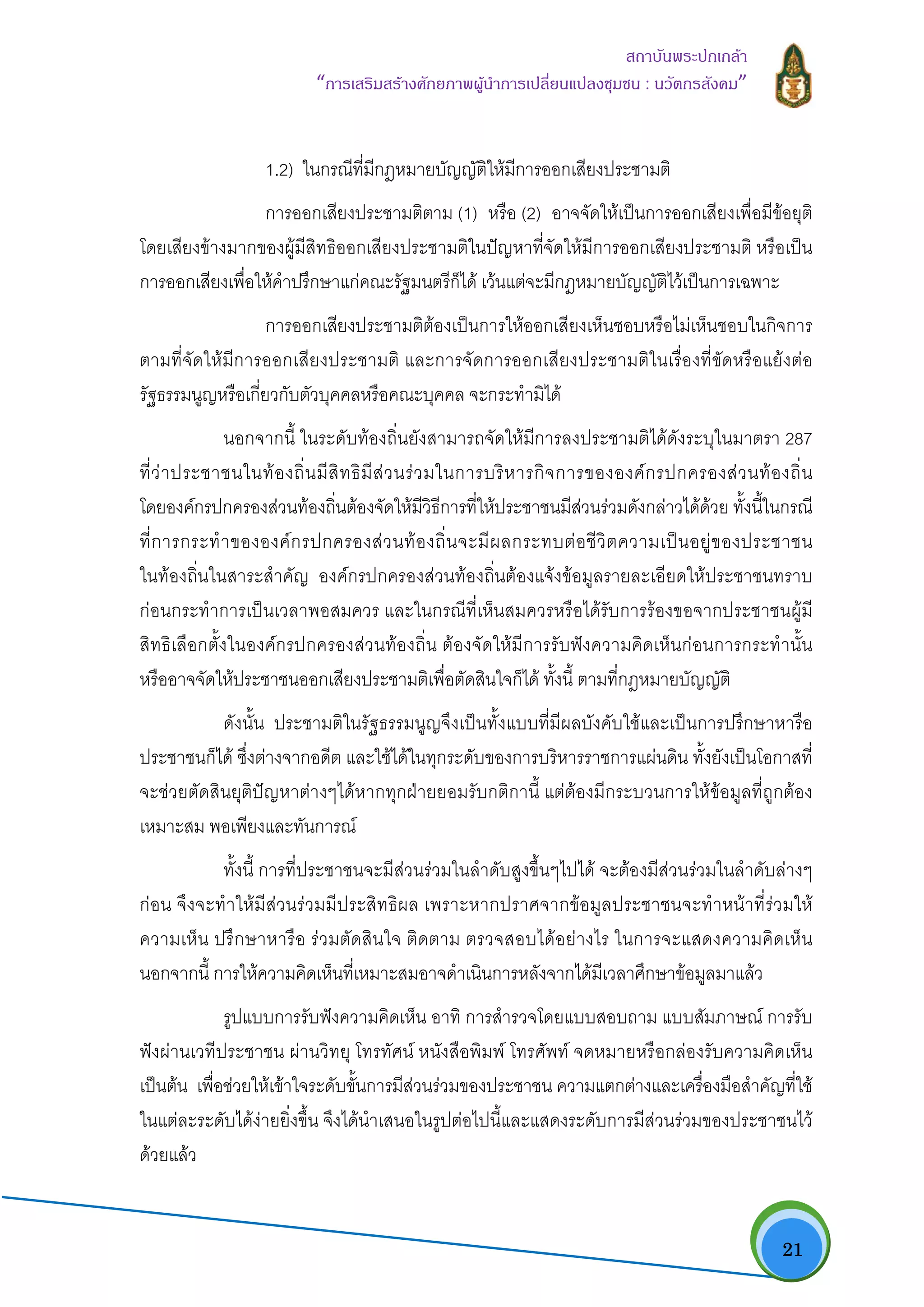   21
สถาบันพระปกเกลา
“การเสริมสรางศักยภาพผูนําการเปลี่ยนแปลงชุมชน : นวัตกรสังคม” 
1.2) ในกรณีที่มีกฎหมายบัญญัติใหมีการออกเสียงประชามติ
การออกเสียงประชามติตาม (1) หรือ (2) อาจจัดใหเปนการออกเสียงเพื่อมีขอยุติ
โดยเสียงขางมากของผูมีสิทธิออกเสียงประชามติในปญหาที่จัดใหมีการออกเสียงประชามติ หรือเปน
การออกเสียงเพื่อใหคําปรึกษาแกคณะรัฐมนตรีก็ได เวนแตจะมีกฎหมายบัญญัติไวเปนการเฉพาะ
การออกเสียงประชามติตองเปนการใหออกเสียงเห็นชอบหรือไมเห็นชอบในกิจการ
ตามที่จัดใหมีการออกเสียงประชามติ และการจัดการออกเสียงประชามติในเรื่องที่ขัดหรือแยงตอ
รัฐธรรมนูญหรือเกี่ยวกับตัวบุคคลหรือคณะบุคคล จะกระทํามิได
นอกจากนี้ ในระดับทองถิ่นยังสามารถจัดใหมีการลงประชามติไดดังระบุในมาตรา 287
ที่วาประชาชนในทองถิ่นมีสิทธิมีสวนรวมในการบริหารกิจการขององคกรปกครองสวนทองถิ่น
โดยองคกรปกครองสวนทองถิ่นตองจัดใหมีวิธีการที่ใหประชาชนมีสวนรวมดังกลาวไดดวย ทั้งนี้ในกรณี
ที่การกระทําขององคกรปกครองสวนทองถิ่นจะมีผลกระทบตอชีวิตความเปนอยูของประชาชน
ในทองถิ่นในสาระสําคัญ องคกรปกครองสวนทองถิ่นตองแจงขอมูลรายละเอียดใหประชาชนทราบ
กอนกระทําการเปนเวลาพอสมควร และในกรณีที่เห็นสมควรหรือไดรับการรองขอจากประชาชนผูมี
สิทธิเลือกตั้งในองคกรปกครองสวนทองถิ่น ตองจัดใหมีการรับฟงความคิดเห็นกอนการกระทํานั้น
หรืออาจจัดใหประชาชนออกเสียงประชามติเพื่อตัดสินใจก็ได ทั้งนี้ ตามที่กฎหมายบัญญัติ
ดังนั้น ประชามติในรัฐธรรมนูญจึงเปนทั้งแบบที่มีผลบังคับใชและเปนการปรึกษาหารือ
ประชาชนก็ได ซึ่งตางจากอดีต และใชไดในทุกระดับของการบริหารราชการแผนดิน ทั้งยังเปนโอกาสที่
จะชวยตัดสินยุติปญหาตางๆไดหากทุกฝายยอมรับกติกานี้ แตตองมีกระบวนการใหขอมูลที่ถูกตอง
เหมาะสม พอเพียงและทันการณ
ทั้งนี้ การที่ประชาชนจะมีสวนรวมในลําดับสูงขึ้นๆไปได จะตองมีสวนรวมในลําดับลางๆ
กอน จึงจะทําใหมีสวนรวมมีประสิทธิผล เพราะหากปราศจากขอมูลประชาชนจะทําหนาที่รวมให
ความเห็น ปรึกษาหารือ รวมตัดสินใจ ติดตาม ตรวจสอบไดอยางไร ในการจะแสดงความคิดเห็น
นอกจากนี้ การใหความคิดเห็นที่เหมาะสมอาจดําเนินการหลังจากไดมีเวลาศึกษาขอมูลมาแลว
รูปแบบการรับฟงความคิดเห็น อาทิ การสํารวจโดยแบบสอบถาม แบบสัมภาษณ การรับ
ฟงผานเวทีประชาชน ผานวิทยุ โทรทัศน หนังสือพิมพ โทรศัพท จดหมายหรือกลองรับความคิดเห็น
เปนตน เพื่อชวยใหเขาใจระดับขั้นการมีสวนรวมของประชาชน ความแตกตางและเครื่องมือสําคัญที่ใช
ในแตละระดับไดงายยิ่งขึ้น จึงไดนําเสนอในรูปตอไปนี้และแสดงระดับการมีสวนรวมของประชาชนไว
ดวยแลว
 