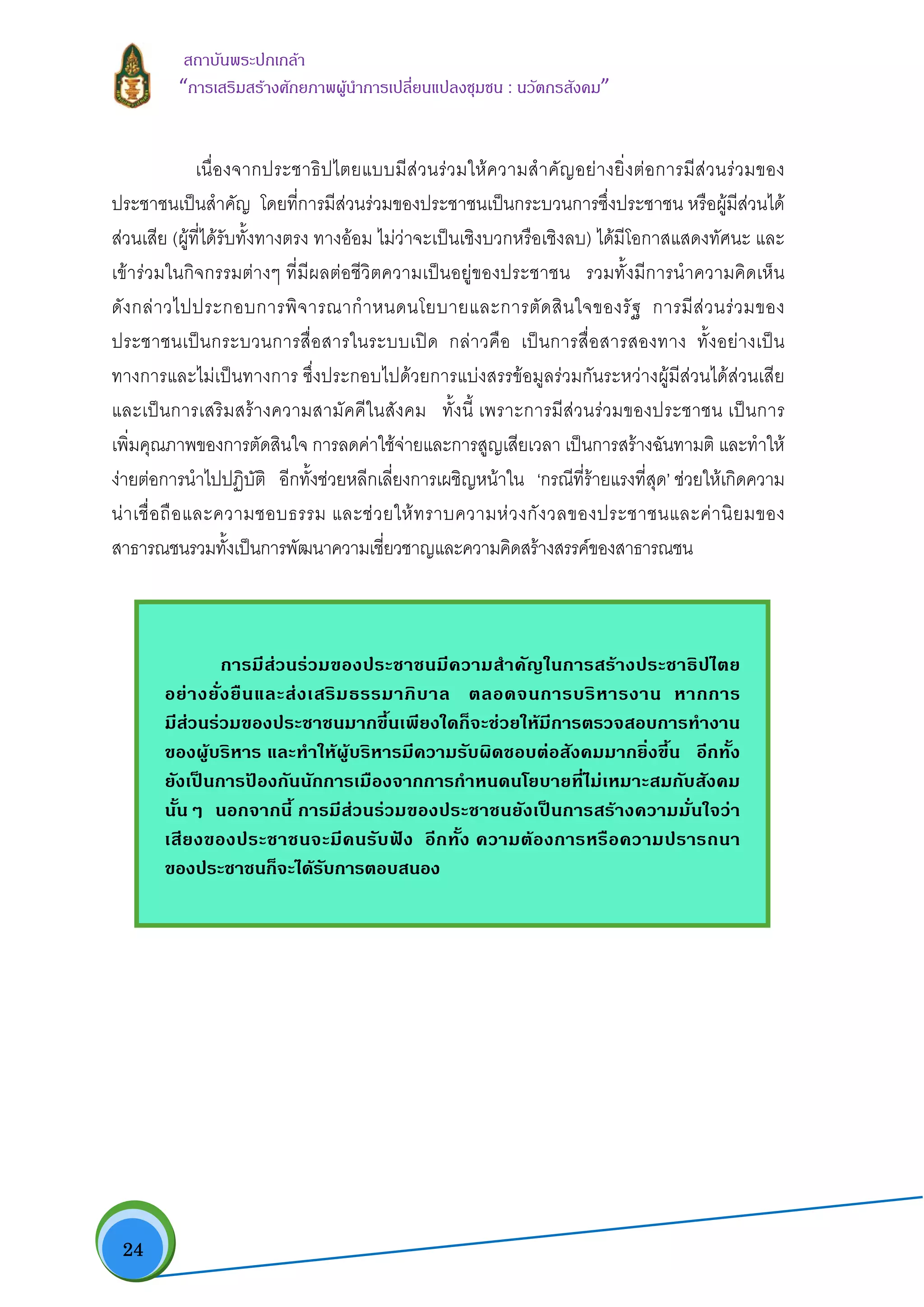  24
สถาบันพระปกเกลา
“การเสริมสรางศักยภาพผูนําการเปลี่ยนแปลงชุมชน : นวัตกรสังคม” 
เนื่องจากประชาธิปไตยแบบมีสวนรวมใหความสําคัญอยางยิ่งตอการมีสวนรวมของ
ประชาชนเปนสําคัญ โดยที่การมีสวนรวมของประชาชนเปนกระบวนการซึ่งประชาชน หรือผูมีสวนได
สวนเสีย (ผูที่ไดรับทั้งทางตรง ทางออม ไมวาจะเปนเชิงบวกหรือเชิงลบ) ไดมีโอกาสแสดงทัศนะ และ
เขารวมในกิจกรรมตางๆ ที่มีผลตอชีวิตความเปนอยูของประชาชน รวมทั้งมีการนําความคิดเห็น
ดังกลาวไปประกอบการพิจารณากําหนดนโยบายและการตัดสินใจของรัฐ การมีสวนรวมของ
ประชาชนเปนกระบวนการสื่อสารในระบบเปด กลาวคือ เปนการสื่อสารสองทาง ทั้งอยางเปน
ทางการและไมเปนทางการ ซึ่งประกอบไปดวยการแบงสรรขอมูลรวมกันระหวางผูมีสวนไดสวนเสีย
และเปนการเสริมสรางความสามัคคีในสังคม ทั้งนี้ เพราะการมีสวนรวมของประชาชน เปนการ
เพิ่มคุณภาพของการตัดสินใจ การลดคาใชจายและการสูญเสียเวลา เปนการสรางฉันทามติ และทําให
งายตอการนําไปปฏิบัติ อีกทั้งชวยหลีกเลี่ยงการเผชิญหนาใน ‘กรณีที่รายแรงที่สุด’ ชวยใหเกิดความ
นาเชื่อถือและความชอบธรรม และชวยใหทราบความหวงกังวลของประชาชนและคานิยมของ
สาธารณชนรวมทั้งเปนการพัฒนาความเชี่ยวชาญและความคิดสรางสรรคของสาธารณชน
การมีสวนรวมของประชาชนมีความสําคัญในการสรางประชาธิปไตย
อยางยั่งยืนและสงเสริมธรรมาภิบาล ตลอดจนการบริหารงาน หากการ
มีสวนรวมของประชาชนมากขึ้นเพียงใดก็จะชวยใหมีการตรวจสอบการทํางาน
ของผูบริหาร และทําใหผูบริหารมีความรับผิดชอบตอสังคมมากยิ่งขึ้น อีกทั้ง
ยังเปนการปองกันนักการเมืองจากการกําหนดนโยบายที่ไมเหมาะสมกับสังคม
นั้นๆ นอกจากนี้ การมีสวนรวมของประชาชนยังเปนการสรางความมั่นใจวา
เสียงของประชาชนจะมีคนรับฟง อีกทั้ง ความตองการหรือความปรารถนา
ของประชาชนก็จะไดรับการตอบสนอง
 