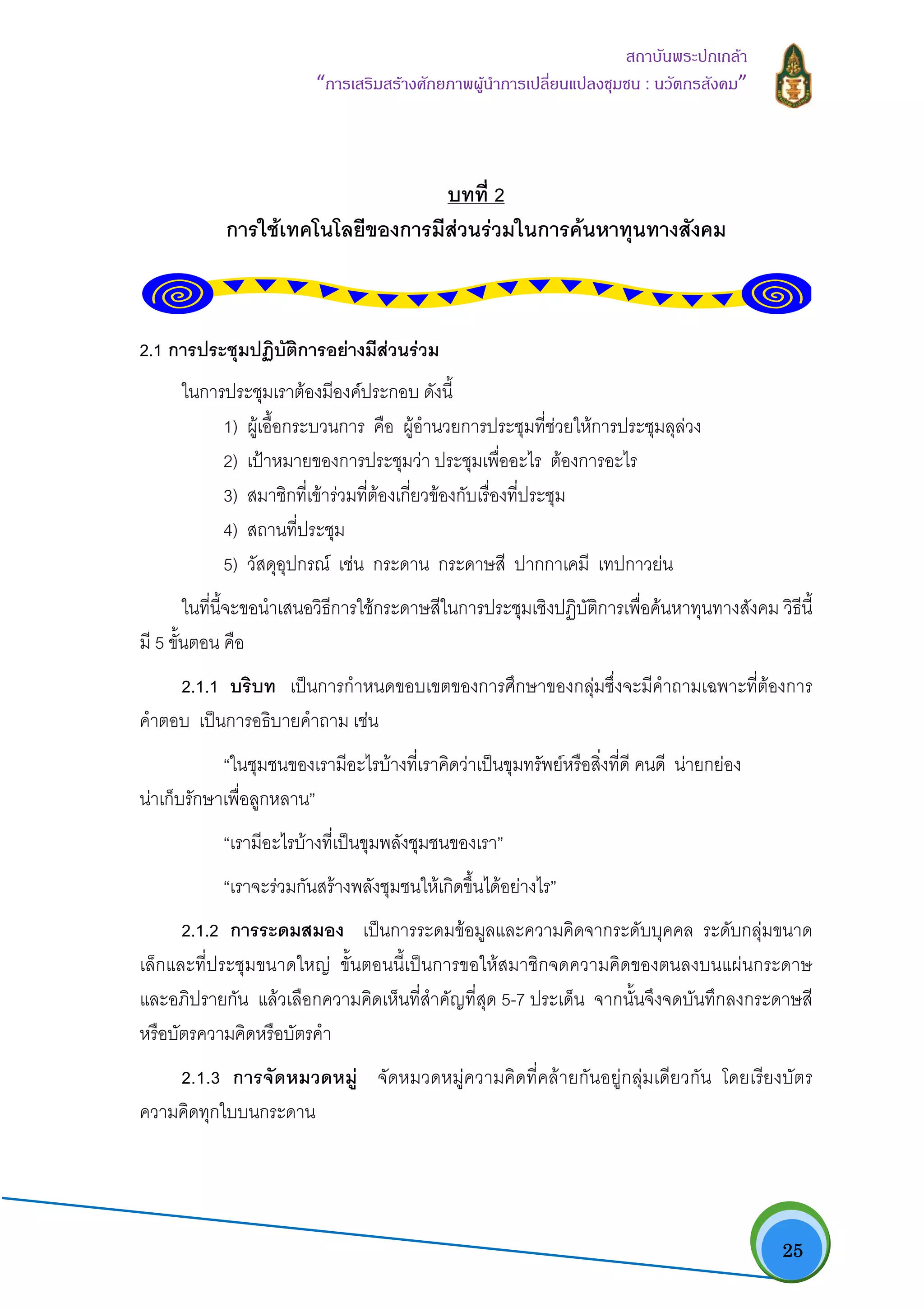   25
สถาบันพระปกเกลา
“การเสริมสรางศักยภาพผูนําการเปลี่ยนแปลงชุมชน : นวัตกรสังคม” 
บทที่ 2
การใชเทคโนโลยีของการมีสวนรวมในการคนหาทุนทางสังคม
2.1 การประชุมปฏิบัติการอยางมีสวนรวม
ในการประชุมเราตองมีองคประกอบ ดังนี้
1) ผูเอื้อกระบวนการ คือ ผูอํานวยการประชุมที่ชวยใหการประชุมลุลวง
2) เปาหมายของการประชุมวา ประชุมเพื่ออะไร ตองการอะไร
3) สมาชิกที่เขารวมที่ตองเกี่ยวของกับเรื่องที่ประชุม
4) สถานที่ประชุม
5) วัสดุอุปกรณ เชน กระดาน กระดาษสี ปากกาเคมี เทปกาวยน
ในที่นี้จะขอนําเสนอวิธีการใชกระดาษสีในการประชุมเชิงปฏิบัติการเพื่อคนหาทุนทางสังคม วิธีนี้
มี 5 ขั้นตอน คือ
2.1.1 บริบท เปนการกําหนดขอบเขตของการศึกษาของกลุมซึ่งจะมีคําถามเฉพาะที่ตองการ
คําตอบ เปนการอธิบายคําถาม เชน
“ในชุมชนของเรามีอะไรบางที่เราคิดวาเปนขุมทรัพยหรือสิ่งที่ดี คนดี นายกยอง
นาเก็บรักษาเพื่อลูกหลาน”
“เรามีอะไรบางที่เปนขุมพลังชุมชนของเรา”
“เราจะรวมกันสรางพลังชุมชนใหเกิดขึ้นไดอยางไร”
2.1.2 การระดมสมอง เปนการระดมขอมูลและความคิดจากระดับบุคคล ระดับกลุมขนาด
เล็กและที่ประชุมขนาดใหญ ขั้นตอนนี้เปนการขอใหสมาชิกจดความคิดของตนลงบนแผนกระดาษ
และอภิปรายกัน แลวเลือกความคิดเห็นที่สําคัญที่สุด 5-7 ประเด็น จากนั้นจึงจดบันทึกลงกระดาษสี
หรือบัตรความคิดหรือบัตรคํา
2.1.3 การจัดหมวดหมู จัดหมวดหมูความคิดที่คลายกันอยูกลุมเดียวกัน โดยเรียงบัตร
ความคิดทุกใบบนกระดาน
 