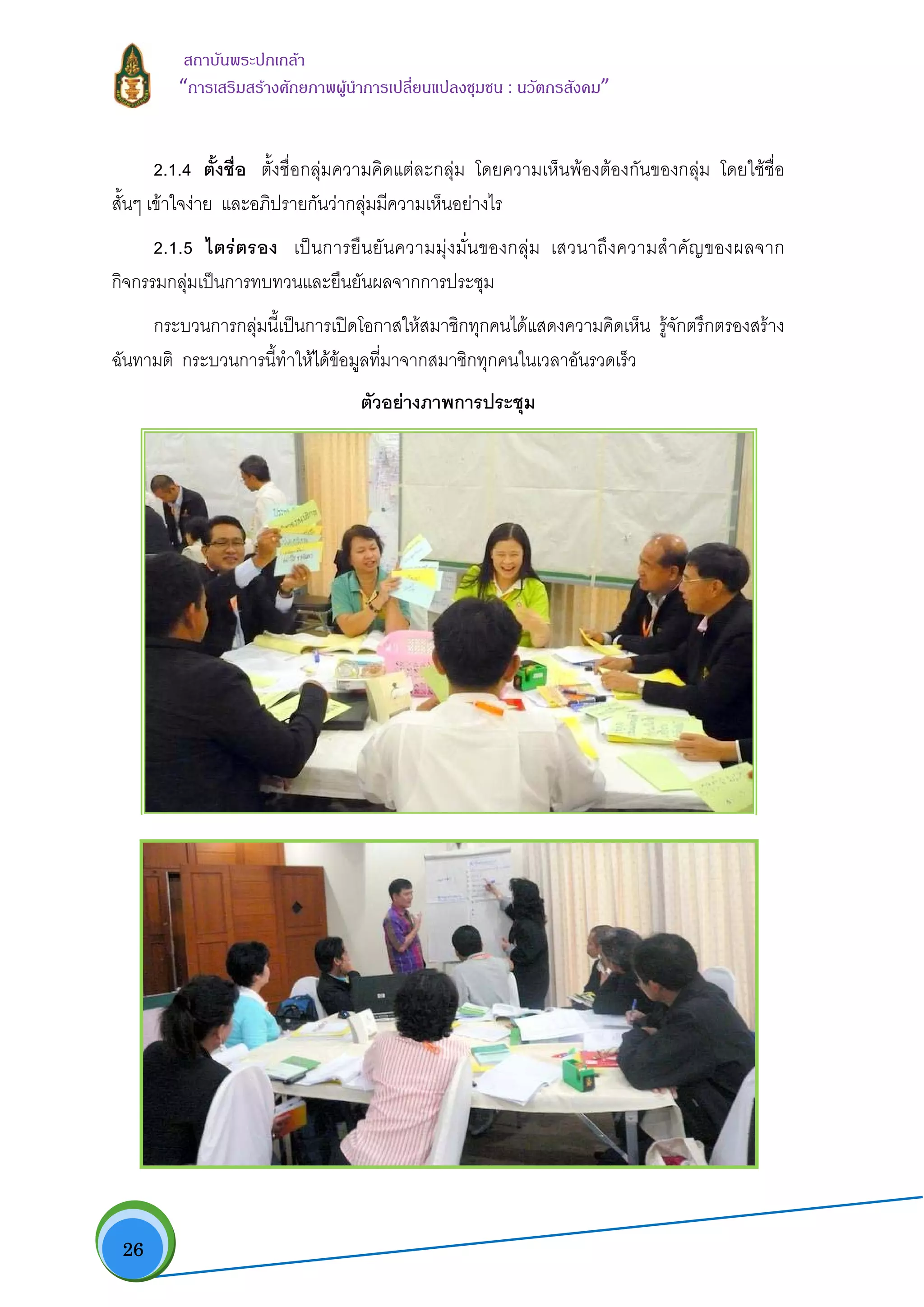  26
สถาบันพระปกเกลา
“การเสริมสรางศักยภาพผูนําการเปลี่ยนแปลงชุมชน : นวัตกรสังคม” 
2.1.4 ตั้งชื่อ ตั้งชื่อกลุมความคิดแตละกลุม โดยความเห็นพองตองกันของกลุม โดยใชชื่อ
สั้นๆ เขาใจงาย และอภิปรายกันวากลุมมีความเห็นอยางไร
2.1.5 ไตรตรอง เปนการยืนยันความมุงมั่นของกลุม เสวนาถึงความสําคัญของผลจาก
กิจกรรมกลุมเปนการทบทวนและยืนยันผลจากการประชุม
กระบวนการกลุมนี้เปนการเปดโอกาสใหสมาชิกทุกคนไดแสดงความคิดเห็น รูจักตรึกตรองสราง
ฉันทามติ กระบวนการนี้ทําใหไดขอมูลที่มาจากสมาชิกทุกคนในเวลาอันรวดเร็ว
ตัวอยางภาพการประชุม
 