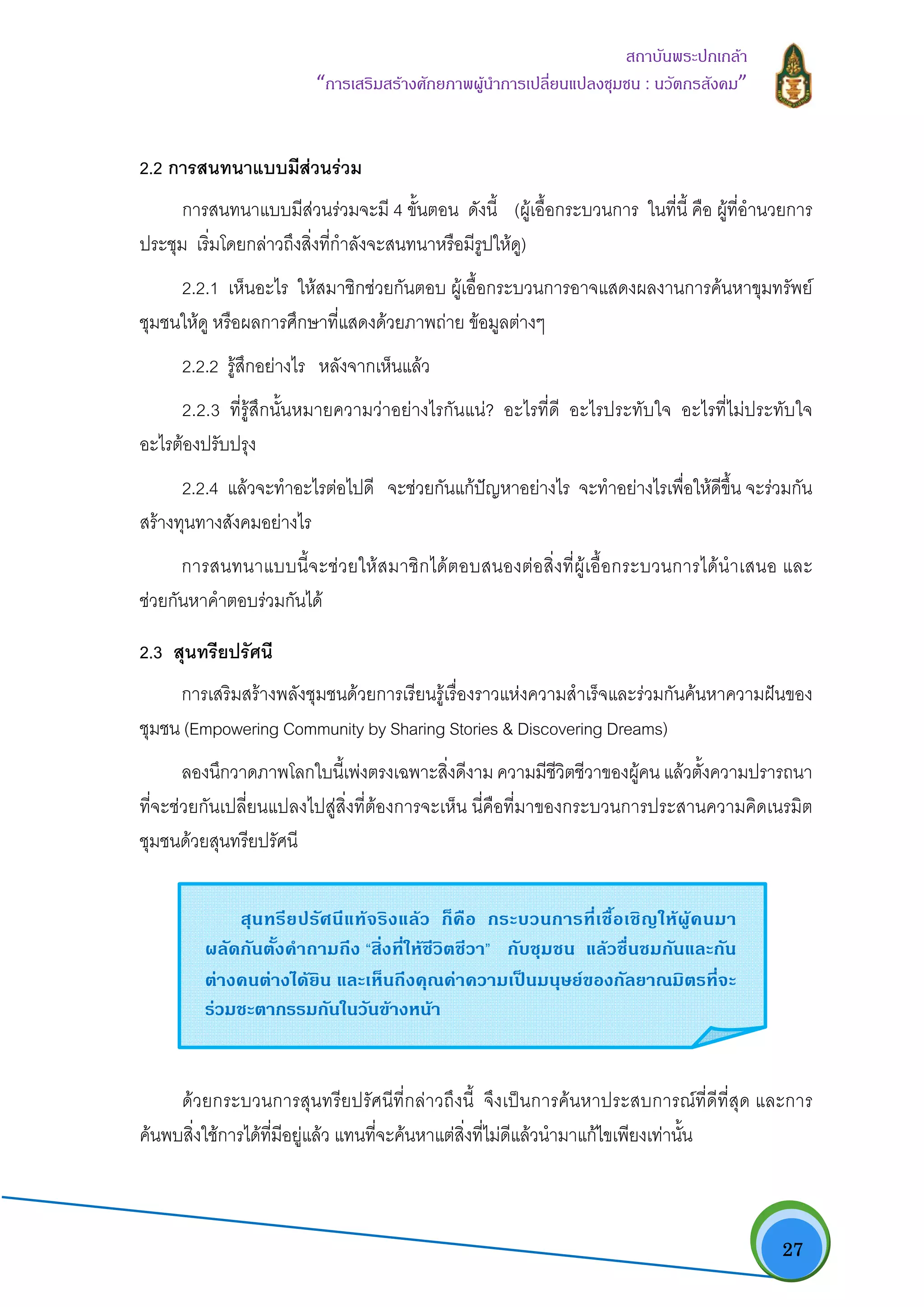   27
สถาบันพระปกเกลา
“การเสริมสรางศักยภาพผูนําการเปลี่ยนแปลงชุมชน : นวัตกรสังคม” 
2.2 การสนทนาแบบมีสวนรวม
การสนทนาแบบมีสวนรวมจะมี 4 ขั้นตอน ดังนี้ (ผูเอื้อกระบวนการ ในที่นี้ คือ ผูที่อํานวยการ
ประชุม เริ่มโดยกลาวถึงสิ่งที่กําลังจะสนทนาหรือมีรูปใหดู)
2.2.1 เห็นอะไร ใหสมาชิกชวยกันตอบ ผูเอื้อกระบวนการอาจแสดงผลงานการคนหาขุมทรัพย
ชุมชนใหดู หรือผลการศึกษาที่แสดงดวยภาพถาย ขอมูลตางๆ
2.2.2 รูสึกอยางไร หลังจากเห็นแลว
2.2.3 ที่รูสึกนั้นหมายความวาอยางไรกันแน? อะไรที่ดี อะไรประทับใจ อะไรที่ไมประทับใจ
อะไรตองปรับปรุง
2.2.4 แลวจะทําอะไรตอไปดี จะชวยกันแกปญหาอยางไร จะทําอยางไรเพื่อใหดีขึ้น จะรวมกัน
สรางทุนทางสังคมอยางไร
การสนทนาแบบนี้จะชวยใหสมาชิกไดตอบสนองตอสิ่งที่ผูเอื้อกระบวนการไดนําเสนอ และ
ชวยกันหาคําตอบรวมกันได
2.3 สุนทรียปรัศนี
การเสริมสรางพลังชุมชนดวยการเรียนรูเรื่องราวแหงความสําเร็จและรวมกันคนหาความฝนของ
ชุมชน (Empowering Community by Sharing Stories & Discovering Dreams)
ลองนึกวาดภาพโลกใบนี้เพงตรงเฉพาะสิ่งดีงาม ความมีชีวิตชีวาของผูคน แลวตั้งความปรารถนา
ที่จะชวยกันเปลี่ยนแปลงไปสูสิ่งที่ตองการจะเห็น นี่คือที่มาของกระบวนการประสานความคิดเนรมิต
ชุมชนดวยสุนทรียปรัศนี
ดวยกระบวนการสุนทรียปรัศนีที่กลาวถึงนี้ จึงเปนการคนหาประสบการณที่ดีที่สุด และการ
คนพบสิ่งใชการไดที่มีอยูแลว แทนที่จะคนหาแตสิ่งที่ไมดีแลวนํามาแกไขเพียงเทานั้น
สุนทรียปรัศนีแทจริงแลว ก็คือ กระบวนการที่เชื้อเชิญใหผูคนมา
ผลัดกันตั้งคําถามถึง “สิ่งที่ใหชีวิตชีวา” กับชุมชน แลวชื่นชมกันและกัน
ตางคนตางไดยิน และเห็นถึงคุณคาความเปนมนุษยของกัลยาณมิตรที่จะ
รวมชะตากรรมกันในวันขางหนา 
 