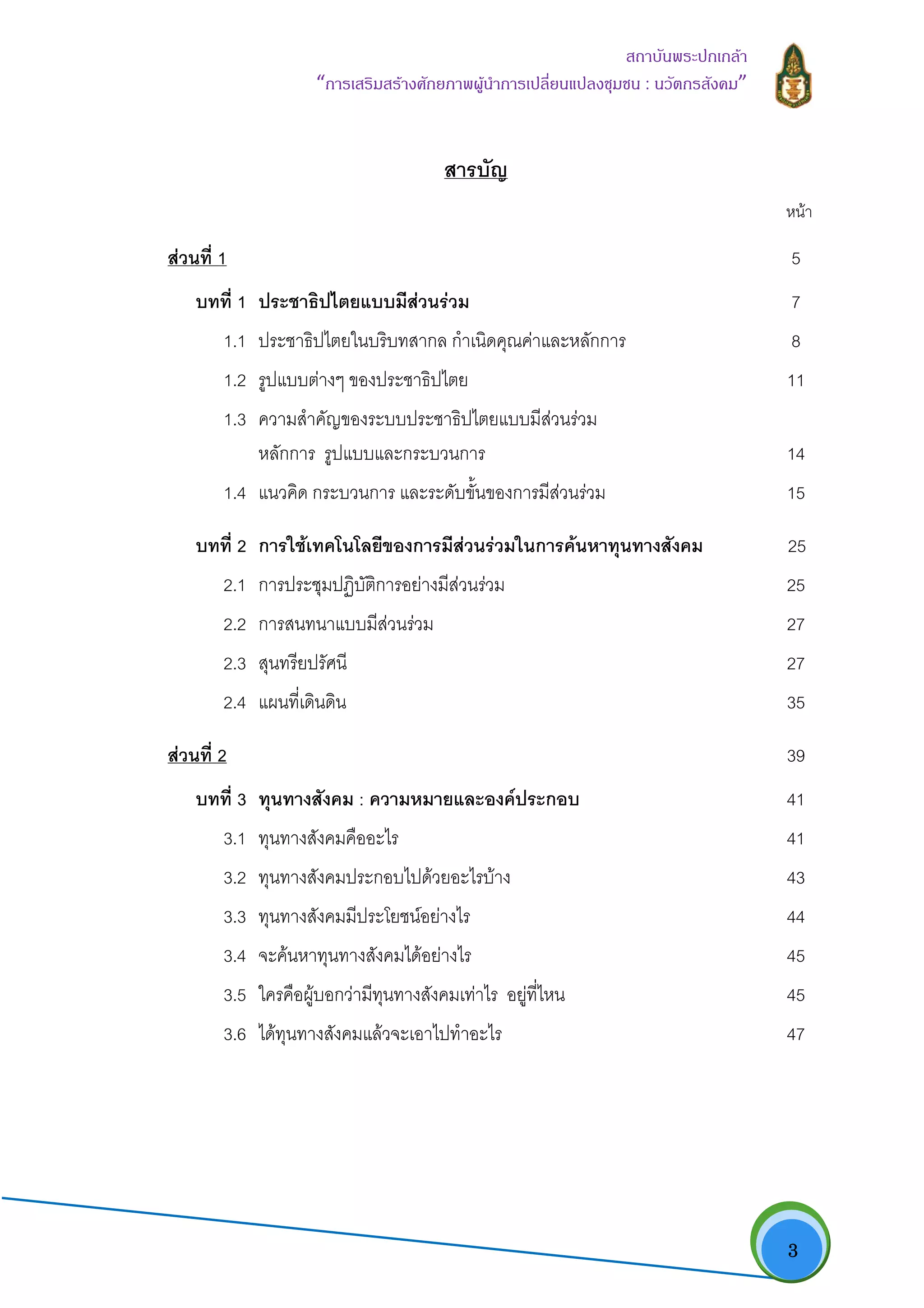   3
สถาบันพระปกเกลา
“การเสริมสรางศักยภาพผูนําการเปลี่ยนแปลงชุมชน : นวัตกรสังคม” 
สารบัญ
หนา
สวนที่ 1 5
บทที่ 1 ประชาธิปไตยแบบมีสวนรวม 7
1.1 ประชาธิปไตยในบริบทสากล กําเนิดคุณคาและหลักการ 8
1.2 รูปแบบตางๆ ของประชาธิปไตย 11
1.3 ความสําคัญของระบบประชาธิปไตยแบบมีสวนรวม
หลักการ รูปแบบและกระบวนการ 14
1.4 แนวคิด กระบวนการ และระดับขั้นของการมีสวนรวม 15
บทที่ 2 การใชเทคโนโลยีของการมีสวนรวมในการคนหาทุนทางสังคม 25
2.1 การประชุมปฏิบัติการอยางมีสวนรวม 25
2.2 การสนทนาแบบมีสวนรวม 27
2.3 สุนทรียปรัศนี 27
2.4 แผนที่เดินดิน 35
สวนที่ 2 39
บทที่ 3 ทุนทางสังคม : ความหมายและองคประกอบ 41
3.1 ทุนทางสังคมคืออะไร 41
3.2 ทุนทางสังคมประกอบไปดวยอะไรบาง 43
3.3 ทุนทางสังคมมีประโยชนอยางไร 44
3.4 จะคนหาทุนทางสังคมไดอยางไร 45
3.5 ใครคือผูบอกวามีทุนทางสังคมเทาไร อยูที่ไหน 45
3.6 ไดทุนทางสังคมแลวจะเอาไปทําอะไร 47
 
