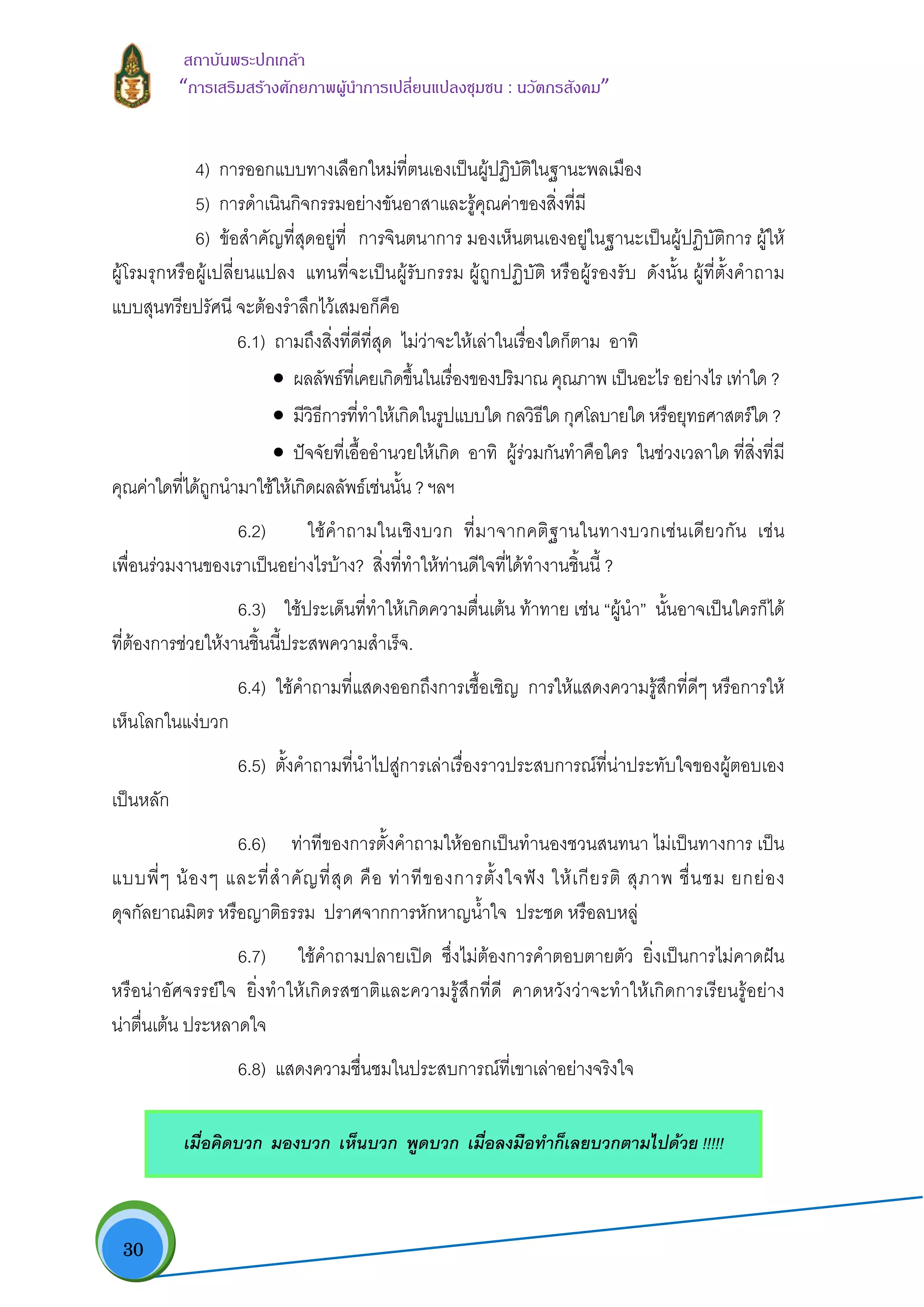  30
สถาบันพระปกเกลา
“การเสริมสรางศักยภาพผูนําการเปลี่ยนแปลงชุมชน : นวัตกรสังคม” 
4) การออกแบบทางเลือกใหมที่ตนเองเปนผูปฏิบัติในฐานะพลเมือง
5) การดําเนินกิจกรรมอยางขันอาสาและรูคุณคาของสิ่งที่มี
6) ขอสําคัญที่สุดอยูที่ การจินตนาการ มองเห็นตนเองอยูในฐานะเปนผูปฏิบัติการ ผูให
ผูโรมรุกหรือผูเปลี่ยนแปลง แทนที่จะเปนผูรับกรรม ผูถูกปฏิบัติ หรือผูรองรับ ดังนั้น ผูที่ตั้งคําถาม
แบบสุนทรียปรัศนี จะตองรําลึกไวเสมอก็คือ
6.1) ถามถึงสิ่งที่ดีที่สุด ไมวาจะใหเลาในเรื่องใดก็ตาม อาทิ
• ผลลัพธที่เคยเกิดขึ้นในเรื่องของปริมาณ คุณภาพ เปนอะไร อยางไร เทาใด ?
• มีวิธีการที่ทําใหเกิดในรูปแบบใด กลวิธีใด กุศโลบายใด หรือยุทธศาสตรใด ?
• ปจจัยที่เอื้ออํานวยใหเกิด อาทิ ผูรวมกันทําคือใคร ในชวงเวลาใด ที่สิ่งที่มี
คุณคาใดที่ไดถูกนํามาใชใหเกิดผลลัพธเชนนั้น ? ฯลฯ
6.2) ใชคําถามในเชิงบวก ที่มาจากคติฐานในทางบวกเชนเดียวกัน เชน
เพื่อนรวมงานของเราเปนอยางไรบาง? สิ่งที่ทําใหทานดีใจที่ไดทํางานชิ้นนี้ ?
6.3) ใชประเด็นที่ทําใหเกิดความตื่นเตน ทาทาย เชน “ผูนํา” นั้นอาจเปนใครก็ได
ที่ตองการชวยใหงานชิ้นนี้ประสพความสําเร็จ.
6.4) ใชคําถามที่แสดงออกถึงการเชื้อเชิญ การใหแสดงความรูสึกที่ดีๆ หรือการให
เห็นโลกในแงบวก
6.5) ตั้งคําถามที่นําไปสูการเลาเรื่องราวประสบการณที่นาประทับใจของผูตอบเอง
เปนหลัก
6.6) ทาทีของการตั้งคําถามใหออกเปนทํานองชวนสนทนา ไมเปนทางการ เปน
แบบพี่ๆ นองๆ และที่สําคัญที่สุด คือ ทาทีของการตั้งใจฟง ใหเกียรติ สุภาพ ชื่นชม ยกยอง
ดุจกัลยาณมิตร หรือญาติธรรม ปราศจากการหักหาญน้ําใจ ประชด หรือลบหลู
6.7) ใชคําถามปลายเปด ซึ่งไมตองการคําตอบตายตัว ยิ่งเปนการไมคาดฝน
หรือนาอัศจรรยใจ ยิ่งทําใหเกิดรสชาติและความรูสึกที่ดี คาดหวังวาจะทําใหเกิดการเรียนรูอยาง
นาตื่นเตน ประหลาดใจ
6.8) แสดงความชื่นชมในประสบการณที่เขาเลาอยางจริงใจ
เมื่อคิดบวก มองบวก เห็นบวก พูดบวก เมื่อลงมือทําก็เลยบวกตามไปดวย !!!!!
 
