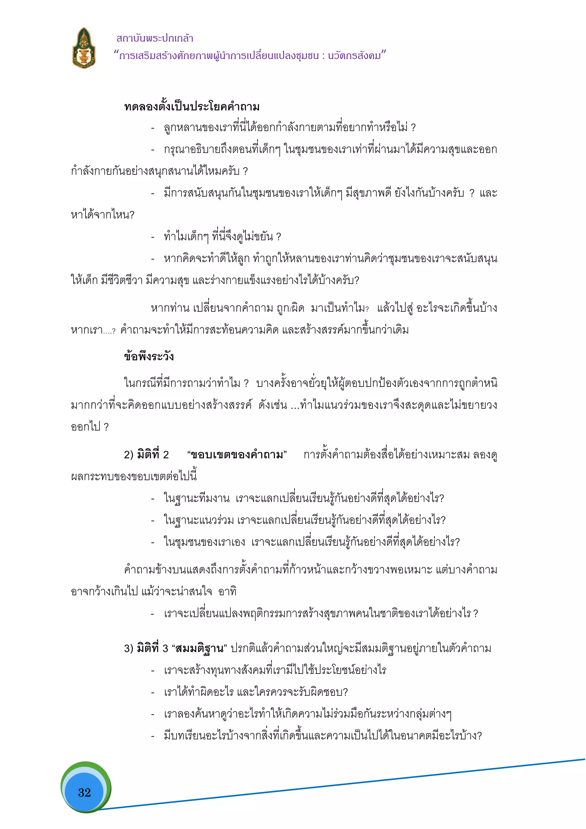  32
สถาบันพระปกเกลา
“การเสริมสรางศักยภาพผูนําการเปลี่ยนแปลงชุมชน : นวัตกรสังคม” 
ทดลองตั้งเปนประโยคคําถาม
- ลูกหลานของเราที่นี่ไดออกกําลังกายตามที่อยากทําหรือไม ?
- กรุณาอธิบายถึงตอนที่เด็กๆ ในชุมชนของเราเทาที่ผานมาไดมีความสุขและออก
กําลังกายกันอยางสนุกสนานไดไหมครับ ?
- มีการสนับสนุนกันในชุมชนของเราใหเด็กๆ มีสุขภาพดี ยังไงกันบางครับ ? และ
หาไดจากไหน?
- ทําไมเด็กๆ ที่นี่จึงดูไมขยัน ?
- หากคิดจะทําดีใหลูก ทําถูกใหหลานของเราทานคิดวาชุมชนของเราจะสนับสนุน
ใหเด็ก มีชีวิตชีวา มีความสุข และรางกายแข็งแรงอยางไรไดบางครับ?
หากทาน เปลี่ยนจากคําถาม ถูก/ผิด มาเปนทําไม? แลวไปสู อะไรจะเกิดขึ้นบาง
หากเรา….? คําถามจะทําใหมีการสะทอนความคิด และสรางสรรคมากขึ้นกวาเดิม
ขอพึงระวัง
ในกรณีที่มีการถามวาทําไม ? บางครั้งอาจยั่วยุใหผูตอบปกปองตัวเองจากการถูกตําหนิ
มากกวาที่จะคิดออกแบบอยางสรางสรรค ดังเชน ...ทําไมแนวรวมของเราจึงสะดุดและไมขยายวง
ออกไป ?
2) มิติที่ 2 “ขอบเขตของคําถาม” การตั้งคําถามตองสื่อไดอยางเหมาะสม ลองดู
ผลกระทบของขอบเขตตอไปนี้
- ในฐานะทีมงาน เราจะแลกเปลี่ยนเรียนรูกันอยางดีที่สุดไดอยางไร?
- ในฐานะแนวรวม เราจะแลกเปลี่ยนเรียนรูกันอยางดีที่สุดไดอยางไร?
- ในชุมชนของเราเอง เราจะแลกเปลี่ยนเรียนรูกันอยางดีที่สุดไดอยางไร?
คําถามขางบนแสดงถึงการตั้งคําถามที่กาวหนาและกวางขวางพอเหมาะ แตบางคําถาม
อาจกวางเกินไป แมวาจะนาสนใจ อาทิ
- เราจะเปลี่ยนแปลงพฤติกรรมการสรางสุขภาพคนในชาติของเราไดอยางไร?
3) มิติที่ 3 “สมมติฐาน” ปรกติแลวคําถามสวนใหญจะมีสมมติฐานอยูภายในตัวคําถาม
- เราจะสรางทุนทางสังคมที่เรามีไปใชประโยชนอยางไร
- เราไดทําผิดอะไร และใครควรจะรับผิดชอบ?
- เราลองคนหาดูวาอะไรทําใหเกิดความไมรวมมือกันระหวางกลุมตางๆ
- มีบทเรียนอะไรบางจากสิ่งที่เกิดขึ้นและความเปนไปไดในอนาคตมีอะไรบาง?
 