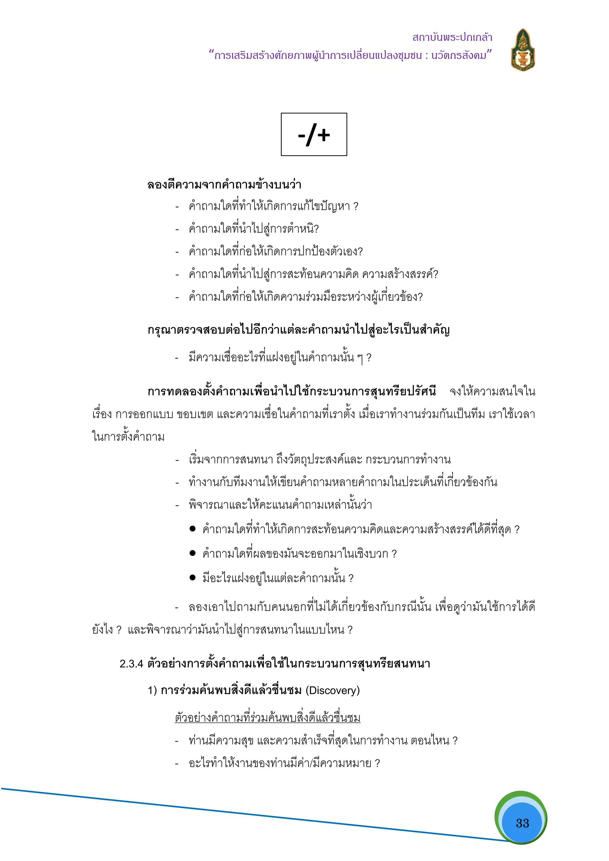   33
สถาบันพระปกเกลา
“การเสริมสรางศักยภาพผูนําการเปลี่ยนแปลงชุมชน : นวัตกรสังคม” 
ลองตีความจากคําถามขางบนวา
- คําถามใดที่ทําใหเกิดการแกไขปญหา ?
- คําถามใดที่นําไปสูการตําหนิ?
- คําถามใดที่กอใหเกิดการปกปองตัวเอง?
- คําถามใดที่นําไปสูการสะทอนความคิด ความสรางสรรค?
- คําถามใดที่กอใหเกิดความรวมมือระหวางผูเกี่ยวของ?
กรุณาตรวจสอบตอไปอีกวาแตละคําถามนําไปสูอะไรเปนสําคัญ
- มีความเชื่ออะไรที่แฝงอยูในคําถามนั้น ๆ ?
การทดลองตั้งคําถามเพื่อนําไปใชกระบวนการสุนทรียปรัศนี จงใหความสนใจใน
เรื่อง การออกแบบ ขอบเขต และความเชื่อในคําถามที่เราตั้ง เมื่อเราทํางานรวมกันเปนทีม เราใชเวลา
ในการตั้งคําถาม
- เริ่มจากการสนทนา ถึงวัตถุประสงคและ กระบวนการทํางาน
- ทํางานกับทีมงานใหเขียนคําถามหลายคําถามในประเด็นที่เกี่ยวของกัน
- พิจารณาและใหคะแนนคําถามเหลานั้นวา
• คําถามใดที่ทําใหเกิดการสะทอนความคิดและความสรางสรรคไดดีที่สุด ?
• คําถามใดที่ผลของมันจะออกมาในเชิงบวก ?
• มีอะไรแฝงอยูในแตละคําถามนั้น ?
- ลองเอาไปถามกับคนนอกที่ไมไดเกี่ยวของกับกรณีนั้น เพื่อดูวามันใชการไดดี
ยังไง ? และพิจารณาวามันนําไปสูการสนทนาในแบบไหน ?
2.3.4 ตัวอยางการตั้งคําถามเพื่อใชในกระบวนการสุนทรียสนทนา
1) การรวมคนพบสิ่งดีแลวชื่นชม (Discovery)
ตัวอยางคําถามที่รวมคนพบสิ่งดีแลวชื่นชม
- ทานมีความสุข และความสําเร็จที่สุดในการทํางาน ตอนไหน ?
- อะไรทําใหงานของทานมีคา/มีความหมาย ?
‐/+ 
 