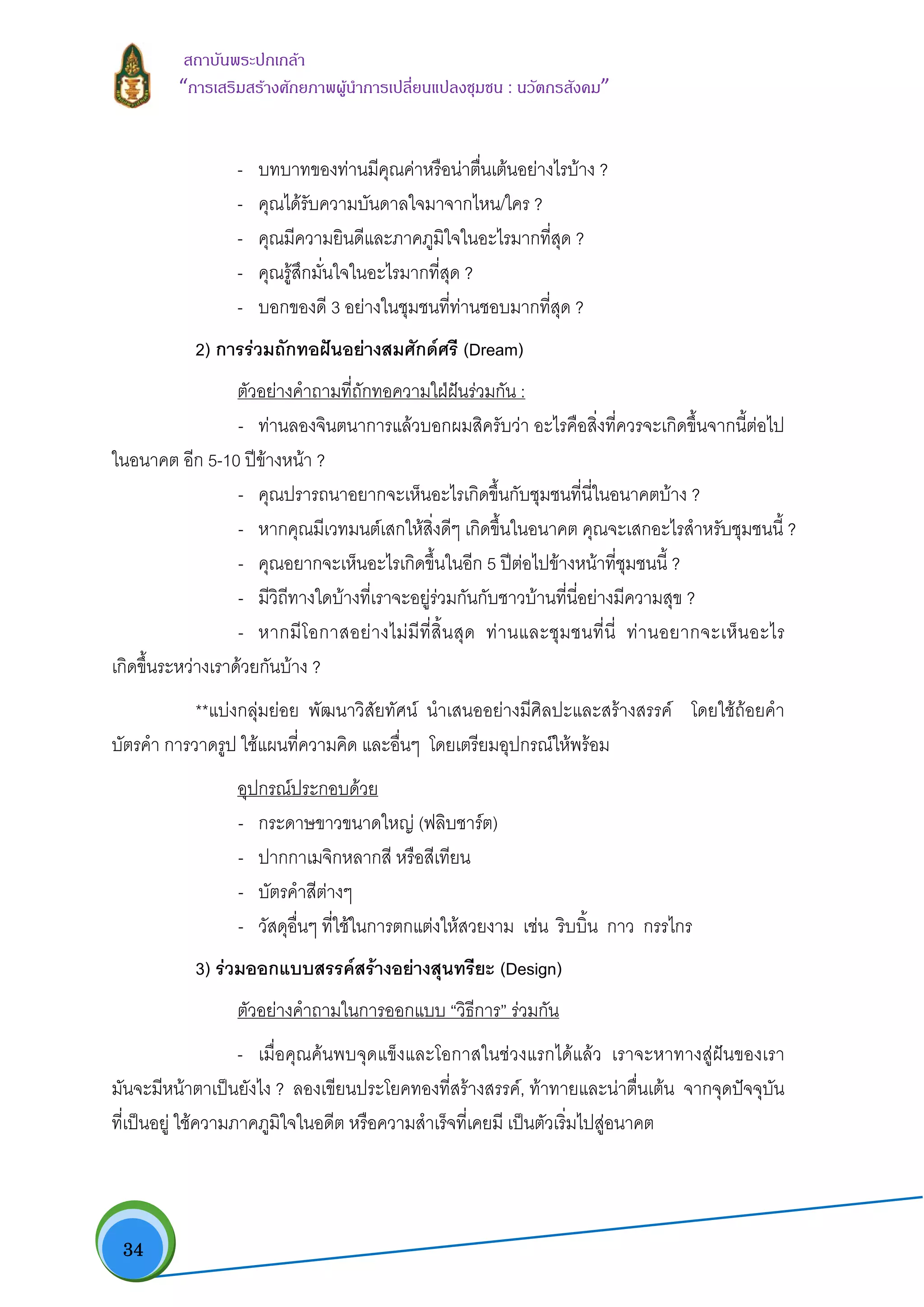  34
สถาบันพระปกเกลา
“การเสริมสรางศักยภาพผูนําการเปลี่ยนแปลงชุมชน : นวัตกรสังคม” 
- บทบาทของทานมีคุณคาหรือนาตื่นเตนอยางไรบาง ?
- คุณไดรับความบันดาลใจมาจากไหน/ใคร ?
- คุณมีความยินดีและภาคภูมิใจในอะไรมากที่สุด ?
- คุณรูสึกมั่นใจในอะไรมากที่สุด ?
- บอกของดี 3 อยางในชุมชนที่ทานชอบมากที่สุด ?
2) การรวมถักทอฝนอยางสมศักดศรี (Dream)
ตัวอยางคําถามที่ถักทอความใฝฝนรวมกัน :
- ทานลองจินตนาการแลวบอกผมสิครับวา อะไรคือสิ่งที่ควรจะเกิดขึ้นจากนี้ตอไป
ในอนาคต อีก 5-10 ปขางหนา ?
- คุณปรารถนาอยากจะเห็นอะไรเกิดขึ้นกับชุมชนที่นี่ในอนาคตบาง ?
- หากคุณมีเวทมนตเสกใหสิ่งดีๆ เกิดขึ้นในอนาคต คุณจะเสกอะไรสําหรับชุมชนนี้ ?
- คุณอยากจะเห็นอะไรเกิดขึ้นในอีก 5 ปตอไปขางหนาที่ชุมชนนี้ ?
- มีวิถีทางใดบางที่เราจะอยูรวมกันกับชาวบานที่นี่อยางมีความสุข ?
- หากมีโอกาสอยางไมมีที่สิ้นสุด ทานและชุมชนที่นี่ ทานอยากจะเห็นอะไร
เกิดขึ้นระหวางเราดวยกันบาง ?
**แบงกลุมยอย พัฒนาวิสัยทัศน นําเสนออยางมีศิลปะและสรางสรรค โดยใชถอยคํา
บัตรคํา การวาดรูป ใชแผนที่ความคิด และอื่นๆ โดยเตรียมอุปกรณใหพรอม
อุปกรณประกอบดวย
- กระดาษขาวขนาดใหญ (ฟลิบชารต)
- ปากกาเมจิกหลากสี หรือสีเทียน
- บัตรคําสีตางๆ
- วัสดุอื่นๆ ที่ใชในการตกแตงใหสวยงาม เชน ริบบิ้น กาว กรรไกร
3) รวมออกแบบสรรคสรางอยางสุนทรียะ (Design)
ตัวอยางคําถามในการออกแบบ “วิธีการ” รวมกัน
- เมื่อคุณคนพบจุดแข็งและโอกาสในชวงแรกไดแลว เราจะหาทางสูฝนของเรา
มันจะมีหนาตาเปนยังไง ? ลองเขียนประโยคทองที่สรางสรรค, ทาทายและนาตื่นเตน จากจุดปจจุบัน
ที่เปนอยู ใชความภาคภูมิใจในอดีต หรือความสําเร็จที่เคยมี เปนตัวเริ่มไปสูอนาคต
 