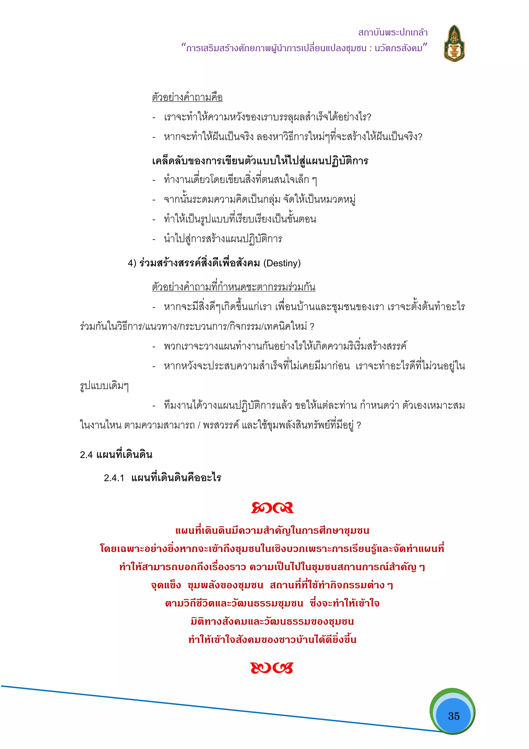   35
สถาบันพระปกเกลา
“การเสริมสรางศักยภาพผูนําการเปลี่ยนแปลงชุมชน : นวัตกรสังคม” 
ตัวอยางคําถามคือ
- เราจะทําใหความหวังของเราบรรลุผลสําเร็จไดอยางไร?
- หากจะทําใหฝนเปนจริง ลองหาวิธีการใหมๆที่จะสรางใหฝนเปนจริง?
เคล็ดลับของการเขียนตัวแบบใหไปสูแผนปฏิบัติการ
- ทํางานเดี่ยวโดยเขียนสิ่งที่ตนสนใจเล็ก ๆ
- จากนั้นระดมความคิดเปนกลุม จัดใหเปนหมวดหมู
- ทําใหเปนรูปแบบที่เรียบเรียงเปนขั้นตอน
- นําไปสูการสรางแผนปฏิบัติการ
4) รวมสรางสรรคสิ่งดีเพื่อสังคม (Destiny)
ตัวอยางคําถามที่กําหนดชะตากรรมรวมกัน
- หากจะมีสิ่งดีๆเกิดขึ้นแกเรา เพื่อนบานและชุมชนของเรา เราจะตั้งตนทําอะไร
รวมกันในวิธีการ/แนวทาง/กระบวนการ/กิจกรรม/เทคนิคใหม ?
- พวกเราจะวางแผนทํางานกันอยางไรใหเกิดความริเริ่มสรางสรรค
- หากหวังจะประสบความสําเร็จที่ไมเคยมีมากอน เราจะทําอะไรดีที่ไมวนอยูใน
รูปแบบเดิมๆ
- ทีมงานไดวางแผนปฏิบัติการแลว ขอใหแตละทาน กําหนดวา ตัวเองเหมาะสม
ในงานไหน ตามความสามารถ / พรสวรรค และใชขุมพลังสินทรัพยที่มีอยู ?
2.4 แผนที่เดินดิน
2.4.1 แผนที่เดินดินคืออะไร  
แผนที่เดินดินมีความสําคัญในการศึกษาชุมชน
โดยเฉพาะอยางยิ่งหากจะเขาถึงชุมชนในเชิงบวกเพราะการเรียนรูและจัดทําแผนที่
ทําใหสามารถบอกถึงเรื่องราว ความเปนไปในชุมชนสถานการณสําคัญๆ
จุดแข็ง ขุมพลังของชุมชน สถานที่ที่ใชทํากิจกรรมตางๆ
ตามวิถีชีวิตและวัฒนธรรมชุมชน ซึ่งจะทําใหเขาใจ
มิติทางสังคมและวัฒนธรรมของชุมชน
ทําใหเขาใจสังคมของชาวบานไดดียิ่งขึ้น 
 