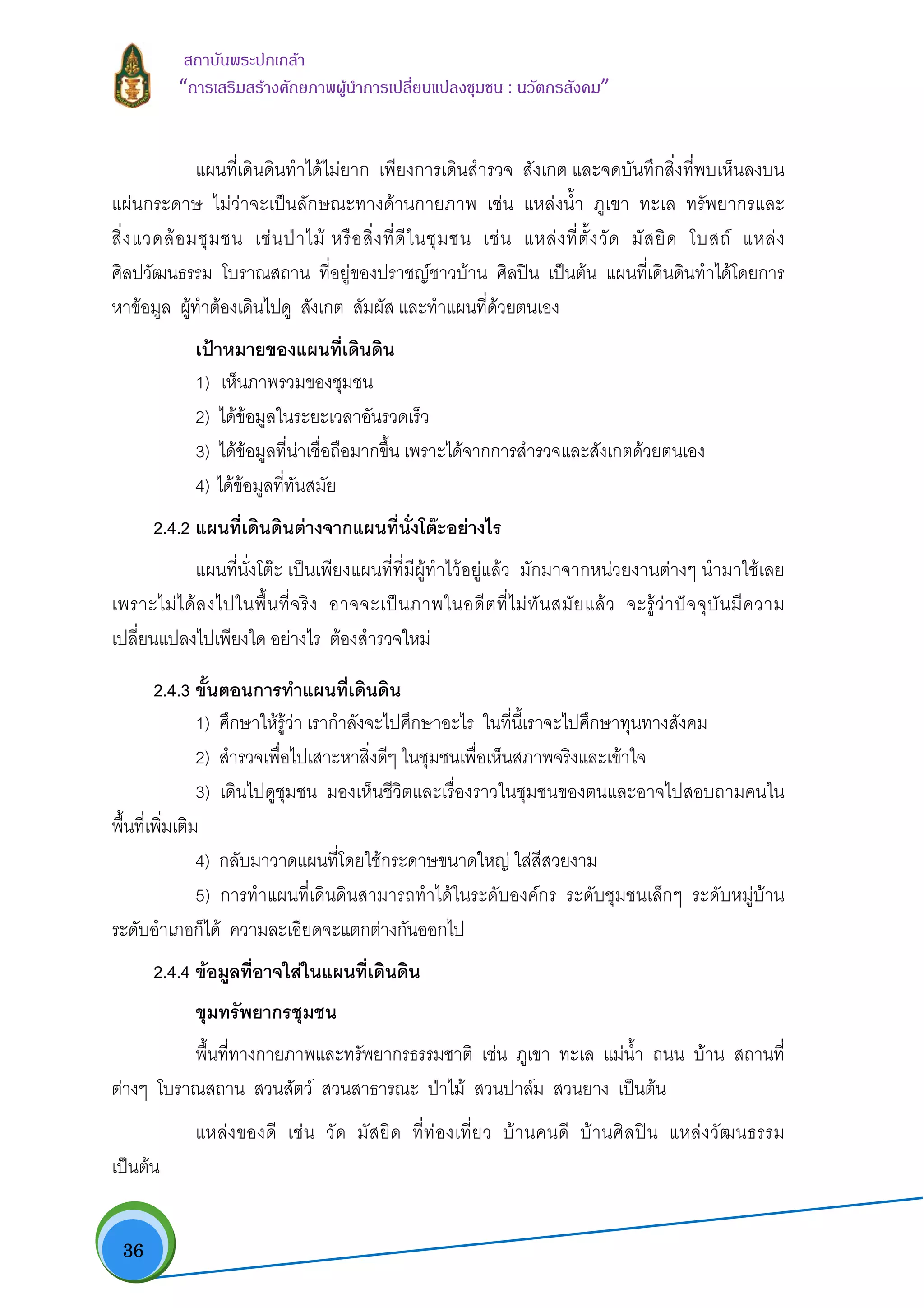  36
สถาบันพระปกเกลา
“การเสริมสรางศักยภาพผูนําการเปลี่ยนแปลงชุมชน : นวัตกรสังคม” 
แผนที่เดินดินทําไดไมยาก เพียงการเดินสํารวจ สังเกต และจดบันทึกสิ่งที่พบเห็นลงบน
แผนกระดาษ ไมวาจะเปนลักษณะทางดานกายภาพ เชน แหลงน้ํา ภูเขา ทะเล ทรัพยากรและ
สิ่งแวดลอมชุมชน เชนปาไม หรือสิ่งที่ดีในชุมชน เชน แหลงที่ตั้งวัด มัสยิด โบสถ แหลง
ศิลปวัฒนธรรม โบราณสถาน ที่อยูของปราชญชาวบาน ศิลปน เปนตน แผนที่เดินดินทําไดโดยการ
หาขอมูล ผูทําตองเดินไปดู สังเกต สัมผัส และทําแผนที่ดวยตนเอง
เปาหมายของแผนที่เดินดิน 
1)  เห็นภาพรวมของชุมชน 
2) ไดขอมูลในระยะเวลาอันรวดเร็ว 
3) ไดขอมูลที่นาเชื่อถือมากขึ้น เพราะไดจากการสํารวจและสังเกตดวยตนเอง 
4) ไดขอมูลที่ทันสมัย
2.4.2 แผนที่เดินดินตางจากแผนที่นั่งโตะอยางไร  
แผนที่นั่งโตะ เปนเพียงแผนที่ที่มีผูทําไวอยูแลว มักมาจากหนวยงานตางๆ นํามาใชเลย
เพราะไมไดลงไปในพื้นที่จริง อาจจะเปนภาพในอดีตที่ไมทันสมัยแลว จะรูวาปจจุบันมีความ
เปลี่ยนแปลงไปเพียงใด อยางไร ตองสํารวจใหม
2.4.3 ขั้นตอนการทําแผนที่เดินดิน
1) ศึกษาใหรูวา เรากําลังจะไปศึกษาอะไร ในที่นี้เราจะไปศึกษาทุนทางสังคม
2) สํารวจเพื่อไปเสาะหาสิ่งดีๆ ในชุมชนเพื่อเห็นสภาพจริงและเขาใจ
3) เดินไปดูชุมชน มองเห็นชีวิตและเรื่องราวในชุมชนของตนและอาจไปสอบถามคนใน
พื้นที่เพิ่มเติม
4) กลับมาวาดแผนที่โดยใชกระดาษขนาดใหญ ใสสีสวยงาม
5) การทําแผนที่เดินดินสามารถทําไดในระดับองคกร ระดับชุมชนเล็กๆ ระดับหมูบาน
ระดับอําเภอก็ได ความละเอียดจะแตกตางกันออกไป
2.4.4 ขอมูลที่อาจใสในแผนที่เดินดิน
ขุมทรัพยากรชุมชน
พื้นที่ทางกายภาพและทรัพยากรธรรมชาติ เชน ภูเขา ทะเล แมน้ํา ถนน บาน สถานที่
ตางๆ โบราณสถาน สวนสัตว สวนสาธารณะ ปาไม สวนปาลม สวนยาง เปนตน
แหลงของดี เชน วัด มัสยิด ที่ทองเที่ยว บานคนดี บานศิลปน แหลงวัฒนธรรม
เปนตน
 