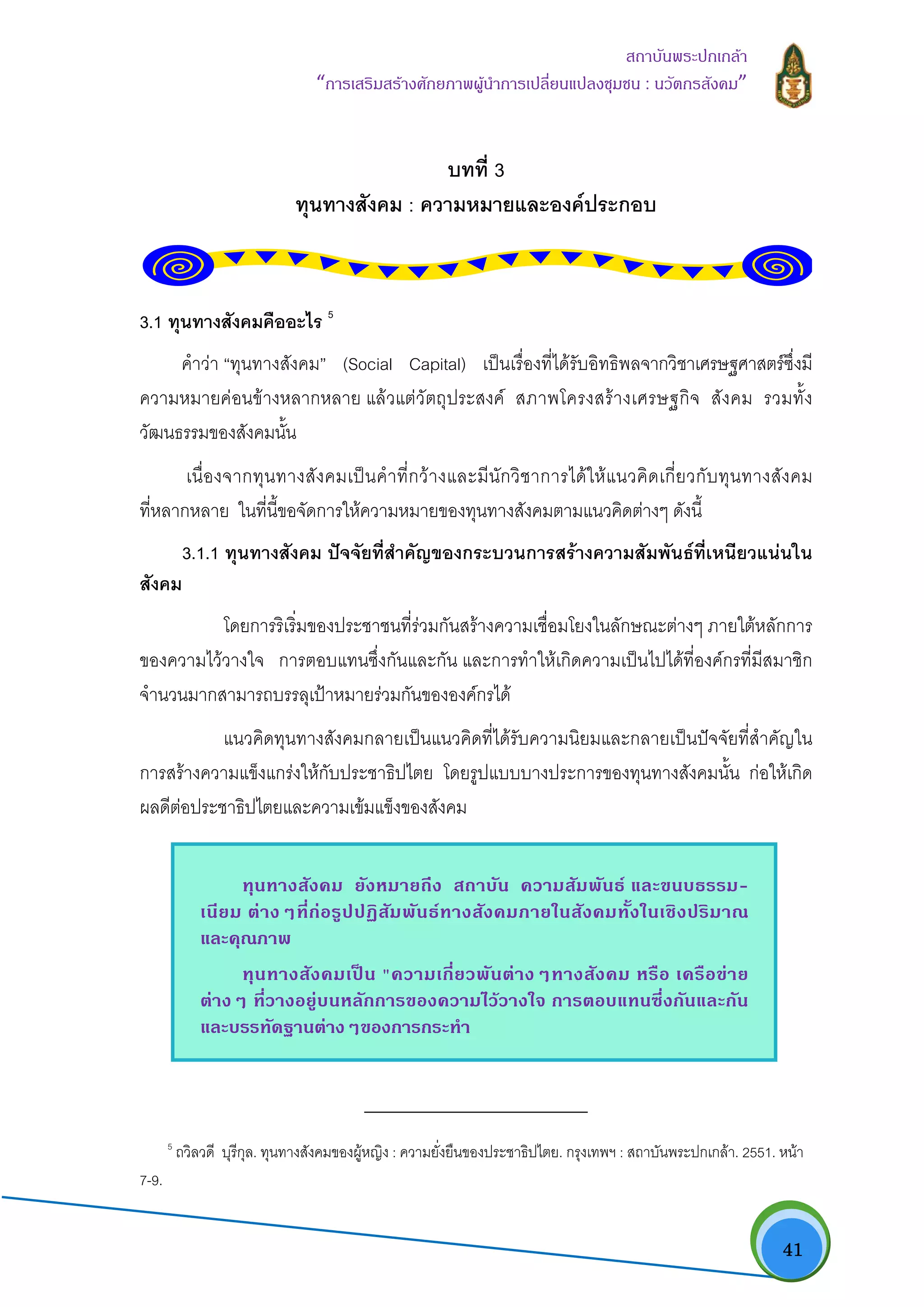   41
สถาบันพระปกเกลา
“การเสริมสรางศักยภาพผูนําการเปลี่ยนแปลงชุมชน : นวัตกรสังคม” 
บทที่ 3
ทุนทางสังคม : ความหมายและองคประกอบ
3.1 ทุนทางสังคมคืออะไร 5
คําวา “ทุนทางสังคม” (Social Capital) เปนเรื่องที่ไดรับอิทธิพลจากวิชาเศรษฐศาสตรซึ่งมี
ความหมายคอนขางหลากหลาย แลวแตวัตถุประสงค สภาพโครงสรางเศรษฐกิจ สังคม รวมทั้ง
วัฒนธรรมของสังคมนั้น
เนื่องจากทุนทางสังคมเปนคําที่กวางและมีนักวิชาการไดใหแนวคิดเกี่ยวกับทุนทางสังคม
ที่หลากหลาย ในที่นี้ขอจัดการใหความหมายของทุนทางสังคมตามแนวคิดตางๆ ดังนี้
3.1.1 ทุนทางสังคม ปจจัยที่สําคัญของกระบวนการสรางความสัมพันธที่เหนียวแนนใน
สังคม
โดยการริเริ่มของประชาชนที่รวมกันสรางความเชื่อมโยงในลักษณะตางๆ ภายใตหลักการ
ของความไววางใจ การตอบแทนซึ่งกันและกัน และการทําใหเกิดความเปนไปไดที่องคกรที่มีสมาชิก
จํานวนมากสามารถบรรลุเปาหมายรวมกันขององคกรได
แนวคิดทุนทางสังคมกลายเปนแนวคิดที่ไดรับความนิยมและกลายเปนปจจัยที่สําคัญใน
การสรางความแข็งแกรงใหกับประชาธิปไตย โดยรูปแบบบางประการของทุนทางสังคมนั้น กอใหเกิด
ผลดีตอประชาธิปไตยและความเขมแข็งของสังคม
                                                            
5
ถวิลวดี บุรีกุล. ทุนทางสังคมของผูหญิง : ความยั่งยืนของประชาธิปไตย. กรุงเทพฯ : สถาบันพระปกเกลา. 2551. หนา
7-9.
ทุนทางสังคม ยังหมายถึง สถาบัน ความสัมพันธ และขนบธรรม-
เนียม ตางๆที่กอรูปปฏิสัมพันธทางสังคมภายในสังคมทั้งในเชิงปริมาณ
และคุณภาพ
ทุนทางสังคมเปน "ความเกี่ยวพันตางๆทางสังคม หรือ เครือขาย
ตางๆ ที่วางอยูบนหลักการของความไววางใจ การตอบแทนซึ่งกันและกัน
และบรรทัดฐานตางๆของการกระทํา
 