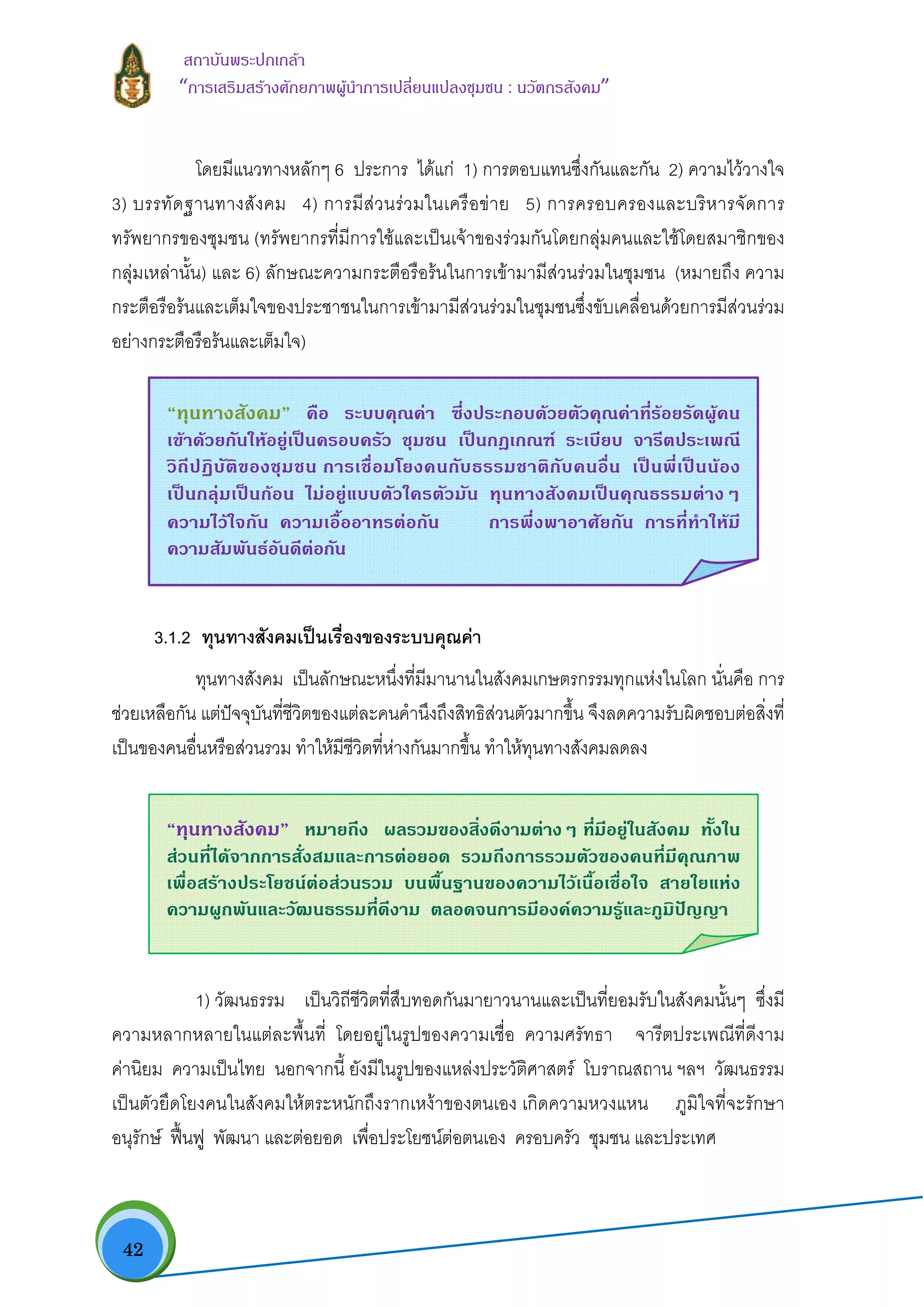  42
สถาบันพระปกเกลา
“การเสริมสรางศักยภาพผูนําการเปลี่ยนแปลงชุมชน : นวัตกรสังคม” 
โดยมีแนวทางหลักๆ 6 ประการ ไดแก 1) การตอบแทนซึ่งกันและกัน 2) ความไววางใจ
3) บรรทัดฐานทางสังคม 4) การมีสวนรวมในเครือขาย 5) การครอบครองและบริหารจัดการ
ทรัพยากรของชุมชน (ทรัพยากรที่มีการใชและเปนเจาของรวมกันโดยกลุมคนและใชโดยสมาชิกของ
กลุมเหลานั้น) และ 6) ลักษณะความกระตือรือรนในการเขามามีสวนรวมในชุมชน (หมายถึง ความ
กระตือรือรนและเต็มใจของประชาชนในการเขามามีสวนรวมในชุมชนซึ่งขับเคลื่อนดวยการมีสวนรวม
อยางกระตือรือรนและเต็มใจ)
3.1.2 ทุนทางสังคมเปนเรื่องของระบบคุณคา
ทุนทางสังคม เปนลักษณะหนึ่งที่มีมานานในสังคมเกษตรกรรมทุกแหงในโลก นั่นคือ การ
ชวยเหลือกัน แตปจจุบันที่ชีวิตของแตละคนคํานึงถึงสิทธิสวนตัวมากขึ้น จึงลดความรับผิดชอบตอสิ่งที่
เปนของคนอื่นหรือสวนรวม ทําใหมีชีวิตที่หางกันมากขึ้น ทําใหทุนทางสังคมลดลง
1) วัฒนธรรม เปนวิถีชีวิตที่สืบทอดกันมายาวนานและเปนที่ยอมรับในสังคมนั้นๆ ซึ่งมี
ความหลากหลายในแตละพื้นที่ โดยอยูในรูปของความเชื่อ ความศรัทธา จารีตประเพณีที่ดีงาม
คานิยม ความเปนไทย นอกจากนี้ ยังมีในรูปของแหลงประวัติศาสตร โบราณสถาน ฯลฯ วัฒนธรรม
เปนตัวยึดโยงคนในสังคมใหตระหนักถึงรากเหงาของตนเอง เกิดความหวงแหน ภูมิใจที่จะรักษา
อนุรักษ ฟนฟู พัฒนา และตอยอด เพื่อประโยชนตอตนเอง ครอบครัว ชุมชน และประเทศ
“ทุนทางสังคม” คือ ระบบคุณคา ซึ่งประกอบดวยตัวคุณคาที่รอยรัดผูคน
เขาดวยกันใหอยูเปนครอบครัว ชุมชน เปนกฎเกณฑ ระเบียบ จารีตประเพณี
วิถีปฏิบัติของชุมชน การเชื่อมโยงคนกับธรรมชาติกับคนอื่น เปนพี่เปนนอง
เปนกลุมเปนกอน ไมอยูแบบตัวใครตัวมัน ทุนทางสังคมเปนคุณธรรมตางๆ
ความไวใจกัน ความเอื้ออาทรตอกัน การพึ่งพาอาศัยกัน การที่ทําใหมี
ความสัมพันธอันดีตอกัน 
“ทุนทางสังคม” หมายถึง ผลรวมของสิ่งดีงามตางๆ ที่มีอยูในสังคม ทั้งใน
สวนที่ไดจากการสั่งสมและการตอยอด รวมถึงการรวมตัวของคนที่มีคุณภาพ
เพื่อสรางประโยชนตอสวนรวม บนพื้นฐานของความไวเนื้อเชื่อใจ สายใยแหง
ความผูกพันและวัฒนธรรมที่ดีงาม ตลอดจนการมีองคความรูและภูมิปญญา
 
