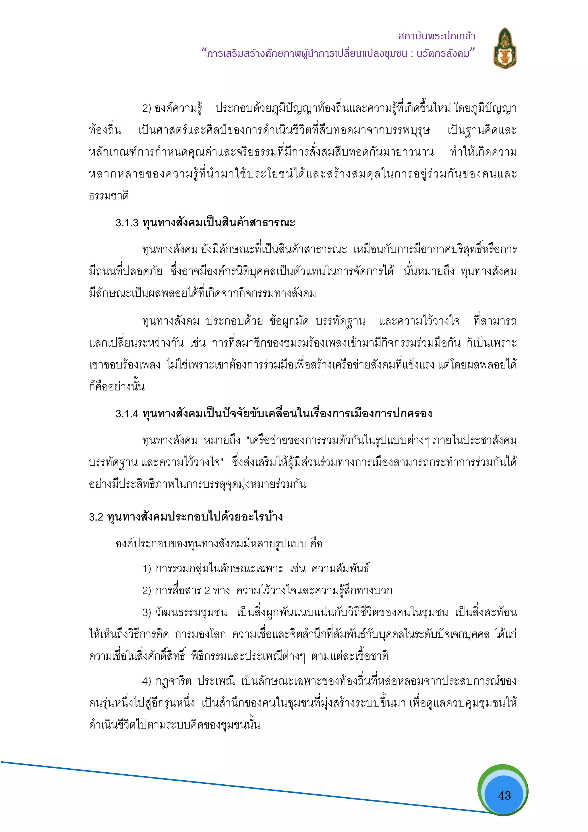   43
สถาบันพระปกเกลา
“การเสริมสรางศักยภาพผูนําการเปลี่ยนแปลงชุมชน : นวัตกรสังคม” 
2) องคความรู ประกอบดวยภูมิปญญาทองถิ่นและความรูที่เกิดขึ้นใหม โดยภูมิปญญา
ทองถิ่น เปนศาสตรและศิลปของการดําเนินชีวิตที่สืบทอดมาจากบรรพบุรุษ เปนฐานคิดและ
หลักเกณฑการกําหนดคุณคาและจริยธรรมที่มีการสั่งสมสืบทอดกันมายาวนาน ทําใหเกิดความ
หลากหลายของความรูที่นํามาใชประโยชนไดและสรางสมดุลในการอยูรวมกันของคนและ
ธรรมชาติ
3.1.3 ทุนทางสังคมเปนสินคาสาธารณะ
ทุนทางสังคม ยังมีลักษณะที่เปนสินคาสาธารณะ เหมือนกับการมีอากาศบริสุทธิ์หรือการ
มีถนนที่ปลอดภัย ซึ่งอาจมีองคกรนิติบุคคลเปนตัวแทนในการจัดการได นั่นหมายถึง ทุนทางสังคม
มีลักษณะเปนผลพลอยไดที่เกิดจากกิจกรรมทางสังคม
ทุนทางสังคม ประกอบดวย ขอผูกมัด บรรทัดฐาน และความไววางใจ ที่สามารถ
แลกเปลี่ยนระหวางกัน เชน การที่สมาชิกของชมรมรองเพลงเขามามีกิจกรรมรวมมือกัน ก็เปนเพราะ
เขาชอบรองเพลง ไมใชเพราะเขาตองการรวมมือเพื่อสรางเครือขายสังคมที่แข็งแรง แตโดยผลพลอยได
ก็คืออยางนั้น
3.1.4 ทุนทางสังคมเปนปจจัยขับเคลื่อนในเรื่องการเมืองการปกครอง
ทุนทางสังคม หมายถึง "เครือขายของการรวมตัวกันในรูปแบบตางๆ ภายในประชาสังคม
บรรทัดฐาน และความไววางใจ" ซึ่งสงเสริมใหผูมีสวนรวมทางการเมืองสามารถกระทําการรวมกันได
อยางมีประสิทธิภาพในการบรรลุจุดมุงหมายรวมกัน
3.2 ทุนทางสังคมประกอบไปดวยอะไรบาง
องคประกอบของทุนทางสังคมมีหลายรูปแบบ คือ
1) การรวมกลุมในลักษณะเฉพาะ เชน ความสัมพันธ
2) การสื่อสาร 2 ทาง ความไววางใจและความรูสึกทางบวก
3) วัฒนธรรมชุมชน เปนสิ่งผูกพันแนบแนนกับวิถีชีวิตของคนในชุมชน เปนสิ่งสะทอน
ใหเห็นถึงวิธีการคิด การมองโลก ความเชื่อและจิตสํานึกที่สัมพันธกับบุคคลในระดับปจเจกบุคคล ไดแก
ความเชื่อในสิ่งศักดิ์สิทธิ์ พิธีกรรมและประเพณีตางๆ ตามแตละเชื้อชาติ
4) กฎจารีต ประเพณี เปนลักษณะเฉพาะของทองถิ่นที่หลอหลอมจากประสบการณของ
คนรุนหนึ่งไปสูอีกรุนหนึ่ง เปนสํานึกของคนในชุมชนที่มุงสรางระบบขึ้นมา เพื่อดูแลควบคุมชุมชนให
ดําเนินชีวิตไปตามระบบคิดของชุมชนนั้น
 