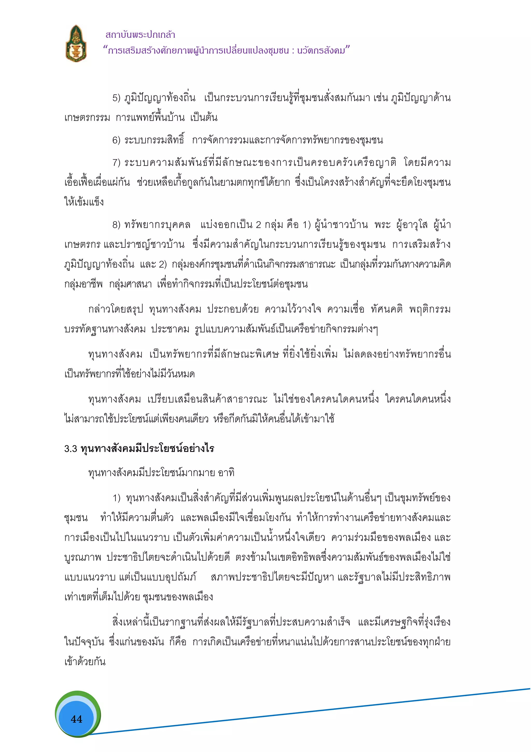  44
สถาบันพระปกเกลา
“การเสริมสรางศักยภาพผูนําการเปลี่ยนแปลงชุมชน : นวัตกรสังคม” 
5) ภูมิปญญาทองถิ่น เปนกระบวนการเรียนรูที่ชุมชนสั่งสมกันมา เชน ภูมิปญญาดาน
เกษตรกรรม การแพทยพื้นบาน เปนตน
6) ระบบกรรมสิทธิ์ การจัดการรวมและการจัดการทรัพยากรของชุมชน
7) ระบบความสัมพันธที่มีลักษณะของการเปนครอบครัวเครือญาติ โดยมีความ
เอื้อเฟอเผื่อแผกัน ชวยเหลือเกื้อกูลกันในยามตกทุกขไดยาก ซึ่งเปนโครงสรางสําคัญที่จะยึดโยงชุมชน
ใหเขมแข็ง
8) ทรัพยากรบุคคล แบงออกเปน 2 กลุม คือ 1) ผูนําชาวบาน พระ ผูอาวุโส ผูนํา
เกษตรกร และปราชญชาวบาน ซึ่งมีความสําคัญในกระบวนการเรียนรูของชุมชน การเสริมสราง
ภูมิปญญาทองถิ่น และ 2) กลุมองคกรชุมชนที่ดําเนินกิจกรรมสาธารณะ เปนกลุมที่รวมกันทางความคิด
กลุมอาชีพ กลุมศาสนา เพื่อทํากิจกรรมที่เปนประโยชนตอชุมชน
กลาวโดยสรุป ทุนทางสังคม ประกอบดวย ความไววางใจ ความเชื่อ ทัศนคติ พฤติกรรม
บรรทัดฐานทางสังคม ประชาคม รูปแบบความสัมพันธเปนเครือขายกิจกรรมตางๆ
ทุนทางสังคม เปนทรัพยากรที่มีลักษณะพิเศษ ที่ยิ่งใชยิ่งเพิ่ม ไมลดลงอยางทรัพยากรอื่น
เปนทรัพยากรที่ใชอยางไมมีวันหมด
ทุนทางสังคม เปรียบเสมือนสินคาสาธารณะ ไมใชของใครคนใดคนหนึ่ง ใครคนใดคนหนึ่ง
ไมสามารถใชประโยชนแตเพียงคนเดียว หรือกีดกันมิใหคนอื่นไดเขามาใช
3.3 ทุนทางสังคมมีประโยชนอยางไร
ทุนทางสังคมมีประโยชนมากมาย อาทิ
1) ทุนทางสังคมเปนสิ่งสําคัญที่มีสวนเพิ่มพูนผลประโยชนในดานอื่นๆ เปนขุมทรัพยของ
ชุมชน ทําใหมีความตื่นตัว และพลเมืองมีใจเชื่อมโยงกัน ทําใหการทํางานเครือขายทางสังคมและ
การเมืองเปนไปในแนวราบ เปนตัวเพิ่มคาความเปนน้ําหนึ่งใจเดียว ความรวมมือของพลเมือง และ
บูรณภาพ ประชาธิปไตยจะดําเนินไปดวยดี ตรงขามในเขตอิทธิพลซึ่งความสัมพันธของพลเมืองไมใช
แบบแนวราบ แตเปนแบบอุปถัมภ สภาพประชาธิปไตยจะมีปญหา และรัฐบาลไมมีประสิทธิภาพ
เทาเขตที่เต็มไปดวย ชุมชนของพลเมือง
สิ่งเหลานี้เปนรากฐานที่สงผลใหมีรัฐบาลที่ประสบความสําเร็จ และมีเศรษฐกิจที่รุงเรือง
ในปจจุบัน ซึ่งแกนของมัน ก็คือ การเกิดเปนเครือขายที่หนาแนนไปดวยการสานประโยชนของทุกฝาย
เขาดวยกัน
 