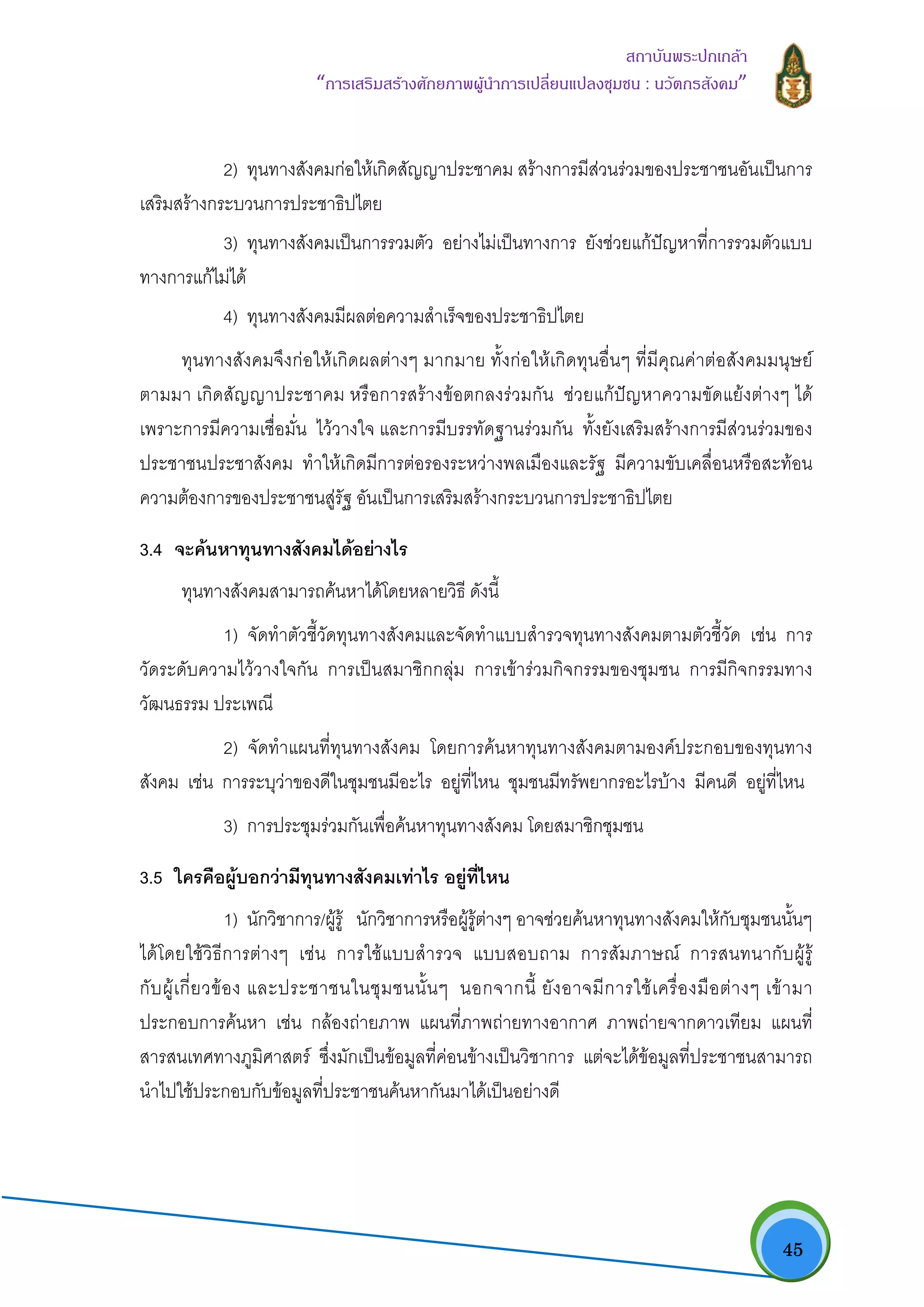   45
สถาบันพระปกเกลา
“การเสริมสรางศักยภาพผูนําการเปลี่ยนแปลงชุมชน : นวัตกรสังคม” 
2) ทุนทางสังคมกอใหเกิดสัญญาประชาคม สรางการมีสวนรวมของประชาชนอันเปนการ
เสริมสรางกระบวนการประชาธิปไตย
3) ทุนทางสังคมเปนการรวมตัว อยางไมเปนทางการ ยังชวยแกปญหาที่การรวมตัวแบบ
ทางการแกไมได
4) ทุนทางสังคมมีผลตอความสําเร็จของประชาธิปไตย
ทุนทางสังคมจึงกอใหเกิดผลตางๆ มากมาย ทั้งกอใหเกิดทุนอื่นๆ ที่มีคุณคาตอสังคมมนุษย
ตามมา เกิดสัญญาประชาคม หรือการสรางขอตกลงรวมกัน ชวยแกปญหาความขัดแยงตางๆ ได
เพราะการมีความเชื่อมั่น ไววางใจ และการมีบรรทัดฐานรวมกัน ทั้งยังเสริมสรางการมีสวนรวมของ
ประชาชนประชาสังคม ทําใหเกิดมีการตอรองระหวางพลเมืองและรัฐ มีความขับเคลื่อนหรือสะทอน
ความตองการของประชาชนสูรัฐ อันเปนการเสริมสรางกระบวนการประชาธิปไตย
3.4 จะคนหาทุนทางสังคมไดอยางไร
ทุนทางสังคมสามารถคนหาไดโดยหลายวิธี ดังนี้
1) จัดทําตัวชี้วัดทุนทางสังคมและจัดทําแบบสํารวจทุนทางสังคมตามตัวชี้วัด เชน การ
วัดระดับความไววางใจกัน การเปนสมาชิกกลุม การเขารวมกิจกรรมของชุมชน การมีกิจกรรมทาง
วัฒนธรรม ประเพณี
2) จัดทําแผนที่ทุนทางสังคม โดยการคนหาทุนทางสังคมตามองคประกอบของทุนทาง
สังคม เชน การระบุวาของดีในชุมชนมีอะไร อยูที่ไหน ชุมชนมีทรัพยากรอะไรบาง มีคนดี อยูที่ไหน
3) การประชุมรวมกันเพื่อคนหาทุนทางสังคม โดยสมาชิกชุมชน
3.5 ใครคือผูบอกวามีทุนทางสังคมเทาไร อยูที่ไหน
1) นักวิชาการ/ผูรู นักวิชาการหรือผูรูตางๆ อาจชวยคนหาทุนทางสังคมใหกับชุมชนนั้นๆ
ไดโดยใชวิธีการตางๆ เชน การใชแบบสํารวจ แบบสอบถาม การสัมภาษณ การสนทนากับผูรู
กับผูเกี่ยวของ และประชาชนในชุมชนนั้นๆ นอกจากนี้ ยังอาจมีการใชเครื่องมือตางๆ เขามา
ประกอบการคนหา เชน กลองถายภาพ แผนที่ภาพถายทางอากาศ ภาพถายจากดาวเทียม แผนที่
สารสนเทศทางภูมิศาสตร ซึ่งมักเปนขอมูลที่คอนขางเปนวิชาการ แตจะไดขอมูลที่ประชาชนสามารถ
นําไปใชประกอบกับขอมูลที่ประชาชนคนหากันมาไดเปนอยางดี
 