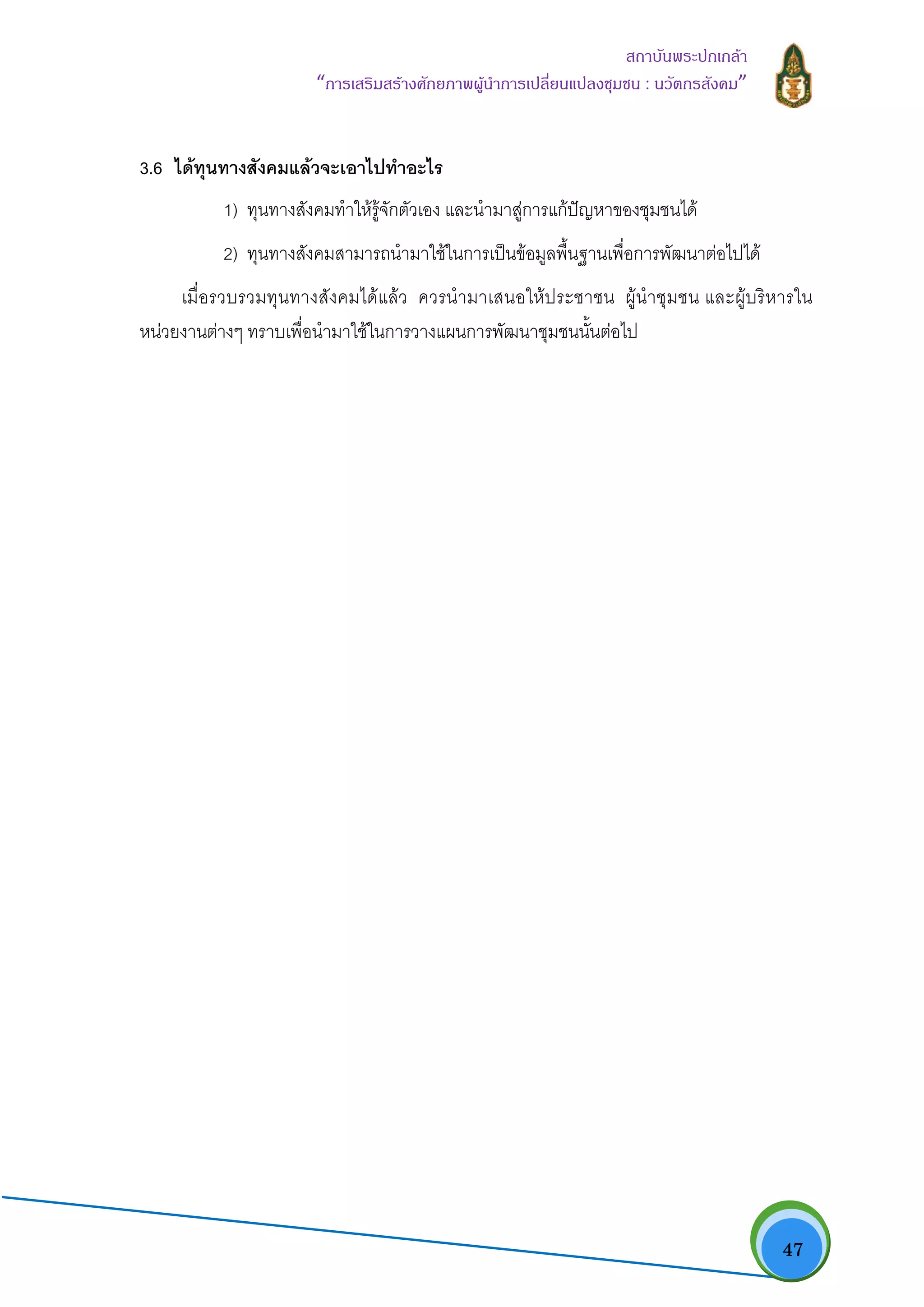   47
สถาบันพระปกเกลา
“การเสริมสรางศักยภาพผูนําการเปลี่ยนแปลงชุมชน : นวัตกรสังคม” 
3.6 ไดทุนทางสังคมแลวจะเอาไปทําอะไร
1) ทุนทางสังคมทําใหรูจักตัวเอง และนํามาสูการแกปญหาของชุมชนได
2) ทุนทางสังคมสามารถนํามาใชในการเปนขอมูลพื้นฐานเพื่อการพัฒนาตอไปได
เมื่อรวบรวมทุนทางสังคมไดแลว ควรนํามาเสนอใหประชาชน ผูนําชุมชน และผูบริหารใน
หนวยงานตางๆ ทราบเพื่อนํามาใชในการวางแผนการพัฒนาชุมชนนั้นตอไป
 