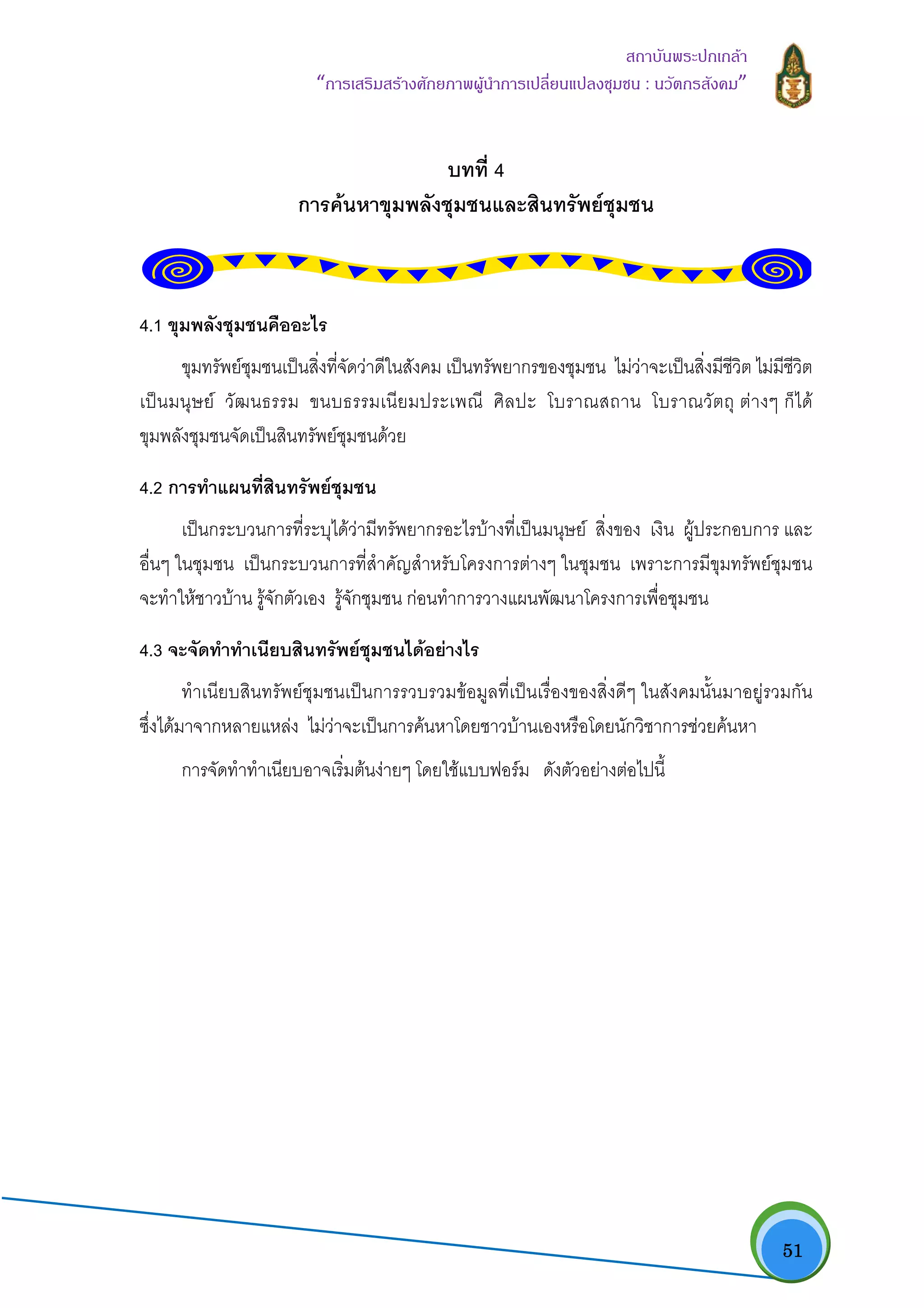   51
สถาบันพระปกเกลา
“การเสริมสรางศักยภาพผูนําการเปลี่ยนแปลงชุมชน : นวัตกรสังคม” 
บทที่ 4
การคนหาขุมพลังชุมชนและสินทรัพยชุมชน
4.1 ขุมพลังชุมชนคืออะไร
ขุมทรัพยชุมชนเปนสิ่งที่จัดวาดีในสังคม เปนทรัพยากรของชุมชน ไมวาจะเปนสิ่งมีชีวิต ไมมีชีวิต
เปนมนุษย วัฒนธรรม ขนบธรรมเนียมประเพณี ศิลปะ โบราณสถาน โบราณวัตถุ ตางๆ ก็ได
ขุมพลังชุมชนจัดเปนสินทรัพยชุมชนดวย
4.2 การทําแผนที่สินทรัพยชุมชน
เปนกระบวนการที่ระบุไดวามีทรัพยากรอะไรบางที่เปนมนุษย สิ่งของ เงิน ผูประกอบการ และ
อื่นๆ ในชุมชน เปนกระบวนการที่สําคัญสําหรับโครงการตางๆ ในชุมชน เพราะการมีขุมทรัพยชุมชน
จะทําใหชาวบาน รูจักตัวเอง รูจักชุมชน กอนทําการวางแผนพัฒนาโครงการเพื่อชุมชน
4.3 จะจัดทําทําเนียบสินทรัพยชุมชนไดอยางไร
ทําเนียบสินทรัพยชุมชนเปนการรวบรวมขอมูลที่เปนเรื่องของสิ่งดีๆ ในสังคมนั้นมาอยูรวมกัน
ซึ่งไดมาจากหลายแหลง ไมวาจะเปนการคนหาโดยชาวบานเองหรือโดยนักวิชาการชวยคนหา
การจัดทําทําเนียบอาจเริ่มตนงายๆ โดยใชแบบฟอรม ดังตัวอยางตอไปนี้
 