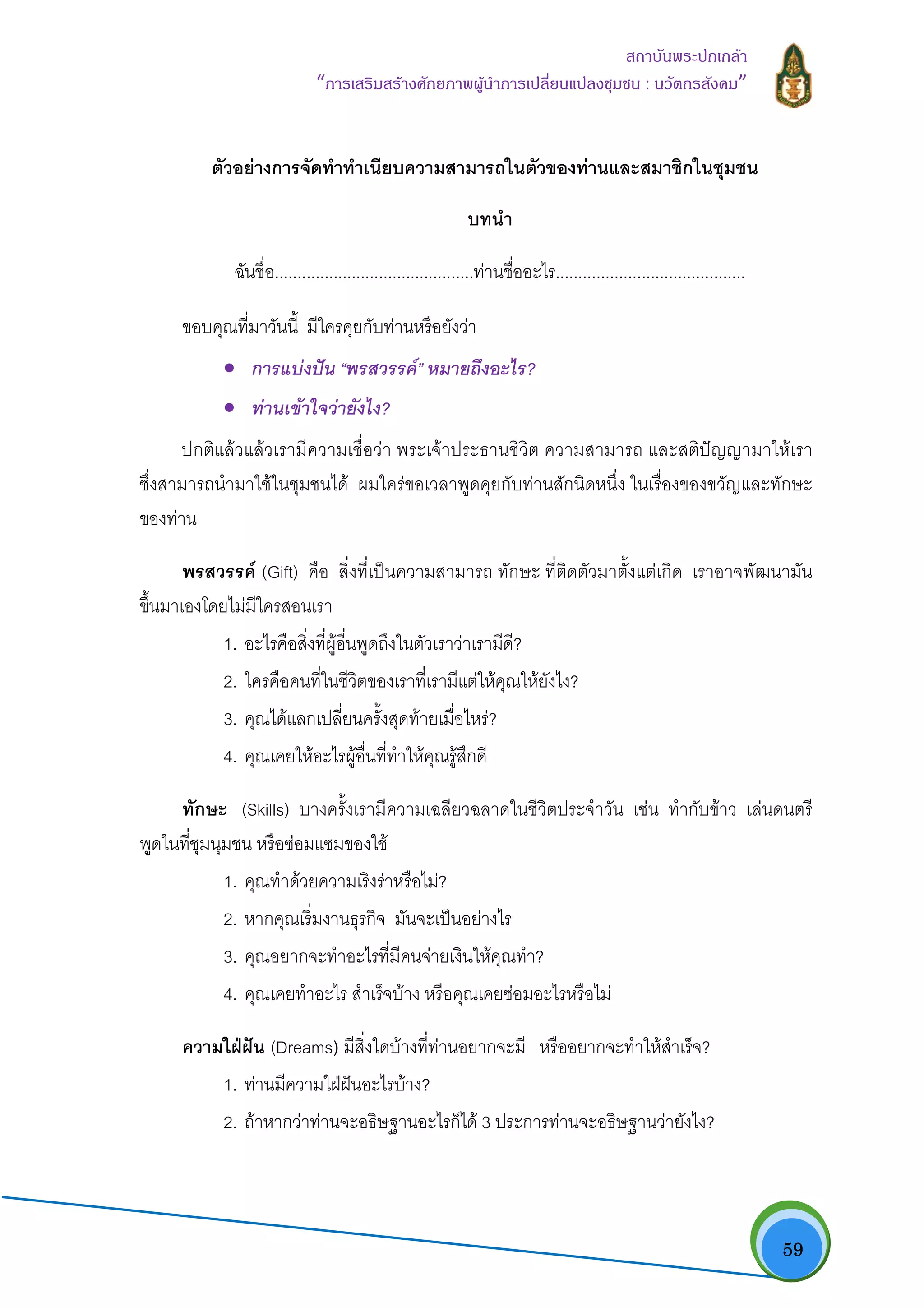   59
สถาบันพระปกเกลา
“การเสริมสรางศักยภาพผูนําการเปลี่ยนแปลงชุมชน : นวัตกรสังคม” 
ตัวอยางการจัดทําทําเนียบความสามารถในตัวของทานและสมาชิกในชุมชน
บทนํา
ฉันชื่อ............................................ทานชื่ออะไร..........................................
ขอบคุณที่มาวันนี้ มีใครคุยกับทานหรือยังวา
• การแบงปน “พรสวรรค” หมายถึงอะไร?
• ทานเขาใจวายังไง?
ปกติแลวแลวเรามีความเชื่อวา พระเจาประธานชีวิต ความสามารถ และสติปญญามาใหเรา
ซึ่งสามารถนํามาใชในชุมชนได ผมใครขอเวลาพูดคุยกับทานสักนิดหนึ่ง ในเรื่องของขวัญและทักษะ
ของทาน
พรสวรรค (Gift) คือ สิ่งที่เปนความสามารถ ทักษะ ที่ติดตัวมาตั้งแตเกิด เราอาจพัฒนามัน
ขึ้นมาเองโดยไมมีใครสอนเรา
1. อะไรคือสิ่งที่ผูอื่นพูดถึงในตัวเราวาเรามีดี?
2. ใครคือคนที่ในชีวิตของเราที่เรามีแตใหคุณใหยังไง?
3. คุณไดแลกเปลี่ยนครั้งสุดทายเมื่อไหร?
4. คุณเคยใหอะไรผูอื่นที่ทําใหคุณรูสึกดี
ทักษะ (Skills) บางครั้งเรามีความเฉลียวฉลาดในชีวิตประจําวัน เชน ทํากับขาว เลนดนตรี
พูดในที่ชุมนุมชน หรือซอมแซมของใช
1. คุณทําดวยความเริงราหรือไม?
2. หากคุณเริ่มงานธุรกิจ มันจะเปนอยางไร
3. คุณอยากจะทําอะไรที่มีคนจายเงินใหคุณทํา?
4. คุณเคยทําอะไร สําเร็จบาง หรือคุณเคยซอมอะไรหรือไม
ความใฝฝน (Dreams) มีสิ่งใดบางที่ทานอยากจะมี หรืออยากจะทําใหสําเร็จ?
1. ทานมีความใฝฝนอะไรบาง?
2. ถาหากวาทานจะอธิษฐานอะไรก็ได 3 ประการทานจะอธิษฐานวายังไง?
 