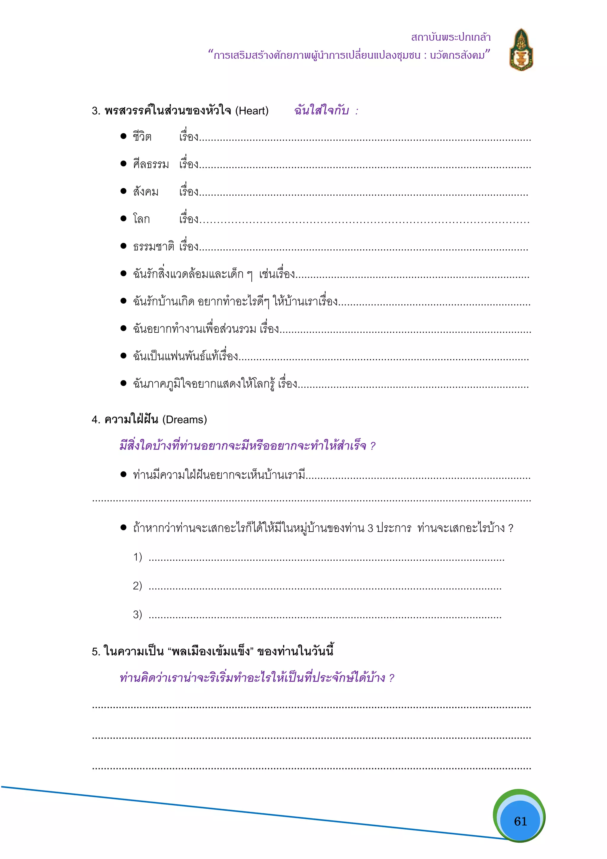   61
สถาบันพระปกเกลา
“การเสริมสรางศักยภาพผูนําการเปลี่ยนแปลงชุมชน : นวัตกรสังคม” 
3. พรสวรรคในสวนของหัวใจ (Heart) ฉันใสใจกับ :
• ชีวิต เรื่อง................................................................................................................
• ศีลธรรม เรื่อง................................................................................................................
• สังคม เรื่อง...............................................................................................................
• โลก เรื่อง…………………………………………………………………………………
• ธรรมชาติ เรื่อง...............................................................................................................
• ฉันรักสิ่งแวดลอมและเด็ก ๆ เชนเรื่อง...............................................................................
• ฉันรักบานเกิด อยากทําอะไรดีๆ ใหบานเราเรื่อง.................................................................
• ฉันอยากทํางานเพื่อสวนรวม เรื่อง.....................................................................................
• ฉันเปนแฟนพันธแทเรื่อง..................................................................................................
• ฉันภาคภูมิใจอยากแสดงใหโลกรู เรื่อง..............................................................................
4. ความใฝฝน (Dreams)
มีสิ่งใดบางที่ทานอยากจะมีหรืออยากจะทําใหสําเร็จ ?
• ทานมีความใฝฝนอยากจะเห็นบานเรามี............................................................................
....................................................................................................................................................
• ถาหากวาทานจะเสกอะไรก็ไดใหมีในหมูบานของทาน 3 ประการ ทานจะเสกอะไรบาง ?
1) ........................................................................................................................
2) .......................................................................................................................
3) .......................................................................................................................
5. ในความเปน “พลเมืองเขมแข็ง” ของทานในวันนี้
ทานคิดวาเรานาจะริเริ่มทําอะไรใหเปนที่ประจักษไดบาง ?
....................................................................................................................................................
....................................................................................................................................................
....................................................................................................................................................
 