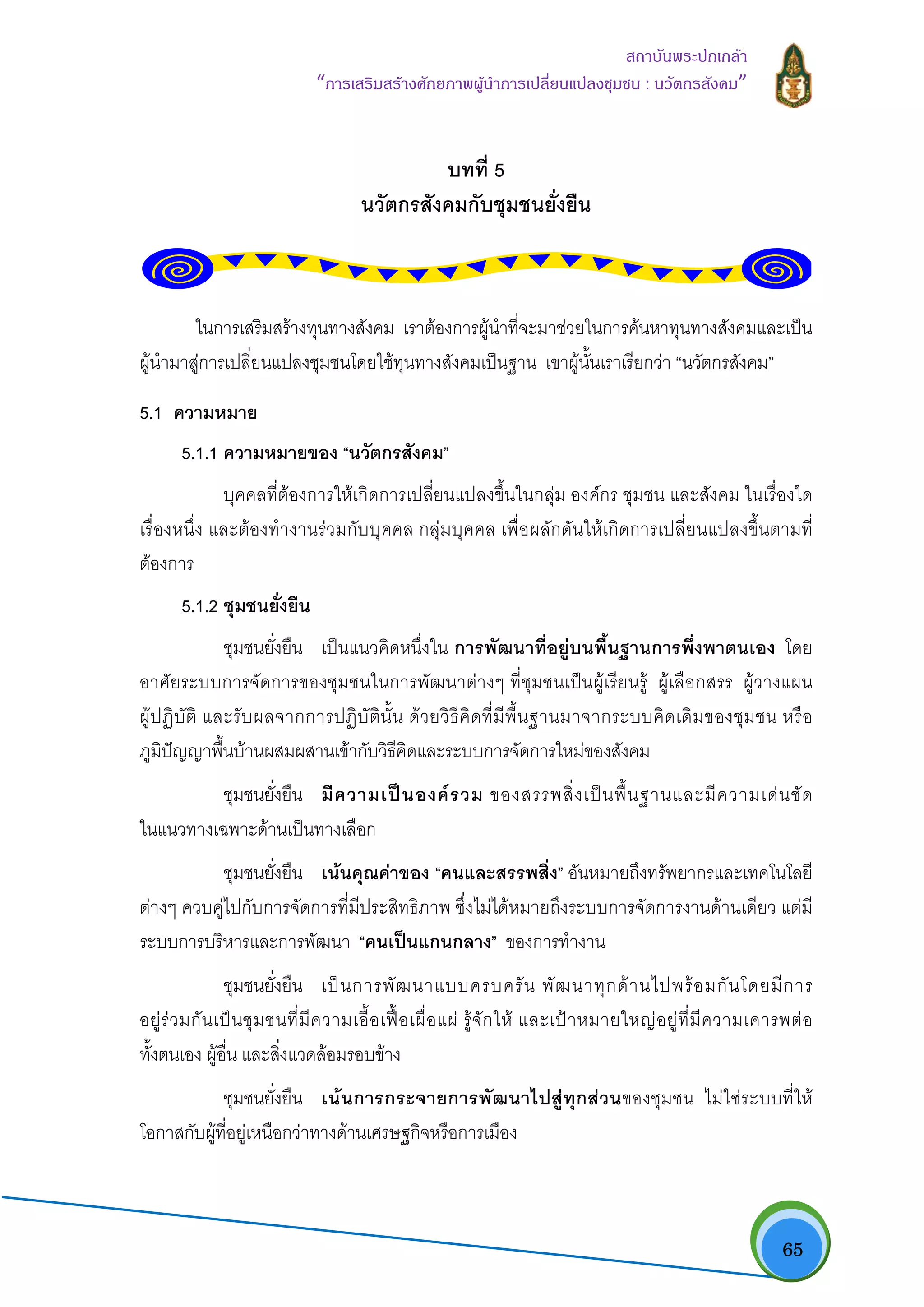   65
สถาบันพระปกเกลา
“การเสริมสรางศักยภาพผูนําการเปลี่ยนแปลงชุมชน : นวัตกรสังคม” 
บทที่ 5
นวัตกรสังคมกับชุมชนยั่งยืน
ในการเสริมสรางทุนทางสังคม เราตองการผูนําที่จะมาชวยในการคนหาทุนทางสังคมและเปน
ผูนํามาสูการเปลี่ยนแปลงชุมชนโดยใชทุนทางสังคมเปนฐาน เขาผูนั้นเราเรียกวา “นวัตกรสังคม”
5.1 ความหมาย
5.1.1 ความหมายของ “นวัตกรสังคม”
บุคคลที่ตองการใหเกิดการเปลี่ยนแปลงขึ้นในกลุม องคกร ชุมชน และสังคม ในเรื่องใด
เรื่องหนึ่ง และตองทํางานรวมกับบุคคล กลุมบุคคล เพื่อผลักดันใหเกิดการเปลี่ยนแปลงขึ้นตามที่
ตองการ
5.1.2 ชุมชนยั่งยืน
ชุมชนยั่งยืน เปนแนวคิดหนึ่งใน การพัฒนาที่อยูบนพื้นฐานการพึ่งพาตนเอง โดย
อาศัยระบบการจัดการของชุมชนในการพัฒนาตางๆ ที่ชุมชนเปนผูเรียนรู ผูเลือกสรร ผูวางแผน
ผูปฏิบัติ และรับผลจากการปฏิบัตินั้น ดวยวิธีคิดที่มีพื้นฐานมาจากระบบคิดเดิมของชุมชน หรือ
ภูมิปญญาพื้นบานผสมผสานเขากับวิธีคิดและระบบการจัดการใหมของสังคม
ชุมชนยั่งยืน มีความเปนองครวม ของสรรพสิ่งเปนพื้นฐานและมีความเดนชัด
ในแนวทางเฉพาะดานเปนทางเลือก
ชุมชนยั่งยืน เนนคุณคาของ “คนและสรรพสิ่ง” อันหมายถึงทรัพยากรและเทคโนโลยี
ตางๆ ควบคูไปกับการจัดการที่มีประสิทธิภาพ ซึ่งไมไดหมายถึงระบบการจัดการงานดานเดียว แตมี
ระบบการบริหารและการพัฒนา “คนเปนแกนกลาง” ของการทํางาน
ชุมชนยั่งยืน เปนการพัฒนาแบบครบครัน พัฒนาทุกดานไปพรอมกันโดยมีการ
อยูรวมกันเปนชุมชนที่มีความเอื้อเฟอเผื่อแผ รูจักให และเปาหมายใหญอยูที่มีความเคารพตอ
ทั้งตนเอง ผูอื่น และสิ่งแวดลอมรอบขาง
ชุมชนยั่งยืน เนนการกระจายการพัฒนาไปสูทุกสวนของชุมชน ไมใชระบบที่ให
โอกาสกับผูที่อยูเหนือกวาทางดานเศรษฐกิจหรือการเมือง
 