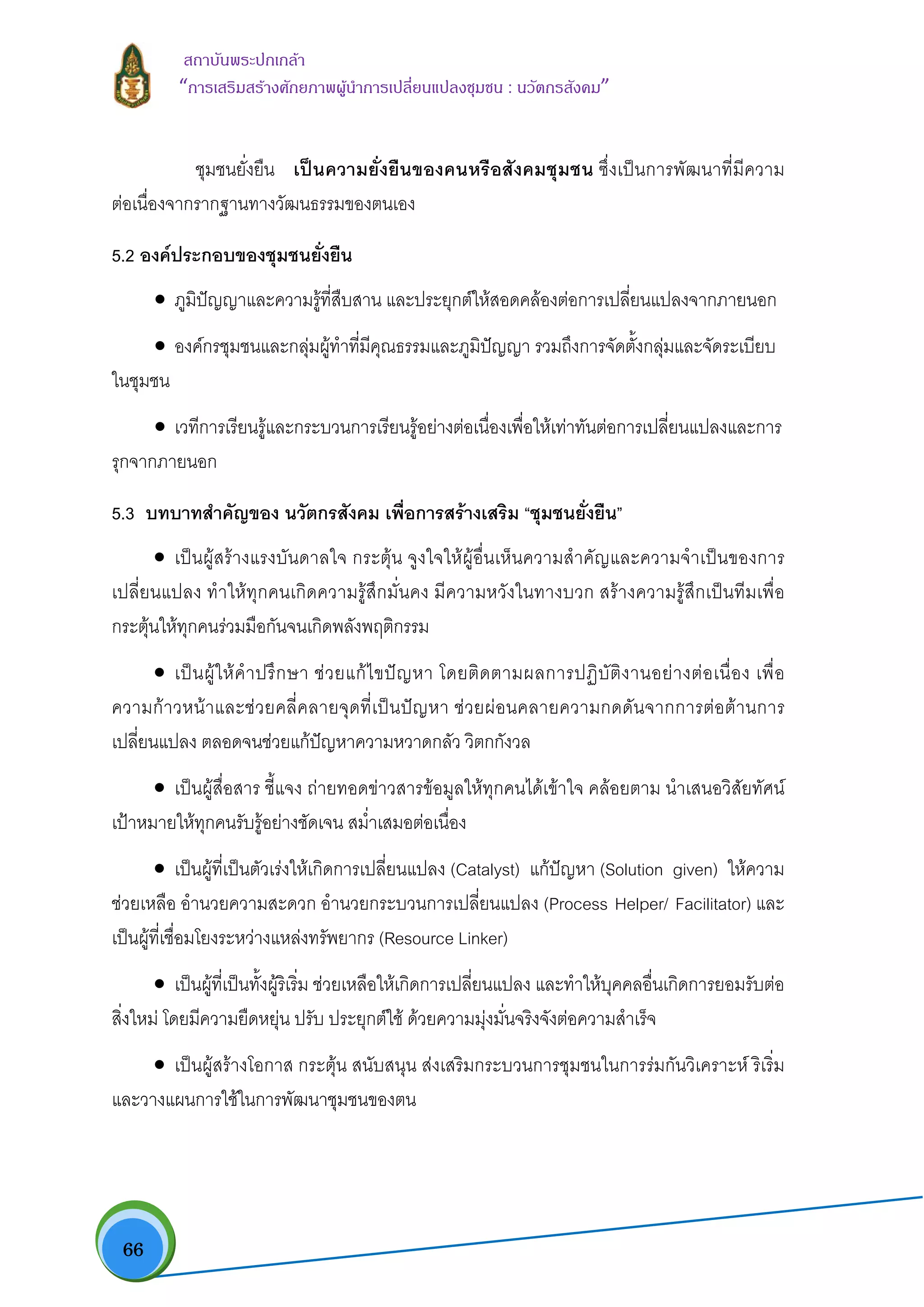  66
สถาบันพระปกเกลา
“การเสริมสรางศักยภาพผูนําการเปลี่ยนแปลงชุมชน : นวัตกรสังคม” 
ชุมชนยั่งยืน เปนความยั่งยืนของคนหรือสังคมชุมชน ซึ่งเปนการพัฒนาที่มีความ
ตอเนื่องจากรากฐานทางวัฒนธรรมของตนเอง
5.2 องคประกอบของชุมชนยั่งยืน
• ภูมิปญญาและความรูที่สืบสาน และประยุกตใหสอดคลองตอการเปลี่ยนแปลงจากภายนอก
• องคกรชุมชนและกลุมผูทําที่มีคุณธรรมและภูมิปญญา รวมถึงการจัดตั้งกลุมและจัดระเบียบ
ในชุมชน
• เวทีการเรียนรูและกระบวนการเรียนรูอยางตอเนื่องเพื่อใหเทาทันตอการเปลี่ยนแปลงและการ
รุกจากภายนอก
5.3 บทบาทสําคัญของ นวัตกรสังคม เพื่อการสรางเสริม “ชุมชนยั่งยืน”
• เปนผูสรางแรงบันดาลใจ กระตุน จูงใจใหผูอื่นเห็นความสําคัญและความจําเปนของการ
เปลี่ยนแปลง ทําใหทุกคนเกิดความรูสึกมั่นคง มีความหวังในทางบวก สรางความรูสึกเปนทีมเพื่อ
กระตุนใหทุกคนรวมมือกันจนเกิดพลังพฤติกรรม
• เปนผูใหคําปรึกษา ชวยแกไขปญหา โดยติดตามผลการปฏิบัติงานอยางตอเนื่อง เพื่อ
ความกาวหนาและชวยคลี่คลายจุดที่เปนปญหา ชวยผอนคลายความกดดันจากการตอตานการ
เปลี่ยนแปลง ตลอดจนชวยแกปญหาความหวาดกลัว วิตกกังวล
• เปนผูสื่อสาร ชี้แจง ถายทอดขาวสารขอมูลใหทุกคนไดเขาใจ คลอยตาม นําเสนอวิสัยทัศน
เปาหมายใหทุกคนรับรูอยางชัดเจน สม่ําเสมอตอเนื่อง
• เปนผูที่เปนตัวเรงใหเกิดการเปลี่ยนแปลง (Catalyst) แกปญหา (Solution given) ใหความ
ชวยเหลือ อํานวยความสะดวก อํานวยกระบวนการเปลี่ยนแปลง (Process Helper/ Facilitator) และ
เปนผูที่เชื่อมโยงระหวางแหลงทรัพยากร (Resource Linker)
• เปนผูที่เปนทั้งผูริเริ่ม ชวยเหลือใหเกิดการเปลี่ยนแปลง และทําใหบุคคลอื่นเกิดการยอมรับตอ
สิ่งใหม โดยมีความยืดหยุน ปรับ ประยุกตใช ดวยความมุงมั่นจริงจังตอความสําเร็จ
• เปนผูสรางโอกาส กระตุน สนับสนุน สงเสริมกระบวนการชุมชนในการรมกันวิเคราะห ริเริ่ม
และวางแผนการใชในการพัฒนาชุมชนของตน
 