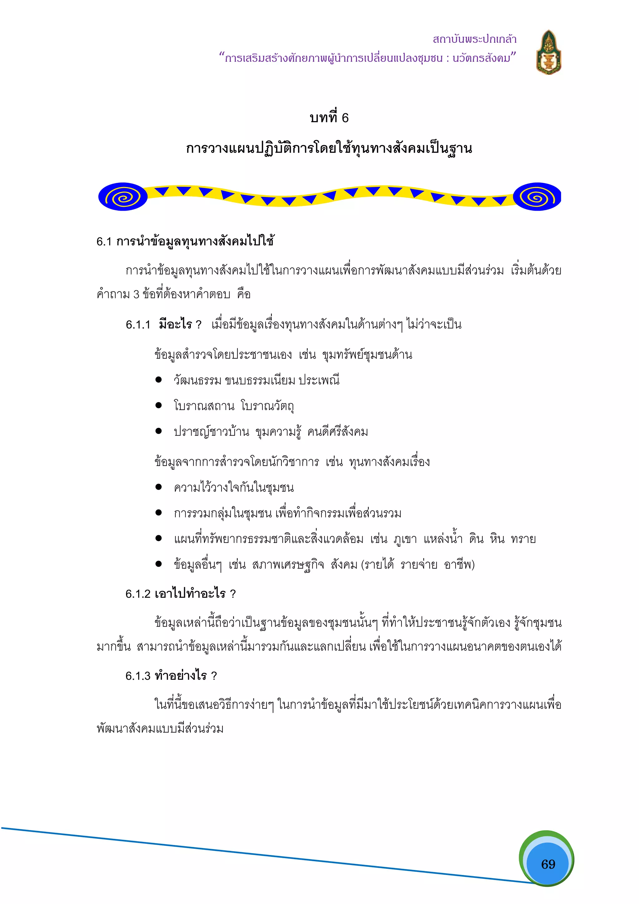   69
สถาบันพระปกเกลา
“การเสริมสรางศักยภาพผูนําการเปลี่ยนแปลงชุมชน : นวัตกรสังคม” 
บทที่ 6
การวางแผนปฏิบัติการโดยใชทุนทางสังคมเปนฐาน
6.1 การนําขอมูลทุนทางสังคมไปใช
การนําขอมูลทุนทางสังคมไปใชในการวางแผนเพื่อการพัฒนาสังคมแบบมีสวนรวม เริ่มตนดวย
คําถาม 3 ขอที่ตองหาคําตอบ คือ
6.1.1 มีอะไร ? เมื่อมีขอมูลเรื่องทุนทางสังคมในดานตางๆ ไมวาจะเปน
ขอมูลสํารวจโดยประชาชนเอง เชน ขุมทรัพยชุมชนดาน
• วัฒนธรรม ขนบธรรมเนียม ประเพณี
• โบราณสถาน โบราณวัตถุ
• ปราชญชาวบาน ขุมความรู คนดีศรีสังคม
ขอมูลจากการสํารวจโดยนักวิชาการ เชน ทุนทางสังคมเรื่อง
• ความไววางใจกันในชุมชน
• การรวมกลุมในชุมชน เพื่อทํากิจกรรมเพื่อสวนรวม
• แผนที่ทรัพยากรธรรมชาติและสิ่งแวดลอม เชน ภูเขา แหลงน้ํา ดิน หิน ทราย
• ขอมูลอื่นๆ เชน สภาพเศรษฐกิจ สังคม (รายได รายจาย อาชีพ)
6.1.2 เอาไปทําอะไร ?
ขอมูลเหลานี้ถือวาเปนฐานขอมูลของชุมชนนั้นๆ ที่ทําใหประชาชนรูจักตัวเอง รูจักชุมชน
มากขึ้น สามารถนําขอมูลเหลานี้มารวมกันและแลกเปลี่ยน เพื่อใชในการวางแผนอนาคตของตนเองได
6.1.3 ทําอยางไร ?
ในที่นี้ขอเสนอวิธีการงายๆ ในการนําขอมูลที่มีมาใชประโยชนดวยเทคนิคการวางแผนเพื่อ
พัฒนาสังคมแบบมีสวนรวม
 