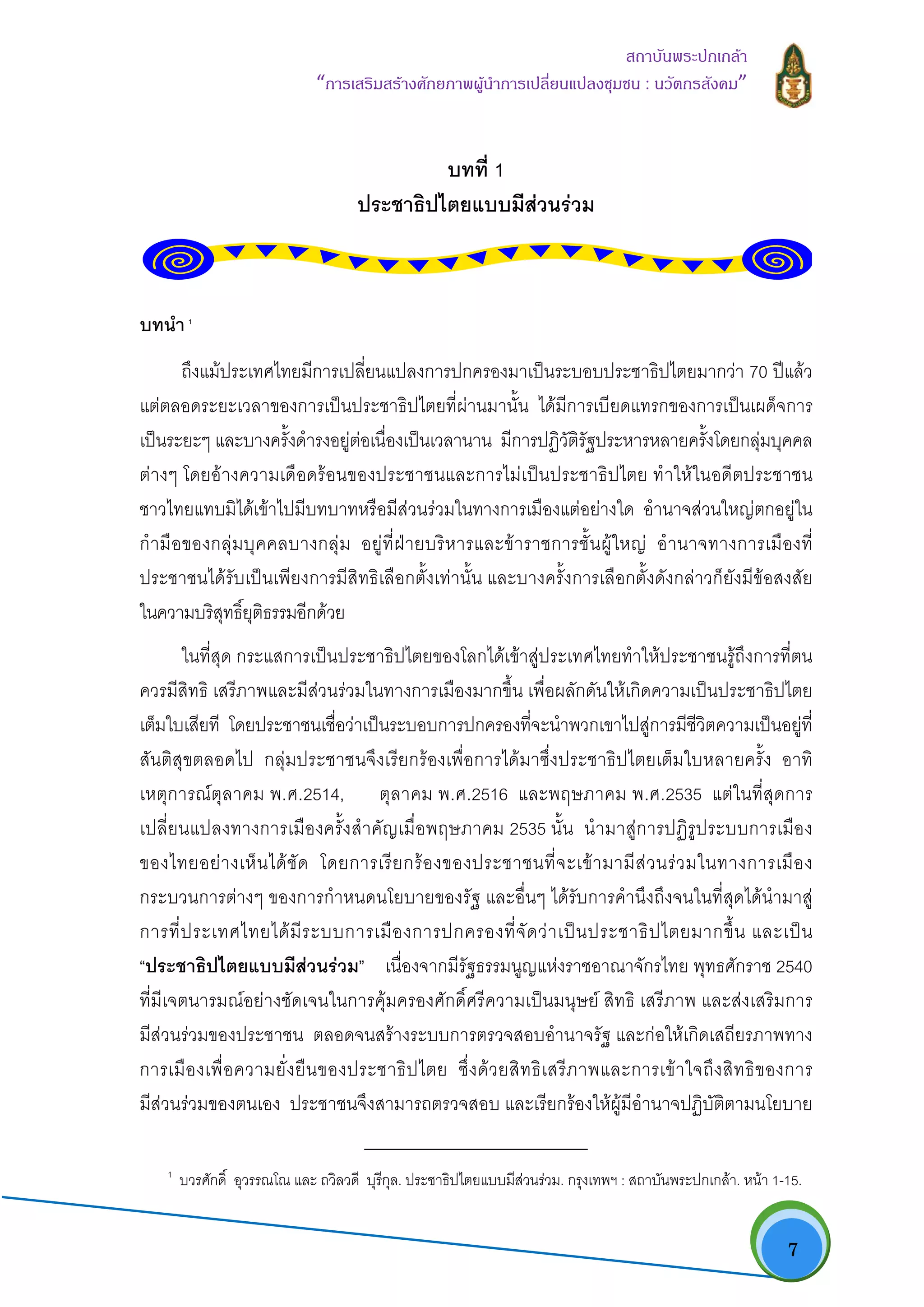   7
สถาบันพระปกเกลา
“การเสริมสรางศักยภาพผูนําการเปลี่ยนแปลงชุมชน : นวัตกรสังคม” 
บทที่ 1
ประชาธิปไตยแบบมีสวนรวม
บทนํา 1
ถึงแมประเทศไทยมีการเปลี่ยนแปลงการปกครองมาเปนระบอบประชาธิปไตยมากวา 70 ปแลว
แตตลอดระยะเวลาของการเปนประชาธิปไตยที่ผานมานั้น ไดมีการเบียดแทรกของการเปนเผด็จการ
เปนระยะๆ และบางครั้งดํารงอยูตอเนื่องเปนเวลานาน มีการปฏิวัติรัฐประหารหลายครั้งโดยกลุมบุคคล
ตางๆ โดยอางความเดือดรอนของประชาชนและการไมเปนประชาธิปไตย ทําใหในอดีตประชาชน
ชาวไทยแทบมิไดเขาไปมีบทบาทหรือมีสวนรวมในทางการเมืองแตอยางใด อํานาจสวนใหญตกอยูใน
กํามือของกลุมบุคคลบางกลุม อยูที่ฝายบริหารและขาราชการชั้นผูใหญ อํานาจทางการเมืองที่
ประชาชนไดรับเปนเพียงการมีสิทธิเลือกตั้งเทานั้น และบางครั้งการเลือกตั้งดังกลาวก็ยังมีขอสงสัย
ในความบริสุทธิ์ยุติธรรมอีกดวย
ในที่สุด กระแสการเปนประชาธิปไตยของโลกไดเขาสูประเทศไทยทําใหประชาชนรูถึงการที่ตน
ควรมีสิทธิ เสรีภาพและมีสวนรวมในทางการเมืองมากขึ้น เพื่อผลักดันใหเกิดความเปนประชาธิปไตย
เต็มใบเสียที โดยประชาชนเชื่อวาเปนระบอบการปกครองที่จะนําพวกเขาไปสูการมีชีวิตความเปนอยูที่
สันติสุขตลอดไป กลุมประชาชนจึงเรียกรองเพื่อการไดมาซึ่งประชาธิปไตยเต็มใบหลายครั้ง อาทิ
เหตุการณตุลาคม พ.ศ.2514, ตุลาคม พ.ศ.2516 และพฤษภาคม พ.ศ.2535 แตในที่สุดการ
เปลี่ยนแปลงทางการเมืองครั้งสําคัญเมื่อพฤษภาคม 2535 นั้น นํามาสูการปฏิรูประบบการเมือง
ของไทยอยางเห็นไดชัด โดยการเรียกรองของประชาชนที่จะเขามามีสวนรวมในทางการเมือง
กระบวนการตางๆ ของการกําหนดนโยบายของรัฐ และอื่นๆ ไดรับการคํานึงถึงจนในที่สุดไดนํามาสู
การที่ประเทศไทยไดมีระบบการเมืองการปกครองที่จัดวาเปนประชาธิปไตยมากขึ้น และเปน
“ประชาธิปไตยแบบมีสวนรวม” เนื่องจากมีรัฐธรรมนูญแหงราชอาณาจักรไทย พุทธศักราช 2540
ที่มีเจตนารมณอยางชัดเจนในการคุมครองศักดิ์ศรีความเปนมนุษย สิทธิ เสรีภาพ และสงเสริมการ
มีสวนรวมของประชาชน ตลอดจนสรางระบบการตรวจสอบอํานาจรัฐ และกอใหเกิดเสถียรภาพทาง
การเมืองเพื่อความยั่งยืนของประชาธิปไตย ซึ่งดวยสิทธิเสรีภาพและการเขาใจถึงสิทธิของการ
มีสวนรวมของตนเอง ประชาชนจึงสามารถตรวจสอบ และเรียกรองใหผูมีอํานาจปฏิบัติตามนโยบาย
                                                            
1
บวรศักดิ์ อุวรรณโณ และ ถวิลวดี บุรีกุล. ประชาธิปไตยแบบมีสวนรวม. กรุงเทพฯ : สถาบันพระปกเกลา. หนา 1-15.
 
