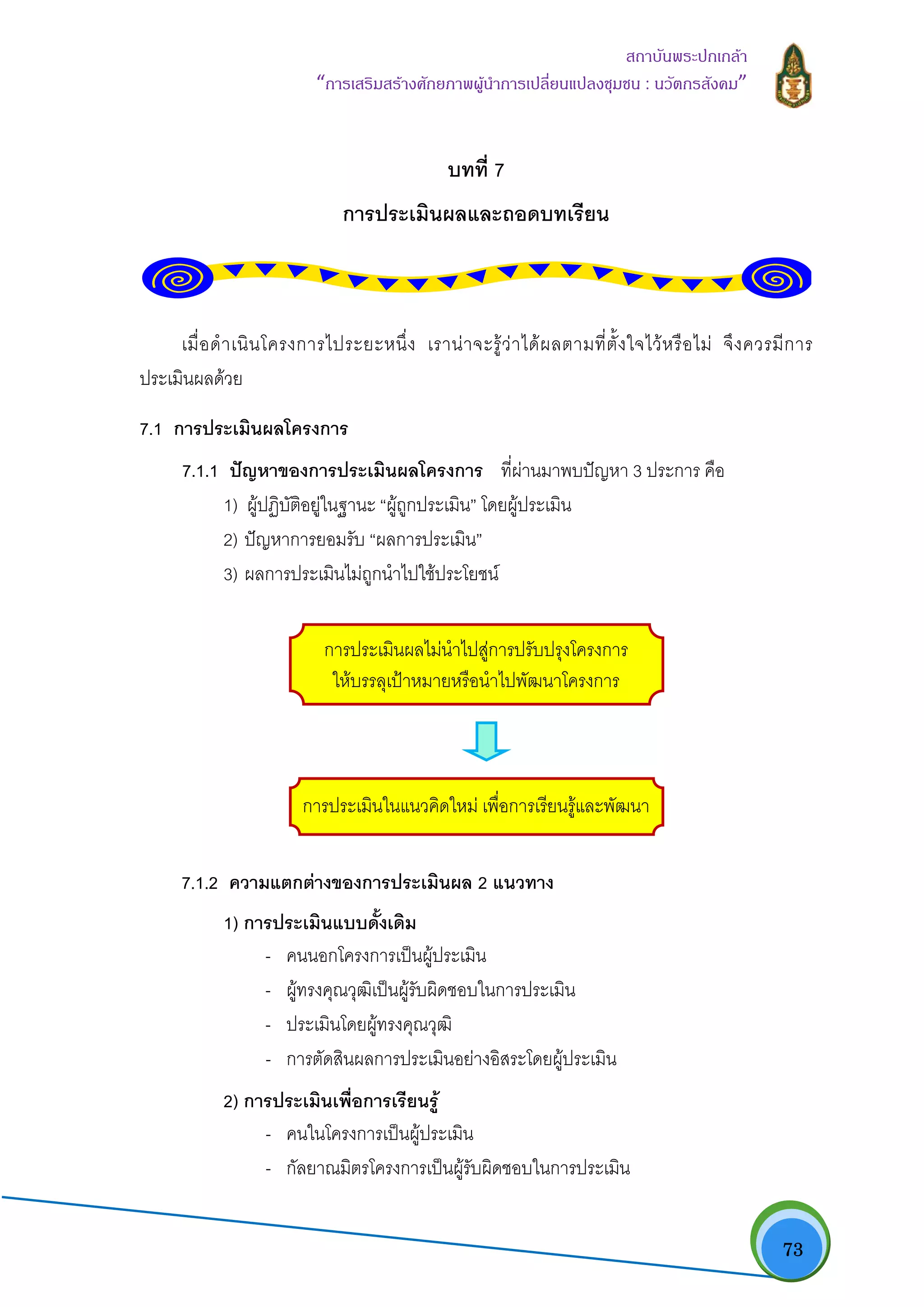   73
สถาบันพระปกเกลา
“การเสริมสรางศักยภาพผูนําการเปลี่ยนแปลงชุมชน : นวัตกรสังคม” 
บทที่ 7
การประเมินผลและถอดบทเรียน
เมื่อดําเนินโครงการไประยะหนึ่ง เรานาจะรูวาไดผลตามที่ตั้งใจไวหรือไม จึงควรมีการ
ประเมินผลดวย
7.1 การประเมินผลโครงการ
7.1.1 ปญหาของการประเมินผลโครงการ ที่ผานมาพบปญหา 3 ประการ คือ
1) ผูปฏิบัติอยูในฐานะ “ผูถูกประเมิน” โดยผูประเมิน
2) ปญหาการยอมรับ “ผลการประเมิน”
3) ผลการประเมินไมถูกนําไปใชประโยชน
การประเมินผลไมนําไปสูการปรับปรุงโครงการ
ใหบรรลุเปาหมายหรือนําไปพัฒนาโครงการ
การประเมินในแนวคิดใหม เพื่อการเรียนรูและพัฒนา
7.1.2 ความแตกตางของการประเมินผล 2 แนวทาง
1) การประเมินแบบดั้งเดิม
- คนนอกโครงการเปนผูประเมิน
- ผูทรงคุณวุฒิเปนผูรับผิดชอบในการประเมิน
- ประเมินโดยผูทรงคุณวุฒิ
- การตัดสินผลการประเมินอยางอิสระโดยผูประเมิน
2) การประเมินเพื่อการเรียนรู
- คนในโครงการเปนผูประเมิน
- กัลยาณมิตรโครงการเปนผูรับผิดชอบในการประเมิน
 