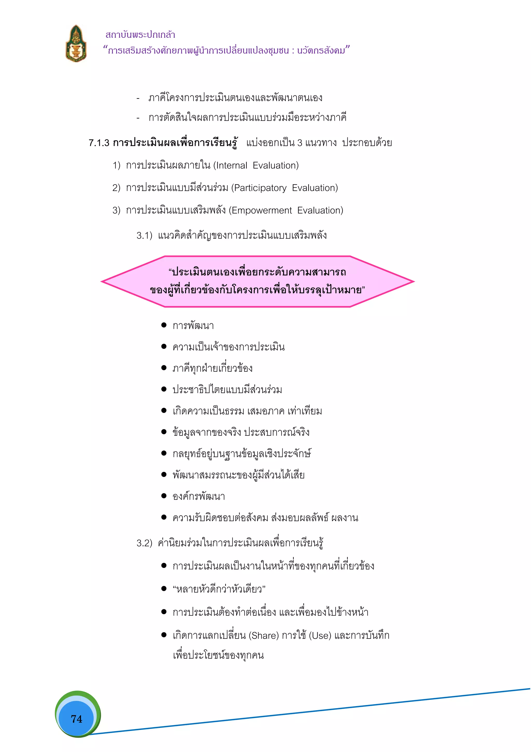  74
สถาบันพระปกเกลา
“การเสริมสรางศักยภาพผูนําการเปลี่ยนแปลงชุมชน : นวัตกรสังคม” 
- ภาคีโครงการประเมินตนเองและพัฒนาตนเอง
- การตัดสินใจผลการประเมินแบบรวมมือระหวางภาคี
7.1.3 การประเมินผลเพื่อการเรียนรู แบงออกเปน 3 แนวทาง ประกอบดวย
1) การประเมินผลภายใน (Internal Evaluation)
2) การประเมินแบบมีสวนรวม (Participatory Evaluation)
3) การประเมินแบบเสริมพลัง (Empowerment Evaluation)
3.1) แนวคิดสําคัญของการประเมินแบบเสริมพลัง
“ประเมินตนเองเพื่อยกระดับความสามารถ
ของผูที่เกี่ยวของกับโครงการเพื่อใหบรรลุเปาหมาย”
• การพัฒนา
• ความเปนเจาของการประเมิน
• ภาคีทุกฝายเกี่ยวของ
• ประชาธิปไตยแบบมีสวนรวม
• เกิดความเปนธรรม เสมอภาค เทาเทียม
• ขอมูลจากของจริง ประสบการณจริง
• กลยุทธอยูบนฐานขอมูลเชิงประจักษ
• พัฒนาสมรรถนะของผูมีสวนไดเสีย
• องคกรพัฒนา
• ความรับผิดชอบตอสังคม สงมอบผลลัพธ ผลงาน
3.2) คานิยมรวมในการประเมินผลเพื่อการเรียนรู
• การประเมินผลเปนงานในหนาที่ของทุกคนที่เกี่ยวของ
• “หลายหัวดีกวาหัวเดียว”
• การประเมินตองทําตอเนื่อง และเพื่อมองไปขางหนา
• เกิดการแลกเปลี่ยน (Share) การใช (Use) และการบันทึก
เพื่อประโยชนของทุกคน
 