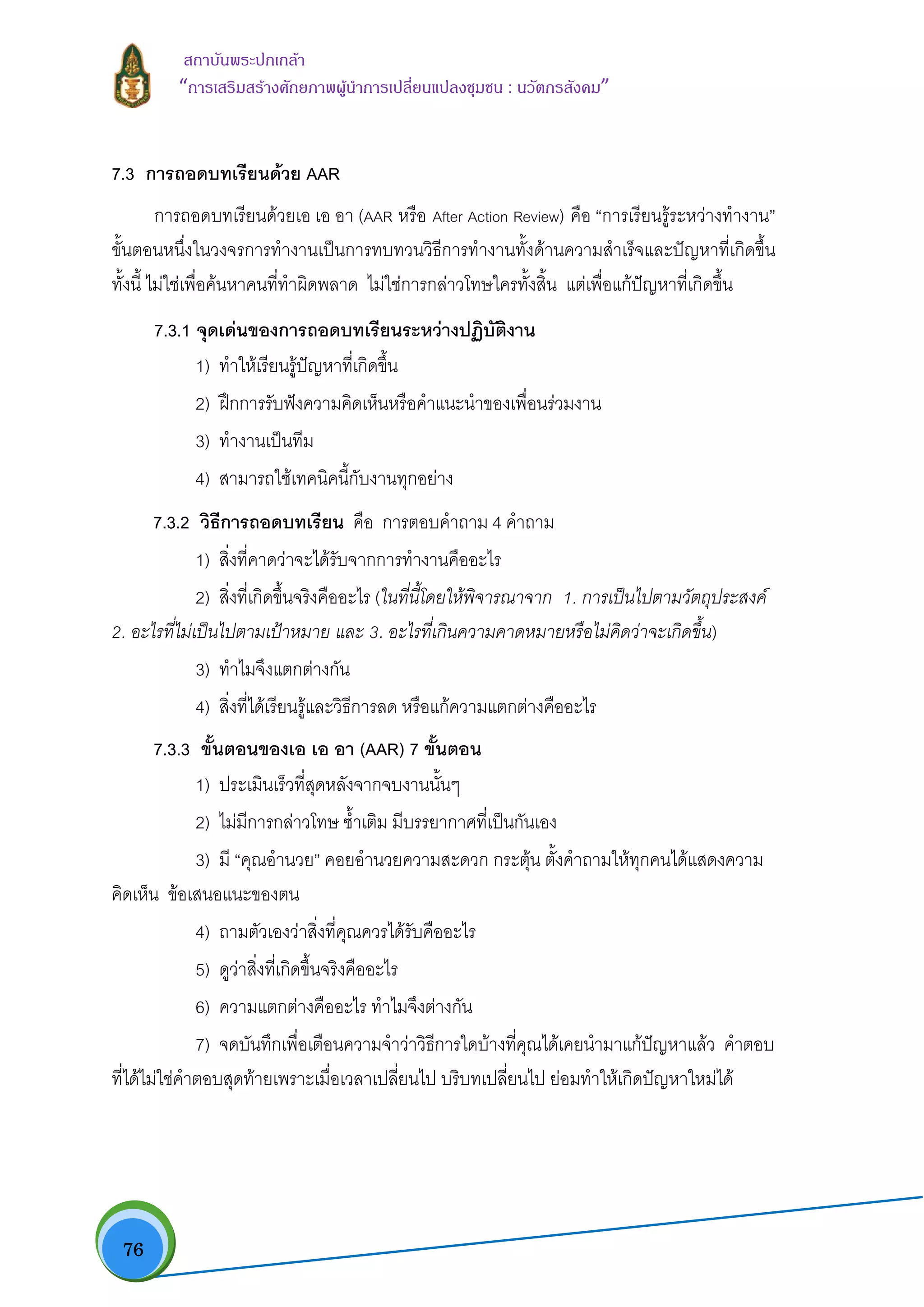  76
สถาบันพระปกเกลา
“การเสริมสรางศักยภาพผูนําการเปลี่ยนแปลงชุมชน : นวัตกรสังคม” 
7.3 การถอดบทเรียนดวย AAR
การถอดบทเรียนดวยเอ เอ อา (AAR หรือ After Action Review) คือ “การเรียนรูระหวางทํางาน”
ขั้นตอนหนึ่งในวงจรการทํางานเปนการทบทวนวิธีการทํางานทั้งดานความสําเร็จและปญหาที่เกิดขึ้น
ทั้งนี้ ไมใชเพื่อคนหาคนที่ทําผิดพลาด ไมใชการกลาวโทษใครทั้งสิ้น แตเพื่อแกปญหาที่เกิดขึ้น
7.3.1 จุดเดนของการถอดบทเรียนระหวางปฏิบัติงาน
1) ทําใหเรียนรูปญหาที่เกิดขึ้น
2) ฝกการรับฟงความคิดเห็นหรือคําแนะนําของเพื่อนรวมงาน
3) ทํางานเปนทีม
4) สามารถใชเทคนิคนี้กับงานทุกอยาง
7.3.2 วิธีการถอดบทเรียน คือ การตอบคําถาม 4 คําถาม
1) สิ่งที่คาดวาจะไดรับจากการทํางานคืออะไร
2) สิ่งที่เกิดขึ้นจริงคืออะไร (ในที่นี้โดยใหพิจารณาจาก 1. การเปนไปตามวัตถุประสงค
2. อะไรที่ไมเปนไปตามเปาหมาย และ 3. อะไรที่เกินความคาดหมายหรือไมคิดวาจะเกิดขึ้น)
3) ทําไมจึงแตกตางกัน
4) สิ่งที่ไดเรียนรูและวิธีการลด หรือแกความแตกตางคืออะไร
7.3.3 ขั้นตอนของเอ เอ อา (AAR) 7 ขั้นตอน
1) ประเมินเร็วที่สุดหลังจากจบงานนั้นๆ
2) ไมมีการกลาวโทษ ซํ้าเติม มีบรรยากาศที่เปนกันเอง
3) มี “คุณอํานวย” คอยอํานวยความสะดวก กระตุน ตั้งคําถามใหทุกคนไดแสดงความ
คิดเห็น ขอเสนอแนะของตน
4) ถามตัวเองวาสิ่งที่คุณควรไดรับคืออะไร
5) ดูวาสิ่งที่เกิดขึ้นจริงคืออะไร
6) ความแตกตางคืออะไร ทําไมจึงตางกัน
7) จดบันทึกเพื่อเตือนความจําวาวิธีการใดบางที่คุณไดเคยนํามาแกปญหาแลว คําตอบ
ที่ไดไมใชคําตอบสุดทายเพราะเมื่อเวลาเปลี่ยนไป บริบทเปลี่ยนไป ยอมทําใหเกิดปญหาใหมได
 