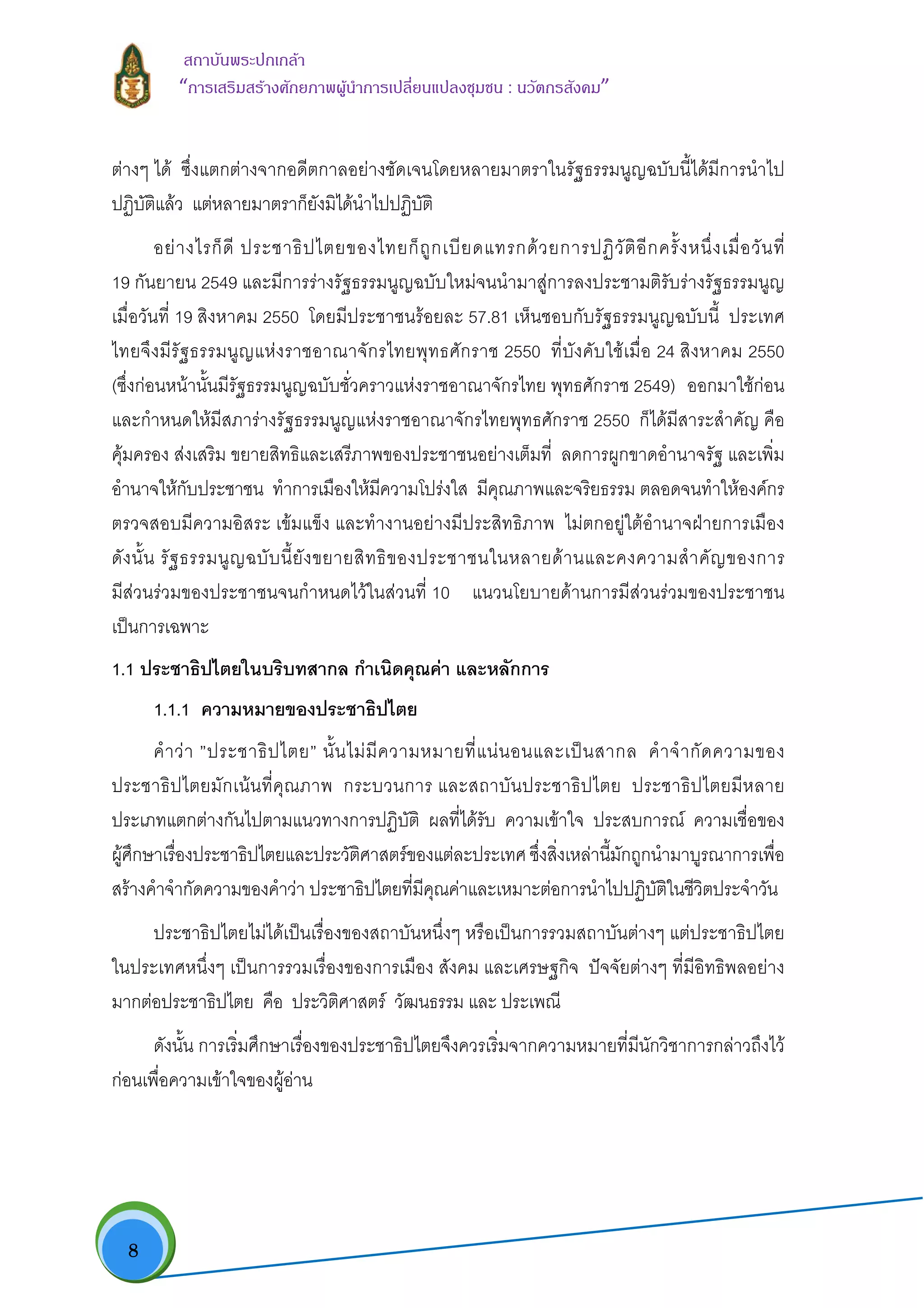  8
สถาบันพระปกเกลา
“การเสริมสรางศักยภาพผูนําการเปลี่ยนแปลงชุมชน : นวัตกรสังคม” 
ตางๆ ได ซึ่งแตกตางจากอดีตกาลอยางชัดเจนโดยหลายมาตราในรัฐธรรมนูญฉบับนี้ไดมีการนําไป
ปฏิบัติแลว แตหลายมาตราก็ยังมิไดนําไปปฏิบัติ
อยางไรก็ดี ประชาธิปไตยของไทยก็ถูกเบียดแทรกดวยการปฏิวัติอีกครั้งหนึ่งเมื่อวันที่
19 กันยายน 2549 และมีการรางรัฐธรรมนูญฉบับใหมจนนํามาสูการลงประชามติรับรางรัฐธรรมนูญ
เมื่อวันที่ 19 สิงหาคม 2550 โดยมีประชาชนรอยละ 57.81 เห็นชอบกับรัฐธรรมนูญฉบับนี้ ประเทศ
ไทยจึงมีรัฐธรรมนูญแหงราชอาณาจักรไทยพุทธศักราช 2550 ที่บังคับใชเมื่อ 24 สิงหาคม 2550
(ซึ่งกอนหนานั้นมีรัฐธรรมนูญฉบับชั่วคราวแหงราชอาณาจักรไทย พุทธศักราช 2549) ออกมาใชกอน
และกําหนดใหมีสภารางรัฐธรรมนูญแหงราชอาณาจักรไทยพุทธศักราช 2550 ก็ไดมีสาระสําคัญ คือ
คุมครอง สงเสริม ขยายสิทธิและเสรีภาพของประชาชนอยางเต็มที่ ลดการผูกขาดอํานาจรัฐ และเพิ่ม
อํานาจใหกับประชาชน ทําการเมืองใหมีความโปรงใส มีคุณภาพและจริยธรรม ตลอดจนทําใหองคกร
ตรวจสอบมีความอิสระ เขมแข็ง และทํางานอยางมีประสิทธิภาพ ไมตกอยูใตอํานาจฝายการเมือง
ดังนั้น รัฐธรรมนูญฉบับนี้ยังขยายสิทธิของประชาชนในหลายดานและคงความสําคัญของการ
มีสวนรวมของประชาชนจนกําหนดไวในสวนที่ 10 แนวนโยบายดานการมีสวนรวมของประชาชน
เปนการเฉพาะ
1.1 ประชาธิปไตยในบริบทสากล กําเนิดคุณคา และหลักการ
1.1.1 ความหมายของประชาธิปไตย
คําวา ”ประชาธิปไตย” นั้นไมมีความหมายที่แนนอนและเปนสากล คําจํากัดความของ
ประชาธิปไตยมักเนนที่คุณภาพ กระบวนการ และสถาบันประชาธิปไตย ประชาธิปไตยมีหลาย
ประเภทแตกตางกันไปตามแนวทางการปฏิบัติ ผลที่ไดรับ ความเขาใจ ประสบการณ ความเชื่อของ
ผูศึกษาเรื่องประชาธิปไตยและประวัติศาสตรของแตละประเทศ ซึ่งสิ่งเหลานี้มักถูกนํามาบูรณาการเพื่อ
สรางคําจํากัดความของคําวา ประชาธิปไตยที่มีคุณคาและเหมาะตอการนําไปปฏิบัติในชีวิตประจําวัน
ประชาธิปไตยไมไดเปนเรื่องของสถาบันหนึ่งๆ หรือเปนการรวมสถาบันตางๆ แตประชาธิปไตย
ในประเทศหนึ่งๆ เปนการรวมเรื่องของการเมือง สังคม และเศรษฐกิจ ปจจัยตางๆ ที่มีอิทธิพลอยาง
มากตอประชาธิปไตย คือ ประวิติศาสตร วัฒนธรรม และ ประเพณี
ดังนั้น การเริ่มศึกษาเรื่องของประชาธิปไตยจึงควรเริ่มจากความหมายที่มีนักวิชาการกลาวถึงไว
กอนเพื่อความเขาใจของผูอาน
 