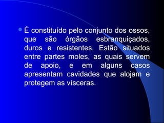 É constituído pelo conjunto dos ossos,
que são órgãos esbranquiçados,
duros e resistentes. Estão situados
entre partes moles, as quais servem
de apoio, e em alguns casos
apresentam cavidades que alojam e
protegem as vísceras.
 