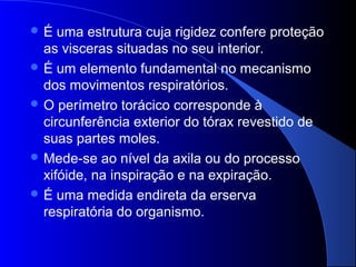  É uma estrutura cuja rigidez confere proteção
as visceras situadas no seu interior.
 É um elemento fundamental no mecanismo
dos movimentos respiratórios.
 O perímetro torácico corresponde à
circunferência exterior do tórax revestido de
suas partes moles.
 Mede-se ao nível da axila ou do processo
xifóide, na inspiração e na expiração.
 É uma medida endireta da erserva
respiratória do organismo.
 