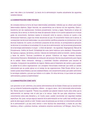 sean más útiles a la humanidad”. La teoría de la administración muestra actualmente las siguientes
variables básicas
LA ADMINISTRACIÓN COMO TÉCNICA.
Se considera técnica la forma de hacer determinadas actividades; métodos que se utilizan para lo-grar
determinados objetivos. Según Hermida, las características de la técnica son las siguientes: Opera y
transforma (sin dar explicaciones). Contiene procedimiento, normas y reglas. Realmente el campo de
evaluación de la ciencia, le informa las áreas de aplicación donde no en-cuentra aplicación en el actual
grado de conocimiento. Asimismo explica la corrección entre la ciencia y técnica en cuanto a las
dimensiones históricas y sigue las mimas secuencias en que: Al conocimiento historio de la ciencia, le
corresponden las técnicas tradicionales. Los conocimientos científicos presentes se correlacionan con las
técnicas modernas. En cuanto a la dimensión productiva de las ciencias, le corresponderá la aplicación
de técnicas no conocidas en la actualidad. En el caso de la administración, las herramientas provenientes
de la tecnología administrativa in-cluyen – a título de ejemplo – las siguientes: Organigramas. Manual de
Procedimiento. Gráfico de Grantt. Contabilidad de costo (tanto históricos como standard). Presupuestos
de ingresos y egresos, de bienes y servicio. Cálculos de rendimiento sobre la inversión, valores actuales
y tasas de retorno. Técnicas cuantitativas en general. Cobertura de riegos mediante diversos
instrumentos financieros. Modalidades de retribución del personal. Normas de procedimiento para mejora
de la calidad. Sobre motivación, liderazgo y creatividad. Estudios actitudinales para estudios de
mercados. Composición de portafolios de negocio. Medios para el tratamiento del cambio y para superar
la calidad de la cultura organizacional. Los conceptos mencionados evidencian que existe un variado
instrumental que se puede aplicar en el manejo de las organizaciones. Peter Druker afirma “que no
existen países desarrollados y paí-ses subdesarrollados, sino simplemente países que saben administrar
la tecnología existente y paí-ses que todavía no lo saben. En otros términos, lo que existe son países
administrados y países su-badminitrados”.
LA ADMINISTRACIÓN COMO ARTE
Las opiniones no son unánimes y los autores administrativos de los Estado Unidos que se caracte-rizan
por su contenido fuertemente pragmático, difieren – en alguno casos - de lo mencionado ante-riormente.
Así, Stoner expone lo siguiente: ”Parece muy probable que pasaran todavía mucho años antes que la
administración se asemeje más al arte que a la ciencia. Cada día que pasa adquirimos nuevos
conocimientos sobre esta disciplina y, en mucho casos, pueden recomendar con seguridad medidas
específicas. Así, pues, aunque algunos aspectos de la administración se han vuelto más científicos, gran
parte de ellos siguen siendo un arte”. Existen casos de personas que sin tener un conocimiento profundo
de la administración ( ya sea como ciencia o como técnica) han desarrollado, a través de una idea
talentosa y eficaz o prácticas intuitivas, verdaderos emporios económicos, (J.P.Morgan, Henry Ford y
 