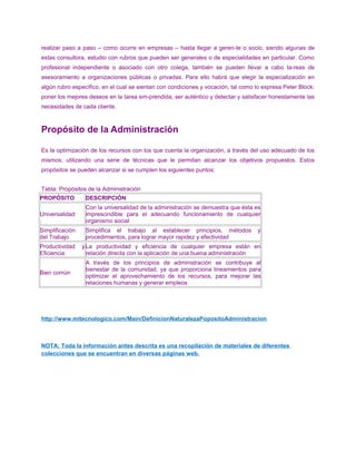 realizar paso a paso – como ocurre en empresas – hasta llegar a geren-te o socio, siendo algunas de
estas consultora, estudio con rubros que pueden ser generales o de especialidades en particular. Como
profesional independiente o asociado con otro colega, también se pueden llevar a cabo ta-reas de
asesoramiento a organizaciones públicas o privadas. Para ello habrá que elegir la especialización en
algún rubro específico, en el cual se sientan con condiciones y vocación, tal como lo expresa Peter Block:
poner los mejores deseos en la tarea em-prendida, ser auténtico y detectar y satisfacer honestamente las
necesidades de cada cliente.
Propósito de la Administración
Es la optimización de los recursos con los que cuenta la organización, a través del uso adecuado de los
mismos; utilizando una serie de técnicas que le permitan alcanzar los objetivos propuestos. Estos
propósitos se pueden alcanzar si se cumplen los siguientes puntos:
Tabla: Propósitos de la Administración
PROPÓSITO DESCRIPCIÓN
Universalidad
Con la universalidad de la administración se demuestra que ésta es
imprescindible para el adecuando funcionamiento de cualquier
organismo social
Simplificación
del Trabajo
Simplifica el trabajo al establecer principios, métodos y
procedimientos, para lograr mayor rapidez y efectividad
Productividad y
Eficiencia
La productividad y eficiencia de cualquier empresa están en
relación directa con la aplicación de una buena administración
Bien común
A través de los principios de administración se contribuye al
bienestar de la comunidad, ya que proporciona lineamientos para
optimizar el aprovechamiento de los recursos, para mejorar las
relaciones humanas y generar empleos
http://www.mitecnologico.com/Main/DefinicionNaturalezaPopositoAdministracion
NOTA: Toda la información antes descrita es una recopilación de materiales de diferentes
colecciones que se encuentran en diversas páginas web.
 