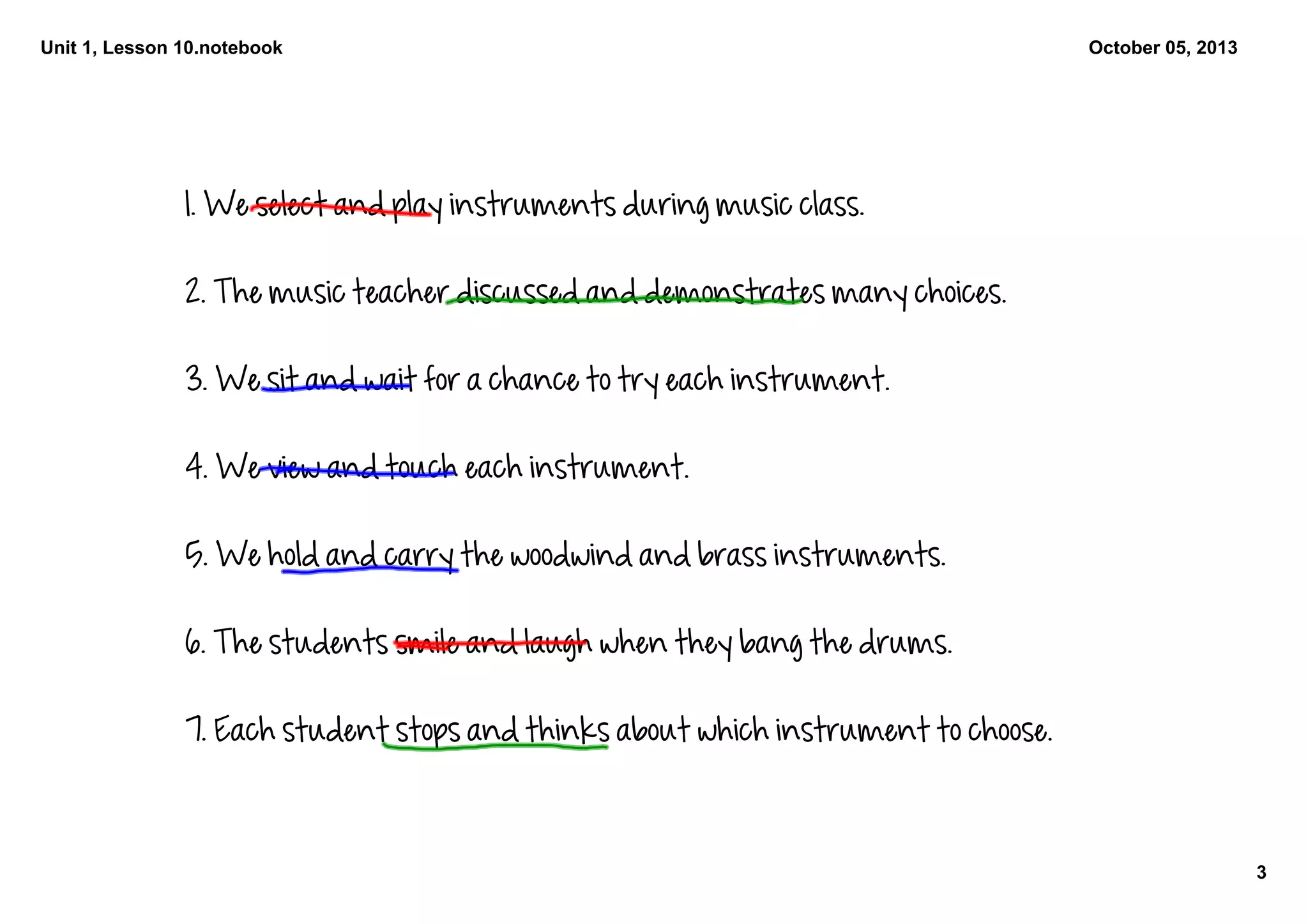 Unit 1, Lesson 10.notebook
3
October 05, 2013
1. We select and play instruments during music class. 
2. The music teacher discussed and demonstrates many choices. 
3. We sit and wait for a chance to try each instrument. 
4. We view and touch each instrument. 
5. We hold and carry the woodwind and brass instruments. 
6. The students smile and laugh when they bang the drums. 
7. Each student stops and thinks about which instrument to choose. 
 