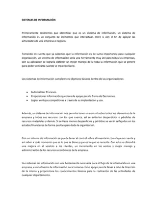SISTEMAS DE INFORMACIÓN
Primeramente tendremos que identificar que es un sistema de información, un sistema de
información es un conjunto de elementos que interactúan entre si con el fin de apoyar las
actividades de una empresa o negocio.
Tomando en cuenta que ya sabemos que la información es de suma importancia para cualquier
organización, un sistema de información seria una herramienta muy útil para todas las empresas,
con su aplicación se lograría obtener un mejor manejo de la toda la información que se genere
para poder utilizarla cuando se crea necesario.
Los sistemas de información cumplen tres objetivos básicos dentro de las organizaciones:
Automatizar Procesos.
Proporcionar Información que sirva de apoyo para la Toma de Decisiones.
Lograr ventajas competitivas a través de su implantación y uso.
Además, un sistema de información nos permite tener un control sobre todos los elementos de la
empresa y todos sus recursos con los que cuenta, así se evitarían desperdicios o pérdidas de
recursos materiales y demás. Si se tiene menos desperdicios y pérdidas se verán reflejados en los
estados financieros de forma positiva para toda la organización.
Con un sistema de información se puede tener el control sobre el inventario con el que se cuenta y
así saber a todo momento que es lo que se tiene y que es lo que se necesita. Con esto se obtendrá
una mejora en el servicio a los clientes, un incremento en las ventas y mejor manejo y
administración de los recursos económicos de la empresa.
Los sistemas de información son una herramienta necesaria para el flujo de la información en una
empresa, es una fuente de información para tomarse como apoyo para la llevar a cabo la dirección
de la misma y proporciona los conocimientos básicos para la realización de las actividades de
cualquier departamento.
 