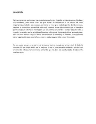 CONCLUSIÓN
Para una empresa sus recursos mas importantes suelen ser el capital, la materia prima, el trabajo,
sus empleados, entre otras cosas; de igual manera la información es un recurso de suma
importancia para todas las empresas. Así como se tiene gran cuidado por los demás recursos,
también la información requiere de atención y cuidados, y que mejor cuidado que el manejarla
por medio de un sistema de información que nos permita comprender y analizar todos los datos y
reportes generados por las actividades llevadas a cabo para el funcionamiento de la organización.
Esto sin duda marcara un pauta en las actividades de la empresa y se obtendrá un mayor nivel
como organización para poder ofrecer mejores productos y servicios a todo el mercado.
No se puede pensar en crecer si no se cuenta con un manejo de primer nivel de toda la
información que fluye dentro de la empresa. Si se es una pequeña empresa y se busca el
crecimiento, esta es una herramienta primordial que nos dará alta oportunidades de obtener lo
que buscamos.
 