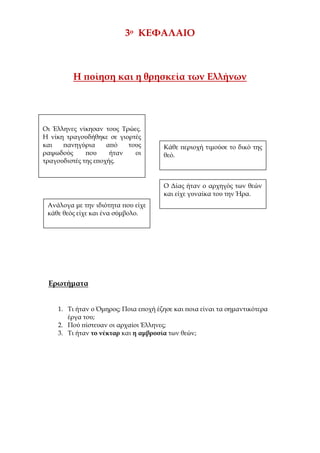 ilias ili Οδύσσεια Τα απίθανα... τριτάκια! Tετάρτη τάξη
3ο ΚΕΦΑΛΑΙΟ
Η ποίηση και η θρησκεία των Ελλήνων
Ερωτήματα
1. Τι ήταν ο Όμηρος; Ποια εποχή έζησε και ποια είναι τα σημαντικότερα έργα του;
2. Πού πίστευαν οι αρχαίοι Έλληνες;
3. Τι ήταν το νέκταρ και η αμβροσία των θεών;
Οι Έλληνες νίκησαν τους Τρώες.
Η νίκη τραγουδήθηκε σε γιορτές
και πανηγύρια από τους
ραψωδούς που ήταν οι
τραγουδιστές της εποχής.
Κάθε περιοχή τιμούσε το δικό της
θεό.
Ο Δίας ήταν ο αρχηγός των θεών
και είχε γυναίκα του την Ήρα.
Ανάλογα με την ιδιότητα που είχε
κάθε θεός είχε και ένα σύμβολο.
 