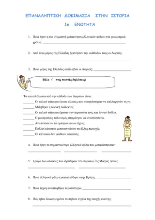 ilias ili Οδύσσεια Τα απίθανα... τριτάκια! Tετάρτη τάξη
ΕΠΑΝΑΛΗΠΤΙΚΗ ΔΟΚΙΜΑΣΙΑ ΣΤΗΝ ΙΣΤΟΡΙΑ
1η ΕΝΟΤΗΤΑ
1. Ποια ήταν η πιο ονομαστή μετακίνηση ελληνικών φύλων στα γεωμετρικά χρόνια;
_____________________________________________________
2. Από ποιο μέρος της Ελλάδας ξεκίνησαν την «κάθοδο» τους οι Δωριείς;
_______________________________________________________________
3. Ποιο μέρος της Ελλάδας κατέλαβαν οι Δωριείς; ________________________
Τα αποτελέσματα από την κάθοδο των Δωριέων είναι:
_______ Οι παλιοί κάτοικοι έγιναν είλωτες που αναγκάστηκαν να καλλιεργούν τη γη.
_______ Μιλήθηκε η δωρική διάλεκτος
_______ Οι παλιοί κάτοικοι έχασαν την περιουσία τους και έγιναν δούλοι.
_______ Ο μυκηναϊκός πολιτισμός σταμάτησε να αναπτύσσεται.
_______ Αναπτύσσεται το εμπόριο και οι τέχνες.
_______ Πολλοί κάτοικοι μεταναστεύουν σε άλλες περιοχές.
_______ Οι κάτοικοι δεν νιώθουν ασφαλείς.
4. Ποια ήταν τα σημαντικότερα ελληνικά φύλα που μετανάστευσαν;
_____________________ _____________________ ___________________
5. Γράψε δυο αποικίες που ιδρύθηκαν στα παράλια της Μικράς Ασίας:
______________________________ ______________________________
6. Ποιο ελληνικό φύλο εγκαταστάθηκε στην Κρήτη; ______________________
7. Ποια τέχνη αναπτύχθηκε περισσότερο; _______________________________
Βάλε √ στις σωστές δηλώσεις:
 